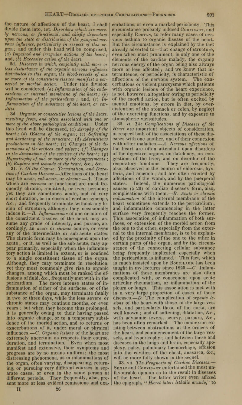 the nature of affections of the heart, I shall divide them into, 1st. Disorders which are mere- ly nervous, or functional, and chiefly dependant upon the state or distribution of the ganglial ner- vous influence, particularly in respect of this or- gan ; and under this head will be comprised, {a) Impaired and irregular actions of the heart; and, (b) Excessive action of the heart. 2d. Diseases in which, conjointly with more or less disturbance of the organic nervous influence distributed to this organ, the blood-vessels of one or more of its constituent tissues manifest a per- verted or morbid action. Under this division will be considered, (a) Inflammation of the endo- cardium or internal membrane of the heart; (b) Inflammation of the pericardium ; and, (c) In- flammation of the substance of the heart, or car- ditis. 3d. Organic or consecutive lesions of the heart, resulting from, and often associated with one or more of the above pathological conditions. Under this head will be discussed, (a) Atrophy of the heart; (b) (Edema of the organ; (c) Softening and hardening of the structure; (d) Adventitious productions in the heart; (e) Changes of the di- mensions of the orifices and valves ; (/) Changes in the dimensions of the cavities of the heart; (g) Hypertrophy of one or more of the compartments ; {h) Rupture and wounds of the heart, &c, &c. 31. v. Of the Course, Termination, and Dura- tion of Cardiac Disease.—Affections of the heart may be acute, sub-acute, or chronic.—A. Those which are nervous or functional are most fre- quently chronic, remittent, or even periodic; yet they are sometimes acute, and of very short duration, as in cases of cardiac syncope, &c. ; and frequently terminate without any le- sion of structure, although they occasionally induce it.—B. Inflammations of one or more of the constituent tissues of the heart may as- sume any grade of intensity, and pursue, ac- cordingly, an acute or chronic course, or even any of the intermediate or sub-acute states. The chronic form may be consequent upon the acute ; or it, as well as the sub-acute, may ap- pear primarily, especially when the inflamma- tory action is limited in extent, or is confined to a single constituent tissue of the organ. Although they may terminate in resolution, yet they most commonly give rise to organic changes, among which must be ranked the ef- fusions of fluid, &c, frequently met with in the pericardium. The more intense states of in- flammation of either of the surfaces, or of the substance of the organ, may terminate fatally in two or three days, while the less severe or chronic states may continue months, or even years ; but when they become thus prolonged, it is generally owing to their having passed into organic change, or to a temporary subsi- dence of the morbid action, and to returns or exacerbations of it, under moral or physical influences.—C. Organic lesions of the heart are extremely uncertain as respects their course, duration, and termination. Even when most manifest and extensive, their symptoms and progress are by no means uniform ; the most distressing phenomena, as in inflammations of the organ, often varying, disappearing, return- ing, or pursuing very different courses in sep- arate cases, or even in the same person at different periods. They frequently, also, pre- sent more or less evident remissions and exa- II 26 cerbations, or even a marked periodicity. This circumstance probably induced Corvisart, and especially Rostan, to refer many cases of ner- vous asthma to organic disease of the heart. But this circumstance is explained by the fact already adverted to—that change of structure, even when most prominent, is only one of the elements of the cardiac malady, the organic nervous energy of the organ being also always more or less affected ; and we know that in- termittence, or periodicity, is characteristic of affections of the nervous system. The exa- cerbations or violent paroxysms which patients with organic lesions of the heart experience, is not, however, altogether owing to periodicity of the morbid action, but is often excited by mental emotions, by errors in diet, by over- distention of the stomach or colon, by neglect of the excreting functions, and by exposure to atmospheric vicissitudes. 32. vi. The Complications of Diseases of the Heart are important objects of consideration, in respect both of the associations of these dis- eases with one another, and of their connexion with other maladies.—A. Nervous affections of the heart are often attendant upon disorders of the digestive organs, on flatulency, on con- gestions of the liver, and on disorder of the respiratory functions. They are frequently, also, observed in the course of chlorosis, hys- teria, and anaemia; and are often excited by affections of the womb, and by the puerperal states. Indeed, the numerous pathological causes ($ 20) of cardiac diseases form, also, complications with them.—B. Acute or chronic inflammation of the internal membrane of the heart sometimes extends to the pericardium ; and inflammation commencing in the latter surface very frequently reaches the former. This association,of inflammation of both sur- faces, or extension of the morbid action from the one to the other, especially from the exter- nal to the internal membrane, is to be explain- ed by the proximity of the one to the other in certain parts of the organ, and by the circum- stance of the connecting cellular substance being frequently implicated, especially when the pericardium is inflamed. This fact, which is much insisted upon by Bouillaud, has been taught in my lectures since 1825.—C. Inflam- mations of these membranes are also often complicated with, or consequent upon acute articular rheumatism, or inflammation of the pleura or lungs. This association is met with in a very large proportion of cases of these diseases.—D. The complication of organic le- sions of the heart with those of the large ves- sels, and particularly those of the aorta, are well known ; and of softening, dilatation, &c, with adynamic fevers, scurvy, purpura, &c, has been often remarked. The connexion ex- isting between obstructions at the orifices of the heart, and commencement of the large ves- sels, and hypertrophy ; and between these and diseases in the lungs and brain, especially apo- plexy, palsy, pulmonary haemorrhage, effusion into the cavities of the chest, anasarca, &c, will be more fully shown in the sequel. 33. vii. The Prognosis of Cardiac Diseases.— Senac and Corvisart entertained the most un- favourable opinion as to the result in diseases of the heart. The latter writer even affixed the epigraph,  Harct latcri lethalis arundo, to