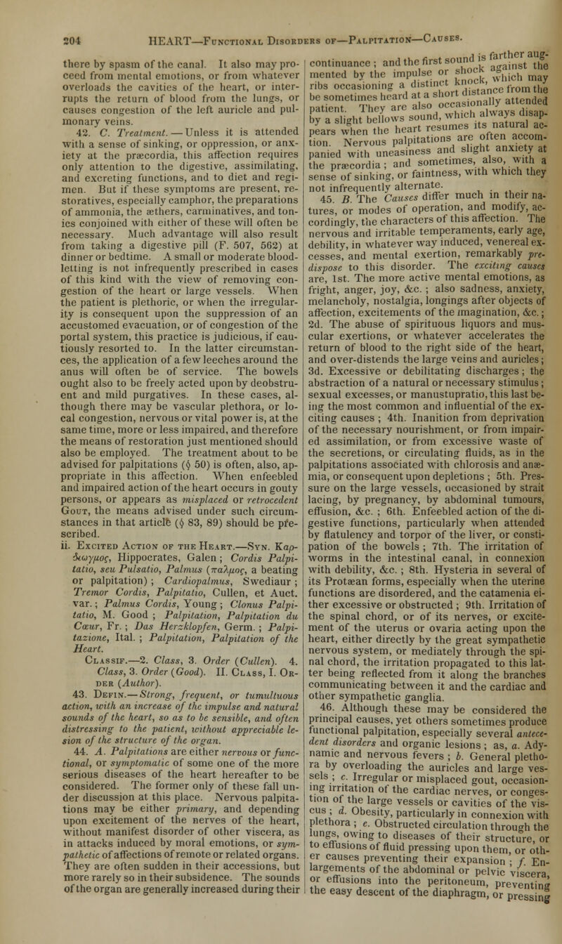 there by spasm of the canal It also may pro- ceed from mental emotions, or from whatever overloads the cavities of the heart, or inter- rupts the return of blood from the lungs, or causes congestion of the left auricle and pul- monary veins. 42. C. Treatment.—Unless it is attended with a sense of sinking, or oppression, or anx- iety at the praecordia, this affection requires only attention to the digestive, assimilating, and excreting functions, and to diet and regi- men. But if these symptoms are present, re- storatives, especially camphor, the preparations of ammonia, the aethers, carminatives, and ton- ics conjoined with either of these will often be necessary. Much advantage will also result from taking a digestive pill (F. 507, 562) at dinner or bedtime. A small or moderate blood- letting is not infrequently prescribed in cases of this kind with the view of removing con- gestion of the heart or large vessels. When the patient is plethoric, or when the irregular- ity is consequent upon the suppression of an accustomed evacuation, or of congestion of the portal system, this practice is judicious, if cau- tiously resorted to. In the latter circumstan- ces, the application of a few leeches around the anus will often be of service. The bowels ought also to be freely acted upon by deobstru- ent and mild purgatives. In these cases, al- though there may be vascular plethora, or lo- cal congestion, nervous or vital power is, at the same time, more or less impaired, and therefore the means of restoration just mentioned should also be employed. The treatment about to be advised for palpitations (§ 50) is often, also, ap- propriate in this affection. When enfeebled and impaired action of the heart occurs in gouty persons, or appears as misplaced or retrocedcnt Gout, the means advised under such circum- stances in that article ($ 83, 89) should be pre- scribed. ii. Excited Action of the Heart.—Syn. Kap- diuyjioc, Hippocrates, Galen; Cordis Palpi- tatio, seu Pulsatio, Palmus {nakfioc, a beating or palpitation) ; Cardiopalmus, Swediaur ; Tremor Cordis, Palpitatio, Cullen, et Auct. var.; Palmus Cordis, Young ; Clonus Palpi- tatio, M. Good ; Palpitation, Palpitation du Caeur, Fr. ; Das Herzklopfen, Germ. ; Palpi- tazione, Ital. ; Palpitation, Palpitation of the Heart. Classif.—2. Class, 3. Order {Cullen). 4. Class, 3. Order {Good). II. Class, I. Or- der {Author). 43. Defin.— Strong, frequent, or tumultuous action, with an increase of the impulse and natural sounds of the heart, so as to be sensible, and often distressing to the patient, without appreciable le- sion of the structure of the organ. 44. A. Palpitations are either nervous or func- tional, or symptomatic of some one of the more serious diseases of the heart hereafter to be considered. The former only of these fall un- der discussion at this place. Nervous palpita- tions may be either primary, and depending upon excitement of the nerves of the heart, without manifest disorder of other viscera, as in attacks induced by moral emotions, or sym- pathetic of affections of remote or related organs. They are often sudden in their accessions, but more rarely so in their subsidence. The sounds of the organ are generally increased during their continuance; and thefirst soundlis *J* ^ mented by the impulse or shock g ribs occasioning ai dwtinct knocK, £ by a slight -fc-^S^iS^ C Nervou'p'p'Jutrons are often accom- pa^ied withuneasiness and slight anX,et t the prascordia; and sometimes also with a sense of sinking, or faintness, with which they not infrequently alternate. ...... 45 B The Causes differ much in their na- tures, or modes of operation, and modify, ac- cordingly, the characters of this affection. The nervous and irritable temperaments, early age, debility, in whatever way induced, venereal ex- cesses, and mental exertion, remarkably pre- dispose to this disorder. The exciting causes are, 1st. The more active mental emotions, as fright, anger, joy, &c. ; also sadness, anxiety, melancholy, nostalgia, longings after objects of affection, excitements of the imagination, &c.; 2d. The abuse of spirituous liquors and mus- cular exertions, or whatever accelerates the return of blood to the right side of the heart, and over-distends the large veins and auricles; 3d. Excessive or debilitating discharges; the abstraction of a natural or necessary stimulus; sexual excesses, or manustupratio, this last be- ing the most common and influential of the ex- citing causes ; 4th. Inanition from deprivation of the necessary nourishment, or from impair- ed assimilation, or from excessive waste of the secretions, or circulating fluids, as in the palpitations associated with chlorosis and anae- mia, or consequent upon depletions ; 5th. Pres- sure on the large vessels, occasioned by strait lacing, by pregnancy, by abdominal tumours, effusion, &c. ; 6th. Enfeebled action of the di- gestive functions, particularly when attended by flatulency and torpor of the liver, or consti- pation of the bowels ; 7th. The irritation of worms in the intestinal canal, in connexion with debility, &c. ; 8th. Hysteria in several of its Protaean forms, especially when the uterine functions are disordered, and the catamenia ei- ther excessive or obstructed ; 9th. Irritation of the spinal chord, or of its nerves, or excite- ment of the uterus or ovaria acting upon the heart, either directly by the great sympathetic nervous system, or mediately through the spi- nal chord, the irritation propagated to this lat- ter being reflected from it along the branches communicating between it and the cardiac and other sympathetic ganglia. 46. Although these may be considered the principal causes, yet others sometimes produce functional palpitation, especially several antece- dent disorders and organic lesions ; as, a. Ady- namic and nervous fevers ; b. General pletho- ra by overloading the auricles and large ves- sels ; c. Irregular or misplaced gout, occasion- ing irritation of the cardiac nerves, or conges- tion of the large vessels or cavities of the vis- cus''I d- Obesity, particularly in connexion with plethora ; c. Obstructed circulation through the lungs, owing to diseases of their structure, or to effusions of fluid pressing upon them, or oth- er causes preventing their expansion ■ f. En- largements of the abdominal or pelvic viscera or effusions into the peritoneum, preventing the easy descent of the diaphragm, or pressing