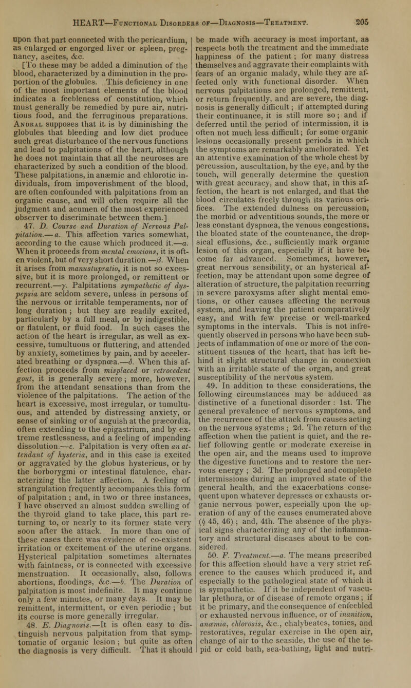 upon that part connected with the pericardium, as enlarged or engorged liver or spleen, preg- nancy, ascites, &c. [To these may he added a diminution of the blood, characterized by a diminution in the pro- portion of the globules. This deficiency in one of the most important elements of the blood indicates a feebleness of constitution, which must generally be remedied by pure air, nutri- tious food, and the ferruginous preparations. Andral supposes that it is by diminishing the globules that bleeding and low diet produce such great disturbance of the nervous functions and lead to palpitations of the heart, although he does not maintain that all the neuroses are characterized by such a condition of the blood. These palpitations, in anaemic and chlorotic in- dividuals, from impoverishment of the blood, are often confounded with palpitations from an organic cause, and will often require all the judgment and acumen of the most experienced observer to discriminate between them.] 47. D. Course and Duration of Nervous Pal- pitation.— a. This affection varies somewhat, according to the cause which produced it.—a. When it proceeds from mental emotions, it is oft- en violent, but of very short duration.—f3. When it arises from manustupratio, it is not so exces- sive, but it is more prolonged, or remittent or recurrent.—y. Palpitations sympathetic of dys- pepsia are seldom severe, unless in persons of the nervous or irritable temperaments, nor of long duration ; but they are readily excited, particularly by a full meal, or by indigestible, or flatulent, or fluid food. In such cases the action of the heart is irregular, as well as ex- cessive, tumultuous or fluttering, and attended by anxiety, sometimes by pain, and by acceler- ated breathing or dyspnoea.—6. When this af- fection proceeds from misplaced or retrocedent gout, it is generally severe ; more, however, from the attendant sensations than from the violence of the palpitations. The action of the heart is excessive, most irregular, or tumultu- ous, and attended by distressing anxiety, or sense of sinking or of anguish at the praecordia, often extending to the epigastrium, and by ex- treme restlessness, and a feeling of impending dissolution.—e. Palpitation is very often an at- tendant of hysteria, and in this case is excited or aggravated by the globus hystericus, or by the borborygmi or intestinal flatulence, char- acterizing the latter affection. A feeling of strangulation frequently accompanies this form of palpitation ; and, in two or three instances, I have observed an almost sudden swelling of the thyroid gland to take place, this part re- turning to, or nearly to its former state very soon after the attack. In more than one of these cases there was evidence of co-existent irritation or excitement of the uterine organs. Hysterical palpitation sometimes alternates with faintness, or is connected with excessive menstruation. It occasionally, also, follows abortions, floodings, &c.—h. The Duration of palpitation is most indefinite. It may continue only a few minutes, or many days. It may be remittent, intermittent, or even periodic ; but its course is more generally irregular. 48. E. Diagnosis.—It is often easy to dis- tinguish nervous palpitation from that symp- tomatic of organic lesion ; but quite as often the diagnosis is very difficult. That it should be made with accuracy is most important, as respects both the treatment and the immediate happiness of the patient; for many distress themselves and aggravate their complaints with fears of an organic malady, while they are af- fected only with functional disorder. When nervous palpitations are prolonged, remittent, or return frequently, and are severe, the diag- nosis is generally difficult; if attempted during their continuance, it is still more so; and if deferred until the period of intermission, it is often not much less difficult; for some organic lesions occasionally present periods in which the symptoms are remarkably ameliorated. Yet an attentive examination of the whole chest by percussion, auscultation, by the eye, and by the touch, will generally determine the question with great accuracy, and show that, in this af- fection, the heart is not enlarged, and that the blood circulates freely through its various ori- fices. The extended dulness on percussion, the morbid or adventitious sounds, the more or less constant dyspnoea, the venous congestions, the bloated state of the countenance, the drop- sical effusions, &c, sufficiently mark organic lesion of this organ, especially if it have be. come far advanced. Sometimes, however, great nervous sensibility, or an hysterical af- fection, may be attendant upon some degree of alteration of structure, the palpitation recurring in severe paroxysms after slight mental emo- tions, or other causes affecting the nervous system, and leaving the patient comparatively easy, and with few precise or well-marked symptoms in the intervals. This is not infre- quently observed in persons who have been sub- jects of inflammation of one or more of the con- stituent tissues of the heart, that has left be- hind it slight structural change in connexion with an irritable state of the organ, and great susceptibility of the nervous system. 49. In addition to these considerations, the following circumstances may be adduced as distinctive of a functional disorder : 1st. The general prevalence of nervous symptoms, and the recurrence of the attack from causes acting on the nervous systems ; 2d. The return of the affection when the patient is quiet, and the re- lief following gentle or moderate exercise in the open air, and the means used to improve the digestive functions and to restore the ner- vous energy ; 3d. The prolonged and complete intermissions during an improved state of the general health, and the exacerbations conse- quent upon whatever depresses or exhausts or- ganic nervous power, especially upon the op- eration of any of the causes enumerated above (I) 45, 46) ; and, 4th. The absence of the phys- ical signs characterizing any of the inflamma- tory and structural diseases about to be con- sidered. 50. F. Treatment.—a. The means prescribed for this affection should have a very strict ref- erence to the causes which produced it, and especially to the pathological state of which it is sympathetic. If it be independent of vascu- lar plethora, or of disease of remote organs ; if it be primary, and the consequence of enfeebled or exhausted nervous influence, or of inanition, anamia, chlorosis, &c, chalybeates, tonics, and restoratives, regular exercise in the open air, change of air to the seaside, the use of the te- pid or cold bath, sea-bathing, light and nutri-