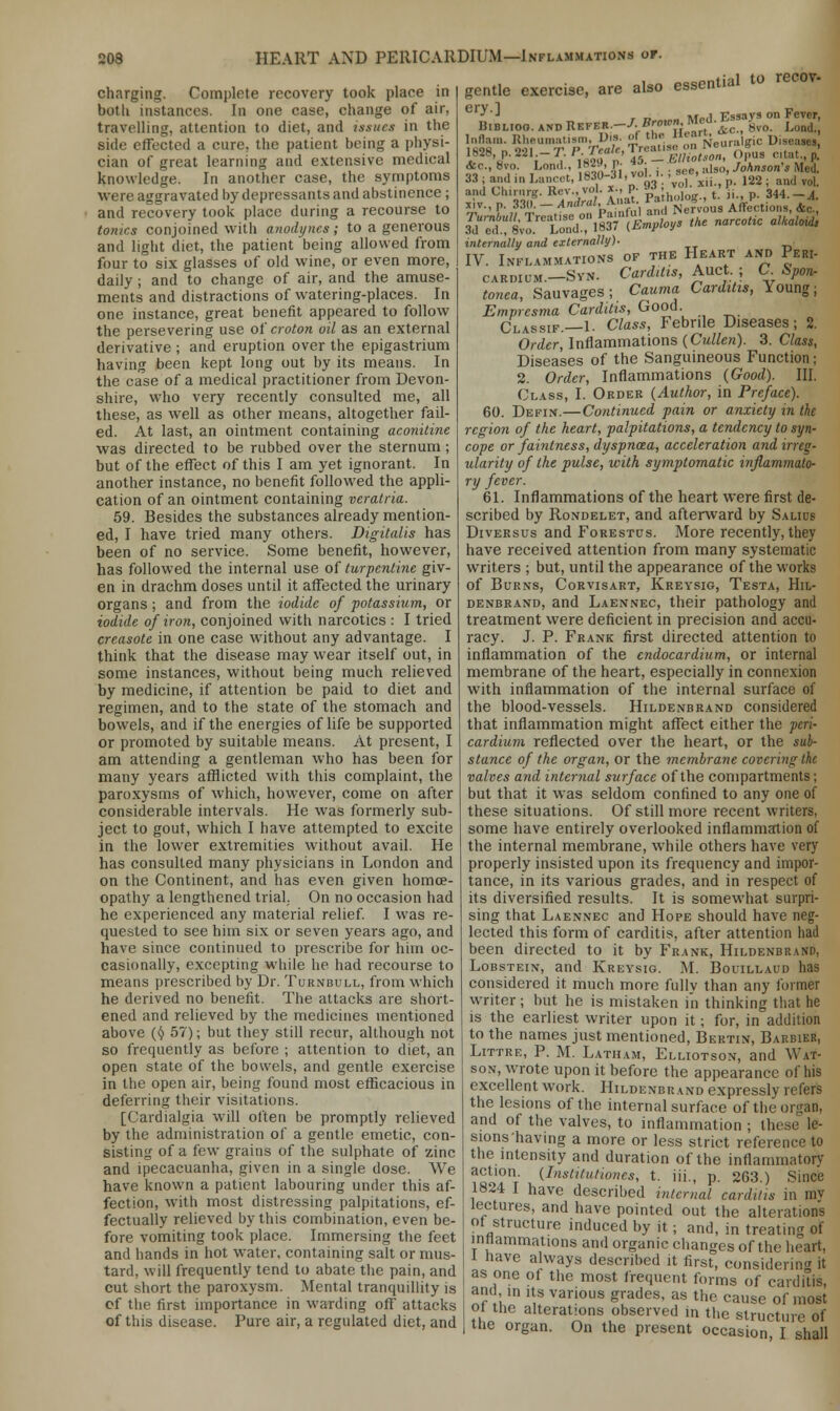 HEART AND PERICARDIUM—Inflammations of. charging. Complete recovery took place in botlt instances. In one case, change of air. travelling, attention to diet, and issues in the side effected a cure, the patient being a physi- cian of great learning and extensive medical knowledge. In another case, the symptoms were aggravated by depressants and abstinence ; and recovery took place during a recourse to tonics conjoined with anodynes; to a generous and light diet, the patient being allowed from four to six glasses of old wine, or even more, daily; and to change of air, and the amuse- ments and distractions of watering-places. In one instance, great benefit appeared to follow the persevering use of croton oil as an external derivative ; and eruption over the epigastrium having been kept long out by its means. In the case of a medical practitioner from Devon- shire, who very recently consulted me, all these, as well as other means, altogether fail- ed. At last, an ointment containing aconitine was directed to be rubbed over the sternum; but of the effect of this I am yet ignorant. In another instance, no benefit followed the appli- cation of an ointment containing veratria. 59. Besides the substances already mention- ed, I have tried many others. Digitalis has been of no service. Some benefit, however, has followed the internal use of turpentine giv- en in drachm doses until it affected the urinary organs; and from the iodide of potassmm, or iodide of iron, conjoined with narcotics : I tried creasote in one case without any advantage. I think that the disease may wear itself out, in some instances, without being much relieved by medicine, if attention be paid to diet and regimen, and to the state of the stomach and bowels, and if the energies of life be supported or promoted by suitable means. At present, I am attending a gentleman who has been for many years afflicted with this complaint, the paroxysms of which, however, come on after considerable intervals. He was formerly sub- ject to gout, which I have attempted to excite in the lower extremities without avail. He has consulted many physicians in London and on the Continent, and has even given homoe- opathy a lengthened trial. On no occasion had he experienced any material relief. I was re- quested to see him six or seven years ago, and have since continued to prescribe for him oc- casionally, excepting while he had recourse to means prescribed by Dr. Tornbull, from which he derived no benefit. The attacks are short- ened and relieved by the medicines mentioned above (§ 57); but they still recur, although not so frequently as before ; attention to diet, an open state of the bowels, and gentle exercise in the open air, being found most efficacious in deferring their visitations. [Cardialgia will often be promptly relieved by the administration of a gentle emetic, con- sisting of a few grains of the sulphate of zinc and ipecacuanha, given in a single dose. We have known a patient labouring under this af- fection, with most distressing palpitations, ef- fectually relieved by this combination, even be- fore vomiting took place. Immersing the feet and hands in hot water, containing salt or mus- tard, will frequently tend to abate the pain, and cut short the paroxysm. Mental tranquillity is cf the first importance in warding off attacks of tins disease. Pure air, a regulated diet, and gentle exercise, are also essential to recc -J.Bro«,n} Med. Essays on Fever, and Uhiriir?. ilcv.,voi. *., p- ;. „i„_ t ii d 344 4 rir., P. 330*- ^ral,X^ £; *0us Affe'ctfons, &£ internally and externally). IV. Inflammations of the Heart and Peri- cardium.-Syn. Carditis, Auct ; C. Span- tonea, Sauvages ; Cauma Carditis, Young; Empresma Carditis, Good. Classif.—1. Class, Febrile Diseases; 2. Order, Inflammations (Cullen). 3. Class, Diseases of the Sanguineous Function; 2. Order, Inflammations (Good). III. Class, I. Order (Author, in Preface). 60. Defin.—Continued pain or anxiety in the region of the heart, palpitations, a tendency to syn- cope or faintness, dyspnoea, acceleration and irreg- ularity of the pulse, with symptomatic inflammato- ry fever. 61. Inflammations of the heart were first de- scribed by Rondelet, and afterward by Salius Diversus and Forestus. More recently, they have received attention from many systematic writers ; but, until the appearance of the works of Burns, Corvisart, Kreysig, Testa, Hil- denbrand, and Laennec, their pathology and treatment were deficient in precision and accu- racy. J. P. Frank first directed attention to inflammation of the endocardium, or internal membrane of the heart, especially in connexion with inflammation of the internal surface of the blood-vessels. Hildenbrand considered that inflammation might affect either the peri- cardium reflected over the heart, or the sub- stance of the organ, or the membrane covering the valves and internal surface of the compartments; but that it was seldom confined to any one of these situations. Of still more recent writers, some have entirely overlooked inflammation of the internal membrane, while others have very properly insisted upon its frequency and impor- tance, in its various grades, and in respect of its diversified results. It is somewhat surpri- sing that Laennec and Hope should have neg- lected this form of carditis, after attention had been directed to it by Frank, Hildenbrand, Lobstein, and Kreysig. M. Bouillaud has considered it. much more fullv than any former writer; but he is mistaken in thinking that he is the earliest writer upon it; for, in addition to the names just mentioned, Bertin, Barbieb, Littre, P. M. Latham, Elliotson, and Wat- son, wrote upon it before the appearance of his excellent work. Hildenbrand expressly refers the lesions of the internal surface of the organ, and of the valves, to inflammation ; thi sionshaving a more or less strict reference to the intensity and duration of the inflammatory action. (InstiCutiones, t. Hi., p. 263.) Since 1824 I have described internal carditis in mv lectures, and have pointed out the alterations ot structure induced by it; and, in treating of inflammations and organic changes of the heart, t have always described it first, considering it as one of the most frequent forms of carditis, and in its various grades, as the cause of most oi the alterations observed in the structure of the organ. On the present occasion I shall