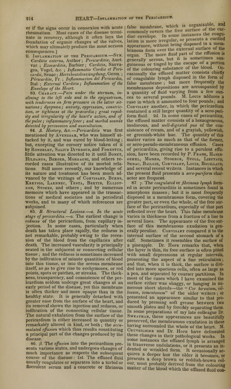 er if the signs occur in connexion with acute rheumatism. Most cases of the disease termi- nate in recovery, although it often lays the foundation of organic changes of the valves, which may ultimately produce the most serious consequences.] ii. Inflammation of the Pericardium.—Syn. Carditis externa, Author ; Pericarditis, Auct. var. ; Exocarditis, Barbier ; Carditis, Sauva- ges, Vogel, &c. ; Inflammatio Cordis et Peri- cardii, Senac; Hertzbeutelenzungdung, Germ.; Piricardite, Fr. ; Inflammation del Pericardio, Ital. ; External Carditis; Inflammation of the Envelope of the Heart. 83. Charact.—Pain under the sternum, in- clining to the left side and to the epigastrium, with tenderness on firm pressure in the latter sit- uations ; dyspnoea; anxiety, oppression, constric- tion, or tightness at the pracordia; great rapid- ity and irregularity of the heart's action, and of the pulse ; inflammatory fever; and morbid sounds detected by percussion and auscultation. 84. A. History, &c.—Pericarditis was first mentioned by Avenzoar, who was himself at- tacked by it, and was cured by blood-letting ; but, excepting the cursory notice taken of it by Rondelet, Salius Diversus, and Forestus, little attention was directed to it until Bonet, Hildanus, Berger, Morgagni, and others re- corded cases illustrative of its morbid rela- tions. Still more recently, our knowledge of its nature and treatment has been much ad- vanced by the writings of Corvisart, Burns, Kreysig, Laennec, Testa, Bertin, Elliot- son, Stokes, and others ; and by numerous memoirs which have appeared in the transac- tions of medical societies and in periodical works, and to many of which references are subjoined. 85. B. Structural Lesions.—a. In the acute stage of pericarditis.—a. The earliest change is redness of the pericardium, from capillary in- jection. In some cases, particularly when death has taken place rapidly, the redness is not remarkable, probably owing to the reces- sion of the blood from the capillaries after death. The increased vascularity is principally seated in the subjacent or connecting cellular tissue ; and the redness is sometimes increased by the infiltration of minute quantities of blood into this tissue, or into the serous membrane itself, so as to give rise to ecchymoses, or red points, spots or patches, or streaks. The thick- ness, transparency, and consistence of the per- icardium seldom undergo great changes at an early period of the disease, yet this membrane is often thicker and more opaque than in the healthy state. It is generally detached with greater ease from the surface of the heart, and its removal shows the injection and redness, or infiltration of the connecting cellular tissue. The natural exhalation from the surface of the pericardium is either increased in quantity or remarkably altered in kind, or both ; the accu- mulated effusion which thus results constituting a principal part of the changes produced by the disease. 86. /3. The effusion into the pericardium pre- sents various states, and undergoes changes of much importance as respects the subsequent course of the disease : 1st. The effused fluid usually coagulates or separates into a turbid or flocculent serum and a concrete or fibrinous false membrane, which is organizable. and commonly covers the free surface of the car- diac envelope. In some instances the coagu. lation is more irregular, or presents a curdled appearance, without being disposed in a mem- branous form over the external surface of the organ The more fluid part of the effusion is generally serous, but it is sometimes san- guineous or tinged by the escape of a portion of the colouring substance of the blood. Oc- casionally the effused matter consists chiefly of coagulable lymph disposed in the form of false membrane ; but more frequently the membranous depositions are accompanied by a quantity of fluid varying from a few oun- ces to several pounds. M. Louis adduces a case in which it amounted to four pounds; and Corvisart another, in which the pericardium contained a still larger quantity of a sero-puri- form fluid. 2d. In some cases of pericarditis, the effused matter consists of a homogeneous, inodorous, and well-digested pus of the con- sistence of cream, and of a grayish, yellowish, or greenish-white hue. The quantity of this matter varies as much as that of the former, or sero-pseudo-membraneous effusion. Cases of pericarditis, giving rise to a purulent effu- sion, have been recorded by P. Frank, Hasen- oehrl, Monro, Stoerck, Stoll, Lieutaud, Senac, Baillie, Corvisart, Louis, Bouillaud, and several recent writers. Instances in which the present fluid presents a sero-puriform char- acter are frequent. 87. y. The coagulated or fibrinous lymph form- ed in acute pericarditis is sometimes found in amorphous masses; but it is most frequently disposed in a membranous form, covering the greater part, or even the whole, of the free sur- face of the pericardium, especially of that part reflected over the heart. This false membrane varies in thickness from a fraction of a line to several lines. The appearance of the free sur- face of this membranous exudation is gen- erally peculiar. Corvisart compared it to the internal surface of the second stomach of a calf. Sometimes it resembles the surface of a pineapple. Dr. Hope remarks that, when the layer is thin, its free surface is often pitted with small depressions at regular intervals, presenting the aspect of a fine reticulation; and that, when it is thick, the surface is divi- ded into more spacious cells, often as large as a pea, and separated by coarser partitions. In most of the cases which I have examined the surface either was shaggy, or hanging in nu- merous short shreds—the  Cor hirsulum, vil- losum, ^me^Gsum'' of the older writers ; or presented an appearance similar to that pro- duced by pressing soft grease between two smooth plates and by forcibly separating them. In some preparations of my late colleague Dr. Sweatman, these appearances are beautifully preserved, the membranous exudation in these having surrounded the whole of the heart. M. Cruveilhier and Dr. Hope have delineated these changes in their pathological works. In some instances the effused lymph is arranged in transverse undulations, or it presents an in- dented or wrinkled form. It occasionally ac- quires a deeper hue the older it becomes, or presents a deep brown or reddish-brown col- our, most probably derived from the colouring matter of the blood which the effused fluid coo-