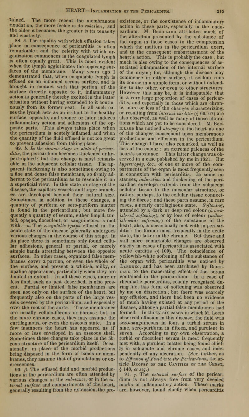 talned. The more recent the membranous exudation, the more feeble is its cohesion; and the older it becomes, the greater is its tenacity and elasticity. 88. <J. The rapidity with which effusion takes place in consequence of pericarditis is often remarkable ; and the celerity with which or- ganization commences in the coagulated lymph is often equally great. This is most evident when the lymph agglutinates the opposing sur- faces of the membrane. Many years ago I demonstrated that, when coagulable lymph is effused on an inflamed serous surface, and is brought in contact with that portion of the surface directly opposite to it, inflammatory action is generally thereby excited in the latter situation without having extended to it contin- uously from its former seat. In all such ca- ses the lymph acts as an irritant to the healthy surface opposite, and sooner or later induces inflammatory action and adhesions of the op- posite parts. This always takes place when the pericardium is acutely inflamed, and when the quantity of the fluid effused is not too great to prevent adhesion from taking place. 89. b. In. the chronic stage or state of pericar- ditis, the pericardium becomes thickened or hy- pertrophied; but this change is most remark- able in the subjacent cellular tissue. The ap- parent thickening is also sometimes owing to a fine and dense false membrane, so firmly ad- herent to the pericardium as to resemble it on a superficial view. In this state or stage of the disease, the capillary vessels and larger branch- es are developed beyond their natural size. Sometimes, in addition to these changes, a quantity of puriform or sero-puriform matter is found in the pericardium; but more fre- quently a quantity of serum, either limpid, tur- bid, opaque, flocculent, or sanguineous, is met with.—a. The coagulable lymph effused in the acute state of the disease generally undergoes various changes in the course of this stage. In its place there is sometimes only found cellu- lar adhesions, general or partial, or merely simple bands stretching between the opposite surfaces. In other cases, organized false mem- branes cover a portion, or even the whole of the surfaee, and present a whitish, milky, or opaline appearance, particularly when they are limited in extent. In all these cases, more or less fluid, such as just described, is also pres- ent. Partial or limited false membranes are seen not only on the surface of the heart, but frequently also on the parts of the large ves- sels covered by the pericardium, and especially over the root of the aorta. These membranes are usually cellulo-fibrous or fibrous ; but, in the more chronic cases, they may assume the cartilaginous, or even the osseous state. In a few instances the heart has appeared as if more or less enveloped in an osseous shell. Sometimes these changes take place in the fib- rous structure of the pericardium itself. Occa- sionally, in place of the morbid productions being disposed in the form of bands or mem- branes, they assume that of granulations or ex- crescences. 90. /?. The effused fluid and morbid produc- tions in the pericardium are often attended by various changes in the substance, or in the in- ternal surface and compartments of the heart, generally resulting from the extension, the pre- existence, or the coexistence of inflammatory action in these parts, especially in the endo- cardium. M. Bouillaud attributes much of the alteration presented by the substance of the organ in these cases to the compression which the matters in the pericardium exert, and to the consequent embarrassment of the heart's action. This is probably the case ; but much is also owing to the consequences of as- sociated inflammation of the internal surface of the organ; for, although this disease may commence in either surface, it seldom runs its course in a simple form, or without extend- ing to the other, or even to other structures. However this may be, it is indisputable that in a very large proportion of cases of pericar- ditis, and especially in those which are chron- ic, more or less of the changes characterizing, or resulting from internal carditis ($ 66, 67) are also observed, as well as many of those altera- tions which are yet to be considered. M. Bou- illaud has noticed atrophy of the heart as one of the changes consequent upon membranous productions and effusions in the pericardium. This change I have also remarked, as well as loss of the colour : an extreme paleness of the heart's substance. This latter change was ob- served in a case published by me in 1821. But hypertrophy, &c, of one or more of the com- partments of the organ is most frequently seen in connexion with pericarditis. In some in- stances, induration and thickening of the peri- cardiac envelope extends from the subjacent cellular tissue to the muscular structure, or rather, perhaps, to the cellular tissue connect- ing the fibres ; and these parts assume, in rare cases, a nearly cartilaginous state. Softening, attended by a dark or deep red eolour (brown- ish-red softening), or by loss of colour {yellow- ish-white softening) of the substance of the heart, also, is occasionally met with in pericar- ditis : the former most frequently in the acute state, the latter in the chronic. But these and still more remarkable changes are observed chiefly in cases of pericarditis associated with acute carditis ((/ 109). The coincidence of yellowish-white softening of the substance of the organ with pericarditis was noticed by Laennec, and has been attributed by Bouil- laud to the macerating effect of the serum contained in the pericardium. In a case of rheumatic pericarditis, readily recognised du- ring life, this form of softening was observed by me on dissection ; but there was scarcely any effusion, and there had been no evidence of much having existed at any period of the disease, although partial false membranes had formed. In thirty-six cases in which M, Louis observed effusion in this disease, the fluid was sero-sanguineous in four, a turbid serum in nine, sero-puriform in fifteen, and purulent in seven. According to my own observation, a turbid or flocculent serum is most frequently met with, a purulent matter being found chief- ly in sub-acute and chronic cases, and inde- pendently of any ulceration. (See farther, as to Effusion of Fluid into the Pericardium, the ar- ticle Dropsy of the Cavities of the Chest, $ 148, et scq.) 91. y. The external surface of the pericar- dium is not always free from very deeided marks of inflammatory action. These marks are, however, found chiefly when pericarditis