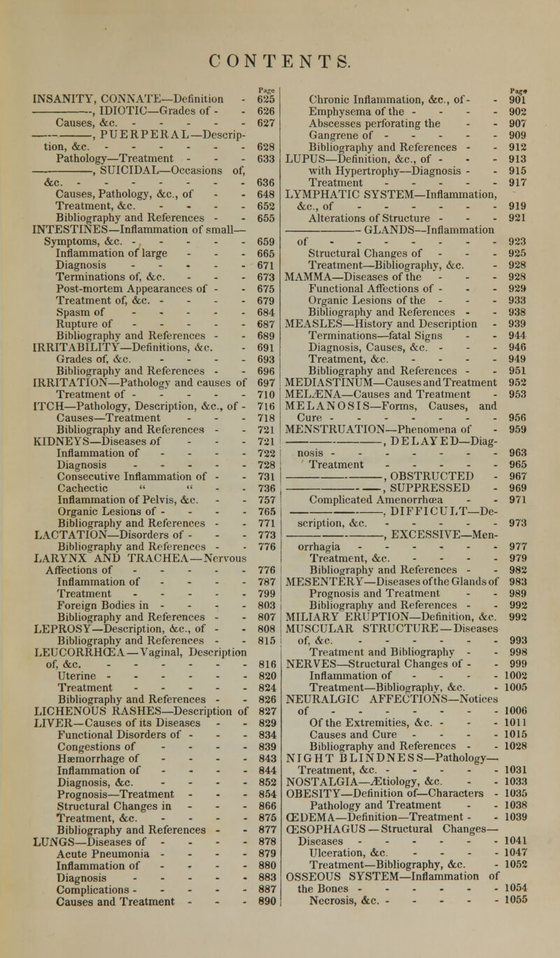 INSANITY, CONNATE—Definition - , IDIOTIC—Grades of - Causes, &c. , PUERPERAL—Descrip- tion, &c. ------ Pathology—Treatment - -, SUICIDAL—Occasions of, &c. Causes, Pathology, &c, of Treatment, &c. Bibliography and References - INTESTINES—Inflammation of small- Symptoms, &c. Inflammation of large - Diagnosis Terminations of, &c. Post-mortem Appearances of - Treatment of, &c. - - - - Spasm of Rupture of Bibliography and References - IRRITABILITY—Definitions, &c. Grades of, &c. - Bibliography and References - IRRITATION—Pathology and causes of Treatment of ITCH—Pathology, Description, &c, of - Causes—Treatment Bibliography and References - KIDNEYS—Diseases of Inflammation of Diagnosis Consecutive Inflammation of - Cachectic   Inflammation of Pelvis, &c. Organic Lesions of - Bibliography and References - LACTATION—Disorders of - Bibliography and References - LARYNX AND TRACHEA—Nervous Affections of Inflammation of Treatment Foreign Bodies in - Bibliography and References - LEPROSY—Description, &c, of - Bibliography and References - LEUCORRHGEA—Vaginal, Description of, &c. Uterine Treatment Bibliography and References - LICHENOUS RASHES—Description of LIVER—Causes of its Diseases Functional Disorders of - Congestions of - Haemorrhage of Inflammation of Diagnosis, <kc. ... - Prognosis—Treatment - Structural Changes in Treatment, &c. ... - Bibliography and References - LUNGS—Diseases of - Acute Pneumonia - Inflammation of Diagnosis Complications Causes and Treatment - Page Hag* 625 Chronic Inflammation, &c, of- - 901 626 Emphysema of the - - - - 902 627 Abscesses perforating the - - 907 Gangrene of 909 628 Bibliography and References - - 912 633 LUPUS—Definition, &c, of - - - 913 with Hypertrophy—Diagnosis - - 915 636 Treatment 917 648 LYMPHATIC SYSTEM—Inflammation, 652 &c., of 919 655 Alterations of Structure - - - 921 GLANDS—Inflammation 659 of 923 665 Structural Changes of - 925 671 Treatment—Bibliography, &c. - 928 673 MAMMA—Diseases of the - - - 928 675 Functional Affections of - - - 929 679 Organic Lesions of the - - - 933 684 Bibliography and References - - 938 687 MEASLES—History and Description - 939 689 Terminations—fatal Signs - - 944 691 Diagnosis, Causes, &c. - - - 946 693 Treatment, &c. 949 696 Bibliography and References - - 951 697 MEDIASTINUM—Causes and Treatment 952 710 MEL.ENA—Causes and Treatment - 953 716 MELANOSIS—Forms, Causes, and 718 Cure 956 721 MENSTRUATION—Phenomena of - 959 721 , D E L AY E D—Diag- 722 j nosis 963 728 Treatment 965 731 .OBSTRUCTED - 967 736 .SUPPRESSED - 969 757 Complicated Amenorrhoea - - 971 765 .DIFFICULT—De- 771 scription, &c. 973 773 , EXCESSIVE—Men- 776 orrhagia 977 Treatment, &c. 979 776 I Bibliography and References - - 982 787 I MESENTERY—Diseases of the Glands of 983 799 j Prognosis and Treatment - - 989 803 i Bibliography and References - - 992 807 j MILIARY ERUPTION—Definition, &c. 992 808 MUSCULAR STRUCTURE—Diseases 815 j of, &c. 993 Treatment and Bibliography - - 998 816 NERVES—Structural Changes of - - 999 820 Inflammation of 1002 824 Treatment—Bibliography, &c. - 1005 826 NEURALGIC AFFECTIONS—Notices 827 of 1006 829 Of the Extremities, &c. - - - 1011 834 Causes and Cure ... - 1015 839 Bibliography and References - - 1028 843 NIGHT B LIN D N E S S—Pathology— 844 Treatment, &c. 1031 852 NOSTALGIA—^Etiology, &c. - - 1033 854 OBESITY—Definition of—Characters - 1035 866 Pathology and Treatment - - 1038 875 C3DEMA—Definition—Treatment - - 1039 877 CESOPHAGUS —Structural Changes— 878 Diseases 1041 879 Ulceration, &c. ... - 1047 880 Treatment—Bibliography, &c. - 1052 883 OSSEOUS SYSTEM—Inflammation of 887 the Bones 1054 890 Necrosis, dec. 1055