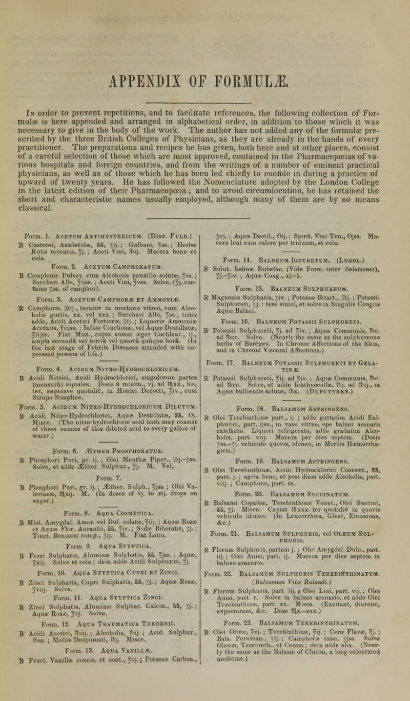 APPENDIX OF FORMULA In order to prevent repetitions, and to facilitate references, the following collection of For- mulae is here appended and arranged in alphabetical order, in addition to those which it was necessary to give in the body of the work. The author has not added any of the formulae pre- scribed by the three British Colleges of Physicians, as they are already in the hands of every practitioner. The preparations and recipes he has given, both here and at other places, consist of a careful selection of those which are most approved, contained in the Pharmacopoeias of va- rious hospitals and foreign countries, and from the writings of a number of eminent practical physicians, as well as of those which he has been led chiefly to confide in during a practice of upward of twenty years. He has followed the Nomenclature adopted by the London College in the latest edition of their Pharmacopoeia; and to avoid circumlocution, he has retained the short and characteristic names usually employed, although many of them are by no means classical. Form. 1. Acetum Antihystericum. (Disp. Fuld.) R Castorei, Asafcetida?, aa, Jij.; Galbani, Jss.; Herboe Rutae recenlis, Jj.; Aceti Vini, Ibij. Macera bene et cola. Form. 2. Acetum Camphoratum. R Camphoras Pulver. cum Alcoholis pauxillo solutee, jss.; Sacchari Albi, Jijss. ; Aceti Vini, Jvss. Solve. (Jj. con- tains 3S6. of camphor). Form. 3. Acetum Camphors et Ammonia. R Camphors, 3ij., teratur in mortario vitreo, cum Alco- holis guttis, xx. vel xxx.; Sacchari Albi, f-ss., tritis adde, Acidi Acetici Fortioris, 3ij.; Liquoris Ammonias Acetatis, jiijss. ; Iufusi Cinchona;, vel Aqua? Destillatae, ^iijss. Fiat Mist., cujus sumat sege.r Cochlear., ij., ampla secunda vel tenia vel quarta quaque hora. (In the last stage of Febrile Diseases attended with de- pressed powers of life.) Form. 4. Acidum Nitro-Hydrochloricum. R Acidi Nitrici, Acidi Hydrochlorici, singulorum partes (mensura) aequales. Dosis a minim., vj. ad Ttlxx., bis, ter, saepiusve quotidie, in Hordei Decocti, Jiv., cum Sirupo Simplice. Form. 5. Acidum Nitro-Hydrochloricum Dilutum. R Acidi Nitro-Hydrochlorici, Aquae Destillatze, aa, Oj. Misce. (The nitro-hydrochlonc acid bath may consist of three ounces of this diluted acid to every gallon of water.) Form. 6. jEther Phosphoratus. R Phosphori Puri, gr. ij. ; Olei Mentha Piper., 3j.~3ss. Solve, et adde ^Ether. Sulphur., Jj. M. Vel, Form. 7. R Phosphori Puri, gr. ij.; ^Ether. Sulph., fjss. ; Olei Va- lerianae, 1T|,xij. M. (In doses of vj. to x-ij. drops on sugar.) Form. 8. Aqua Cosmetica. R Mist. Amygdal. Amur, vel Dul. colatae, f iij. ; Aquae Rosa? et Aquae Flor. Aurantii, aa, Jiv.; Soda; Biboratis, 3j. ; Tinct. Benzoini comp., 3 i j - M. Fiat I.otio. Form. 9. Aqua Styptica. R Ferri Sulphatis, Aluminas Sulphatis, aa, Jjss.; Aquas, fxij. Solve et cola ; dein adde Acidi Sulphurici, Jj. Form. 10. Aqua Styptica Cupri et Zinci. R Zinci Sulphatis, Cupri Sulphatis, aa, 3j.; Aquae Rosa?, 5 vi ij. Solve. Form. 11. Aqua Styptica Zinci. R Zinci Sulphatis, Alumina? Sulphat. Calcin., aa, 3j. ; Aquas Ros<e, Jvj. Solve. Form. 12. Aqua Traumatica Thedenii. R Acidi Acetici, Ibiij.; Alcoholis, ibij. ; Acid. Sulphur., Ibss. ; Mellis Despumati, Ibj. Misce. Form. 13. Aqua Vanill<e. R Fruct. Vanilla? concis. et cont., Jvj.; Potasss Carbon., 3vj. ; Aquae Destil., Oij.; Spirit. Vini Ten., Ojss. Ma- cera leni cum calore per triduum, et cola. Form. 14. Balneum Ioduretum. (Lvgol.) R Solut. lodina? Rubefac. (Vide Form, inter Solutioncs), fj.-Jiv. ; Aqua? Cong., xj.-l. Form. 15. Balneum Sulphureum. R Magnesiae Sulphatis, 3iv.; Potassas Bitart., 3j.; Potassii Sulphureti, 3j.: tere simul,et solve in Singulis Congiis Aqua? Balnei. Form. 16. Balneum Potassii Sulphureti. R Potassii Sulphureti, f j. ad Jiv.; Aquae Communis, Ibc. ad tbcc. Solve. (Nearly the same as the sulphureous baths of Bareges. In Chronic Affections of the Skin, and in Chronic Visceral Affections.) Form. 17. Balneum Potassii Sulphureti et Gela- tin*. R Potassii Sulphureti, Jij. ad Jiv. ; Aqua? Communis, ibc. ad Ibcc. Solve, et adde Ichthyocoilae, Ibj. ad Ibij., in Aquae bullientis solutu?, Ibx. (DuruYTREN.) Form. 18. Balsamum Astringens. R Olei Terebinthina? part., ij. ; adde guttatim Acidi Sul- phurici, part, ijss., in vase vitreo, ope balnei arenarii calefacto. Liquoii refrigerate, adde gradatim Alco- holis, part. viij. Macera per dies septem. (Dosis 3ss.-3j. vehiculo quovis, idoneo, in Morbis Haemorrha- ges.) Form. 19. Balsamum Astringens. R Olei Terebinthina', Acidi Hydrochlorici Concent., 53, part. j. ; agita bene, et post diem adde Alcoholis, part. viij. ; Camphorae, part. ss. Form. 20. Balsamum Succinatum. R Balsami Copaibas, Terebinthina? Venet., Olei Succini, aa. 3j. Misce. Capiat Ttlxxx. ter quotidie in quovis vehiculo idoneo. (In Leucorrho?a, Gleet, Emissions, <fcc.) Form. 21. Balsamum Sulphuris, vel Oleum Sul- phuris. R Florum Sulphuris, partem j. ; Olei Amygdal. Dulc, part, iij.; Olei Anisi, part. ij. Macera per dies septem in halneo arenano. Form. 22. Balsamum Sulphuris Terebinthinatum. (Balsamum Vita Rulandi.) R Florum Sulphuris, part. iij. ; Olei Lini, part. vij.; Olei Anisi, part. v. Solve in balneo arenario, et adde Olei Terebinthina?, part. xx. Misce. (Excitant, diuretic, expectorant, &c. Dose filx.-xxx.) Form. 23. Balsamum Terebinthinatum. R Olei Oliva?, ?vj.; Terebinthina;, J ij.; Cera? Flavae, f j.; Bals. Peruvian., 3ij.; Camphora) rasas, 3jss. Solve Oleum, Terebinth., et Ceram ; dein adde alia. (Near- ly the same as the Balsam of Chiron, a long-celebrated medicine.)