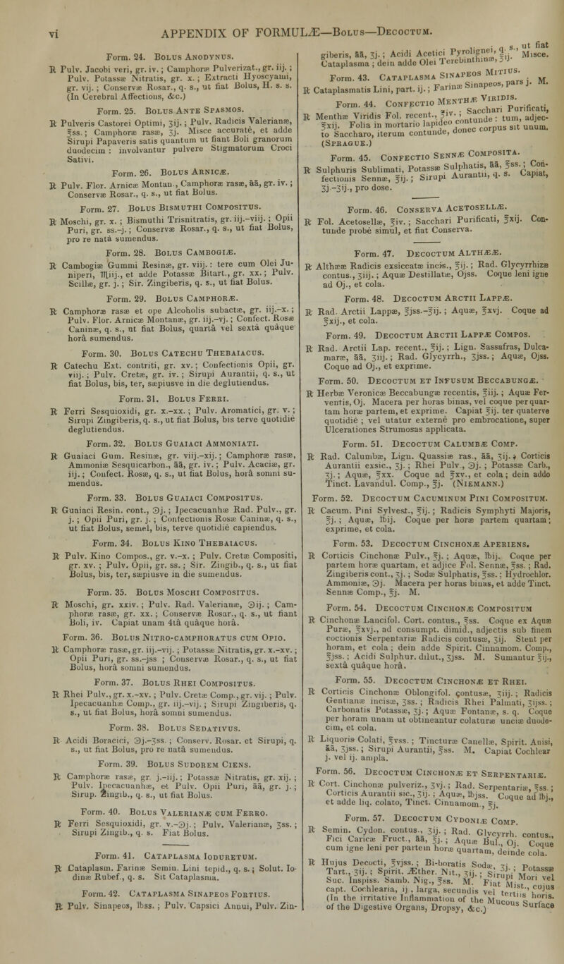 giberis, 81, 3j-; Acidi Acetici Tyrolignc., q• •> ,isce# Cataplasma S.napeos Mitius. Form. 24. Bolus Anody.nus. R Pulv. Jacobi veri, gr. iv.; Camphora? Pulverizat.,gr. iij. ; Pulv. Potassa- Nitratis, gr. x. ; Extract! Hyoscyaiui, gr. vij. ; ConserviB Rosar., q. s., ut fiat Bolus, II. s. s. (In Cerebral Affections, &c.) Form. 25. Bolus Ante Spasmos. E Pulveris Castorei Optimi, 31J.; Pulv. Radicis Valeriana?, gss.j Camphora: rasa;, 3j. Misce accurate, et adde Sirupi Papavens satis quantum ut fiant Boh granorum duodecim : mvolvantur pulvere Stigmatorum Croci Sativi. Form. 26. Bolus Arnics. R Pulv. Flor. Arnica: Montau., Camphora: rasas, aa, gr. iv.; Conserva? Rosar., q. s., ut fiat Bolus. Form. 27. Bolus Bismuthi Compositus. R Moschi, gr. x. ; Bismuthi Trisnitratis, gr. iij.-viij. ; Opii Puri, gr. ss.-j.; Conserva? Rosar., q. s., ut fiat Bolus, pro re nata sumendus. Form. 28. Bolus Cambogije. R Cambogia? Gummi Resinas, gr. viij.: tere cum Olei Ju- niperi, 1Hiij., et adde Potassa: Bitart., gr. xx.; Pulv. Scillas, gr. j.; Sir. Zingiberis, q. s., ut fiat Bolus. Form. 29. Bolus Camphors. R Camphora? rasas et ope Alcoholis subactas, gr. iij.-x.; Pulv. Flor. Arnica: Montana?, gr. iij.—vj.; Confect. Rosas Canina?, q. s., ut fiat Bolus, quarta vel sexta quaque hora sumendus. Form. 30. Bolus Catechu Thebaiacus. R Catechu Ext. contriti, gr. xv.; Confectioms Opii, gr. viij.; Pulv. Creta?, gr. iv. ; Sirupi Aurantii, q. s., ut fiat Bolus, bis, ter, saepiusve in die deglutiendus. Form. 31. Bolus Ferri. R Ferri Sesquioxidi, gr. x.-xx.; Pulv. Aromatiei, gr. v. ; Sirupi Zingiberis, q. s., ut fiat Bolus, bis terve quotidie deglutiendus. Form. 32. Bolus Guaiaci Ammoniati. R Guaiaci Gum. Resina?, gr. viij.-xij.; Camphora? rasa?, Ammonias Sesquicarbon., aa, gr. iv.; Pulv. Acacia?, gr. iij.; Confect. Rosas, q. s., ut fiat Bolus, hora somni su- mendus. Form. 33. Bolus Guaiaci Compositus. R Guaiaci Resin, cont., 3j. ; Ipecacuanhas Rad. Pulv., gr. j. ; Opii Puri, gr. j. ; Contectionis Rosse Canina:, q. s., ut fiat Bolus, semel, bis, terve quotidie capieudus. Form. 34. Bolus Kino Thebaiacus. R Pulv. Kino Compos., gr. v.-x. ; Pulv. Creta? Compositi, gr. xv. ; Pulv. Opii, gr. ss.; Sir. Zingib., q. s., ut fiat Bolus, bis, ter, saspiusve in die sumendus. Form. 35. Bolus Moschi Compositus. R Moschi, gr. xxiv. ; Pulv. Rad. Valerianae, 3ij. ; Cam- phoric rasa:, gr. xx. ; Conserva Rosar., q. s., ut fiant Boll, iv. Capiat uuam 4ta quaque hora. Form. 36. Bolus Nitro-camphoratus cum Opio. R Camphora: rasa?, gr. iij.-vij.; Potassa: Nitratis, gr. x.-xv.; Opii Pun, gr. ss.-jss ; Conserva? Rosar., q. s., ut fiat Bolus, hora somni sumendus. Form. 37. Bolus Rhei Compositus. R Rhei Pulv., gr. x.-xv.; Pulv. Creta: Comp., gr. vij. ; Pulv. Ipecacuanha: Comp., gr. nj.-vij. ; Sirupi Zingiberis, q. s., ut fiat Bolus, hora somni sumendus. Form. 38. Bolus Sedativus. R Acidi Boracici, 3j.-jss.; Conserv. Rosar. et Sirupi, q. s., ut fiat Bolus, pro re uata sumendus. Form. 39. Bolus Sudorem Ciens. R Camphora? rasae, gr. j.-iij.; Potassae Nitratis, gr. xij. ; Pulv. Ipecacuanb.ee, et Pulv. Opii Pun, aa, gr. j.; Sirup. Zingib., q. s., ut fiat Bolus. Form. 40. Bolus Valeriana cum Ferro. ft Ferri Sesquioxidi, gr. v.-3j.; Pulv. Valeriana?, 3ss. ; Sirupi Zmgib., q. s. Fiat Bolus. Form. 41. Cataplasma Ioduretum. ft Cataplasm. Farinas Semin. Lini tepid., q. s.; Solut. Io- dinas Rubef., q. s. Sit Cataplasma. Form. 42. Cataplasma Sinapeos Fortius. ft Pulv. Sinapeos, Ibss. ; Pulv. Capsici Auuui, Pulv. Zin- Cataplasma; Form. 43. R Cataplasmatis Lini, part. ij. Farina? Sinapeos, pars y M. Form. 44. Confectio Menth* Viridis. 111 v>u«r» ^ Sarchari Punficati, R Mentha? Viridis Fol. recent., 3iv.■ ,>» .A& Sx,j. Folia in mortano ap.deo c«£, slt UIlum. to Saccharo, iterum contunde, donee uay (SPBAQUE.) Form. 45. Confectio Senn-b Composita. R Sulphuris Sublimati, Potassa? Sulphaus 55, Dss.; Con- fectioms Sennae, Jij.; Sirupi Aurantn, q. s. Capiat, 3j _3'j> Pro dose. Form. 46. Conserva Acetosell^ R Fol. Acetosellae, f iv. ; Sacchari Purificati, fxij. Con- tunde ptobe simul, et fiat Conserva. Form. 47. Decoctum ALTHiE*. R Althasa? Radicis exsiccata? incis., f ij.; Rad. Glyryrrhizs contus., 311J.; Aqua? Destillatae, Ojss. Coque leni igue ad Oj., et cola. Form. 48. Decoctum Arctii Lapp^;. R Rad. Arctii Lappa?, fjss.-fij.; Aqua?, fxvj. Coque ad f xij., et cola. Form. 49. Decoctum Arctii Lapp.e Compos. R Rad. Arctii Lap. recent., Jij.; Lign. Sassafras, Dulca- maras, 55, 3iij.; Rad. Glycyrrh., 3jss.; Aquas, Ojss. Coque ad Oj., et exprime. Form. 50. Decoctum et Infusum Beccabunce. R Herbae Veronicas Beccabunga? recentis, f iij.; Aquas Fer- ventis, Oj. Macera per horas binas, vel coque perquar- tam hora? partem, et exprime. Capiat fij. ter quaterve quotidie ; vel utatur externe pro embrocatione, super Ulcerationes Strumosas applicata. Form. 51. Decoctum Calumb* Comp. R Rad. Calumba?, Ligu. Quassia? ras., 55, 3ij. * Corticis Aurantii exsic, 3j. ; Rhei Pulv., 3j. ; Potassa? Carb., 3j.; Aquas, fxx. Coque ad Jxv., et cola; dein addo Tinct. Lavandul. Comp., fj. (Niemann.) Form. 52. Decoctum Cacuminum Pini Compositum. R Cacum. Pini Sylvest., f ij.; Radicis Symphyti Majoris, f j. ; Aquas, Ibij. Coque per hora? partem quartam; exprime, et cola. Form. 53. Decoctum Cinchona Aperiens. R Corticis Cinchona? Pulv., ?j. ; Aquas, Ibij. Coque per partem hora? quartam, et adjice Fol. Sennas, fss. ; Rad. Zingiberis cont., 3J. ; Soda? Sulphatis, Jss.: Hydrochlor. Ammonias, 3j. Macera per horas biuas, et adde Tinct. Sennas Comp., §j. M. Form. 54. Decoctum Cinchona Compositum R Cinchonas Lancifol. Cort. contus., fss. Coque ex Aqua? Purffi, 5XVJ-' acl consumpt. dimid., adjectis sub finem coccionis Serpentarias Radicis contusas, 3ij. Stent per horam, et cola; dein adde Spirit. Cinnamom. Comp., 5jss. ; Acidi Sulphur, dilut., 3jss. M. Sumantur 31J., sexta quaque hora. Form. 55. Decoctum Cinchona et Rhei. R Corticis Cinchona? Oblongifol. gontusas, 3iij. ; Radicis Gentiaiue incisa?, 3ss.; Radicis Rhei Palmati, 3ijss. j Carbonatis Potassas, 3J.; Aquas Fontanae, s. q. Coque per horam unam ut obtineantur colaturas unciae duode- cim, et cola. R Liquoris- Colati, fvss. ; Tinctura? Canelhe, Spirit. Anisi, &a, 3jss.; Sirupi Aurantii, gss. M. Capiat Cochlear j. vel ij. ampla. Form. 56. Decoctum Cinchon.b et Serpentari.e. R Cort. Cinchona? pulvcriz., 3vj.; Rad. Serpentana-, 5ss ; Corticis Aurantii si£, 31J. ; Aqua?, tbjss. Coque ad tbj., et adde liq. colato, Tinct. Cinnamom. f j. Form. 57. Decoctum Cydoni^e Comp. R Semin. Cydon. contus., 3ij. ; Rad. Glvcvrrh ronfns Fici Carica? Fruct., 55, 5j. • Aqua? B,U o| C.aue cum igne len. per partem horas quartam, de.nde cola. R Hujus Decocti, =;vjss. ; Bi-boratis Soda: ?i . P„,„ „„ Tart., 3ij. i Spirit, iEther. Nit., j«. . s ruDi' A?°tass® Sue. Inspiss. Samb. Nig., fsb. M. Fiat m- , V Capt. Cochlearia, ij . laiga, secundis vel tertf''i°UJUS (In the irritative Inflammation of the Muenn. 1 r * of the Digestive Organs, Dropsy, &c ) Surlace