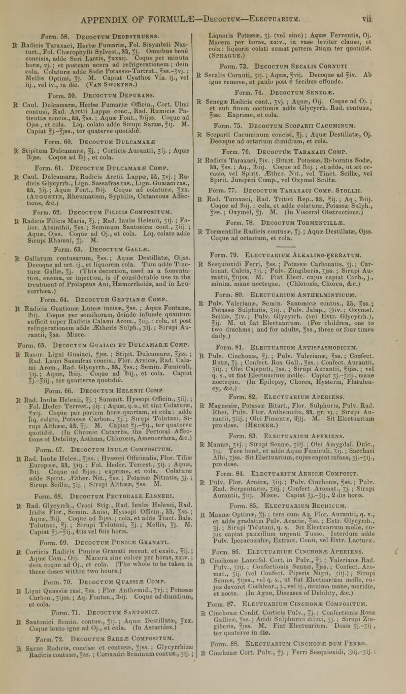 Form. 58. Decoctum Deobstruens. R Radicis Taraxaci, Herbas Fumarias, Fol. Sisymbrii Nas- turt., Fol. Chasrophylli Sylvest., 53, Jj. Omnibus bene concisis, adde Seri Lacti's, Jxxxij. Coque per minuta horse, vj.; et posteam acera ad refrigerationem ; dein cola. Colatura adde Sodas Potassio-Tartrat., Jss.~3vj.; Mellis Optimi, Jj. M. Capiat Cyathos Vin. ij., vel iij., vel iv., in die. (Van SwiETEN.) Form. 59. Decoctum Depurans. R Caul. Dulcamaras, Herbs Fumarias Officin., Cort. TJlmi contusi, Rad. Arctii Lappa; cone., Rad. Rumicis Pa- tientia concis., aa, Jss. ; Aqua; Font., ftijss. Coque ad Ojss., et cola. Liq. colato adde Sirupi Sarzas, Jij. M. Capiat J j.-Jjss., ler quaterve quotidid. Form. 60. Decoctum Dulcamara R Stipitum Dulcamaras, Jj. ; Corticis Aurantii, 3ij. ; Aquas ibjss. Coque ad ftj , et cola. Form. 61. Decoctum Dulcamara Comp. R Caul. Dulcamaras, Radicis Arctii Lapps, 53, 3vj.; Ra- dicis Glycyrrh., Lign. Sassafras ras., Lign. Guaiaci ras., 5a, 3ij.; Aquas Font., ftij. Coque ad colaturas, Jxx. (Auqustin, Rheumatism, Syphilis, Cutaneous Affec- tions, &c.) Form. 62. Decoctum Filicis Compositum. R Radicis Filicis Maris, Jj.; Rad. Inulas Helenii, 3ij. ; Fo- lior. Absinthii, Jss.; Seminum Santonicas cont.,3iij.; Aqua?, Ojss. Coque ad Oj., et cola. Liq. colato adde Sirupi Rhamni, Jj. M. Form. 63. Decoctum Gai.l.e. R Gallarum contusarum, Jss.; Aquas Destillatas, Oijss. Decoque ad oct. ij., et liquorem cola. Turn adde Tinc- turas Gallas, Jj. (This decoction, used as a fomenta- tion, enema, or injection, is of considerable use in the treatment of Prolapsus Ani, Hemorrhoids, and in Leu- corrhcea.) Form. 64. Decoctum Gentian* Comp. R Radicis Gentianas Luteas incisas, Jss. ; Aquas Fontana?,, ftij. Coque per semihoram, deinde infunde quantum suffio.it super Radicis Calami Arom., 3iij.: cola, et post refrigerationem adde jEtheris Sulph., 3ij.; Sirupi Au- rantii, Jss. Misce. Form. 65. Decoctum Guaiaci et Dulcamara Comp. R Rasur. Ligni Guaiaci, f jss. ; Stipit. Dulcamaras, Jjss. ; Rad Lauri Sassafras concis., Flor. Arnicas, Rad. Cala- mi Arom., Rad. Glycyrrh., 55, Jss.; Semin. Fasniculi, 3ij.; Aquas, Ibiij. Coque ad Ibij., et cola. Capiat Jj.-Jiij., ter quarterve quotidie. Form. 66. Decoctum Helenii Comp R Rad. Inulas Helenii, fj. ; Summit. Hyssopi Officin., 3iij.; Fol. Heder- Terrest., 3ij. ; Aquas, q.s., ut sint Colaturas, Jxij. Coque per partem horas quartam, et cola : adde liq. colato, Potass* Carbon., Jj. ; Sirupi Tolutani, Si- rupi Althasas, 55. Jj. M. Capiat J j.-f ij., ter quaterve quotidie. (In Chronic Catarrhs, the Pectoral Affec- tions of Debility, Asthma, Chlorosis, Amenorrhea, &c.) Form. 67. Decoctum Inulje Compositum. R Rad. Inulas Helen., Jjss. ; Hyssopi Officinalis, Flor. Tilias Europasas, 55, 3iij7; Fol. Heder. Terrest., 3ij.; Aquas, ftij. Coque ad ftjss. ; exprime, et cola. Colaturas adde Spirit. iEther. Nit., Jss.; Potassas Nitralis, 3j. ; Sirupi Scillas, 3ij. ; Sirupi Althasas, Jss. M. Form. 68. Decoctum Pectorale Elsneri. R Rad. Glycyrrh., Croci Stig., Rad. Inulas Helenii, Rad. Iridis Flor., Semin. Anisi, Hyssopi Officin., 53, Jss.; Aqua-, ftij. Coque ad Ibjss.; cola, et adde Tinct. Bals. Tolutani, Jj. ; Sirupi Tolutani, Jj.; Mellis, J]. M. Capiat Jj.-Jij., 4lis vel 6tis horis. Form. 69. Decoctum Punic*; Granati. R Corticis Radicis Punicas Granati recent, et exsic, Jij.; Aquas Com., Oij. Macera sine calore per horas, xxiv. ; dein coque ad Oj., et cola. (The whole to be taken in three doses within two hours.) Form. 70. Decoctum QuassI/E Comp. R Ligni Quassias rasi, Jss. ; Flor. Anthemid., 3vj. ; Potassas Carbon., 31JSS.; Aq. Fontan., ftij. Coque ad dimidium, et cola. Form. 71. Decoctum Santonici. R Santonici Semin. contus., Jij. ; Aquas Destillatas, Jxx. Coque lento igne ad Oj., et cola. (In Ascarides.) Form. 72. Decoctum Sarzae Compositum. R Sarzas Radicis, concisas et contusas, Jjss. ; Glycyrrhizas Radicis coutusas, Jss. ; Coriandri Seminum conlus., 3ij.; Liquoiis Potassas, 3J. (vel sine); Aquas Ferventis, Oj. Macera per horas, xxiv., in vase leviter clauso, ct cola: liquoris colati sumat partem 3tiam ter quotidiS. (Sprague.) Form. 73. Decoctum Secalis Cornuti R Secalis Cornuti, 3jj. ; Aquas, Jvij. Decoque ad Jiv. Ab igne remove, et paulo post e fascibus effunde. Form. 74. Decoctum Senece. R Senegas Radicis cont., 3vj.; Aquas, Oij. Coque ad Oj. ; et sub rinem coctionis adde Glycyrrh. Rad. contusas, Jss. Exprime, et cola. Form. 75. Decoctum Scoparii Cacuminum. R Scoparii Cacuminum concisi, Jj.; Aquas Destillatas, Oj. Decoque ad octarium dimidium, et cola. Form. 76. Decoctum Taraxaci Comp. R Radicis Taraxaci, Jiv. ; Bitart. Potassas, Bi-boratis Sodas, 55, Jss.; Aq., Ibiij. Coque ad ftij. ; et adde, ut sit oc- casio, vel Spirit. ^Ether. Nit., vel Tinct. Scillas, vel Spirit. Juniperi Comp., vel Oxymel Scillas. Form. ' Decoctum Taraxaci Comp. Stollii. R Rad. Taraxaci, Rad. Tritici Rep., 55, Jij.; Aq , ftiij. Coque ad Ibij. : cola, et adde colatura;, Potassas Sulph., Jss.; Oxymel, Jj. M. (In Visceral Obstructions.) Form. 78. Decoctum Toementillje. R Tormentillas Radicis contusas, Jj.; Aquas Destillatas, Ojss. Coque ad octarium, et cola. Form. 79. Electuarium Alkalino-ferratum. R Sesquioxidi Ferri, Jss.; Potassas Carbonatis, 3j.; Car- bonat. Calcis, 3ij.; Pulv. Zingiberis, 3jss. ; Sirupi Au- rantii, Jiijss. M. Fiat Elect, cujus capiat Coch., j., minim, inane nocteque. (Chlorosis, Chorea, <fec.) Form. 80. Electuarium Anthelminticum. R Pulv. Valerianas, Semin. Santonicas contus., 53, Jss.; Potassas Sulphatis, 3iij.; Pulv. Jalap., 3iv.; Oxymel. Scillas, Jiv. ; Pulv. Glycyrrh. (vel Extr. Glycyrrh.), Jij. M. ut fiat Electuarium. (For children, one to two drachms ; and for adults, Jss., three or four times daily.) Form. 81. Electuarium Antispasmodicum. R Pulv. Cinchonas, Jj. ; Pulv. Valerianas, Jss.; Confect. Rutas, Jj. ; Confect. Ros. Gall., Jss.; Confect. Aurantii, 3iij.; Olei Cajeputi, 3ss. ; Sirupi Aurantii, Jijss.; vel q. s., ut fiat Electuarium molle. Capiat 3j.—3iij-, mane nocteque. (In Epilepsy, Chorea, Hysteria, Flatulen- cy, <fec.) Form. 82. Electuarium Aperiens. R Magnesias, Potassas Bitart., Flor. Sulphuris, Pulv. Rad. Rhei, Pulv. Flor. Anthemidis, 33, gr. vj. ; Sirupi Au- rantii, 3iij.; Olei Pimentas, 1t|,ij. M. Sit Electuarium pro dose. (Hecker.) Form. 83. Electuarium Aperiens. R Mannas, 3 vj.; Sirupi Sennas, 3iij.; Olei Amygdal. Dulc, 3ij. Tere bene, et adde Aquas Fasniculi, 31J. ; Sacchari Albi, 3jss. Sit Electuarium, cujus capiat infans, 3j.-3ij., pro dose. Form. 84. Electuarium Arnice Composit. R Pulv. Flor. Arnicas, 3iij.; Pulv. Cinchonas, Jss. ; Pulv. Rad. Serpentarias, 3iij.; Confect. Aromat., 3J. ; Sirupi Aurantii, Jiij. Misce. Capiat 3j.—3ij-, 2 (lis horis. Form. 85. Electuarium Bechicum. R Mannas Optima;, Jj.; tere cum Aq. Flor. Aurantii, q. s., et adde gradatim Pulv. Acacias, Jss. ; Extr. Glycyrrh., 3j. ; Sirupi Tolutani, q. s. Sit Electuarium molle, cu- jus capiat pauxilluin urgenti Tusse. Interdum adde Pulv. Ipecacuanhas, Extract. Conii, vel Extr. Lactucas. Form. 86. Electuarium Cinchona Aperiens. R Cinchonas Lancifol. Cort. in Pulv., Jj.: Valerianas Rad. Pulv., 3iij. ; Confectionis Sennas, Jjss. ; Confect. Aro- mat., 3 i j - (vel Confect. Piperis Nigri, 3 i i j. > ; Sirupi Sennas, Jijss., vel q. s., ut fiat Electuarium molle, cu- jus devoret Cochlear., j., vel ij., minima mane, meridie, ct nocte. (In Ague, Diseases of Debility, &c.) Form. 87. Electuarium Cinchon/e Compositum. R Cinchonas Cordif. Corticis Pulv., Jj.; Confectionis Rdsas Gallic*1, Jss.; Acidi Sulphurici diluti, 3J.; Sirupi Zin- giberis, Jjss. M. Fiat Electuarium. Dosis 3J.—31 j , ter quaterve in die. Form. 88. Electuarium Cinchonje dum Ferro. R Cinchonas Cort. Pulv., Jj. ; Ferri Sesquioxidi, 3ij.—3'j- !