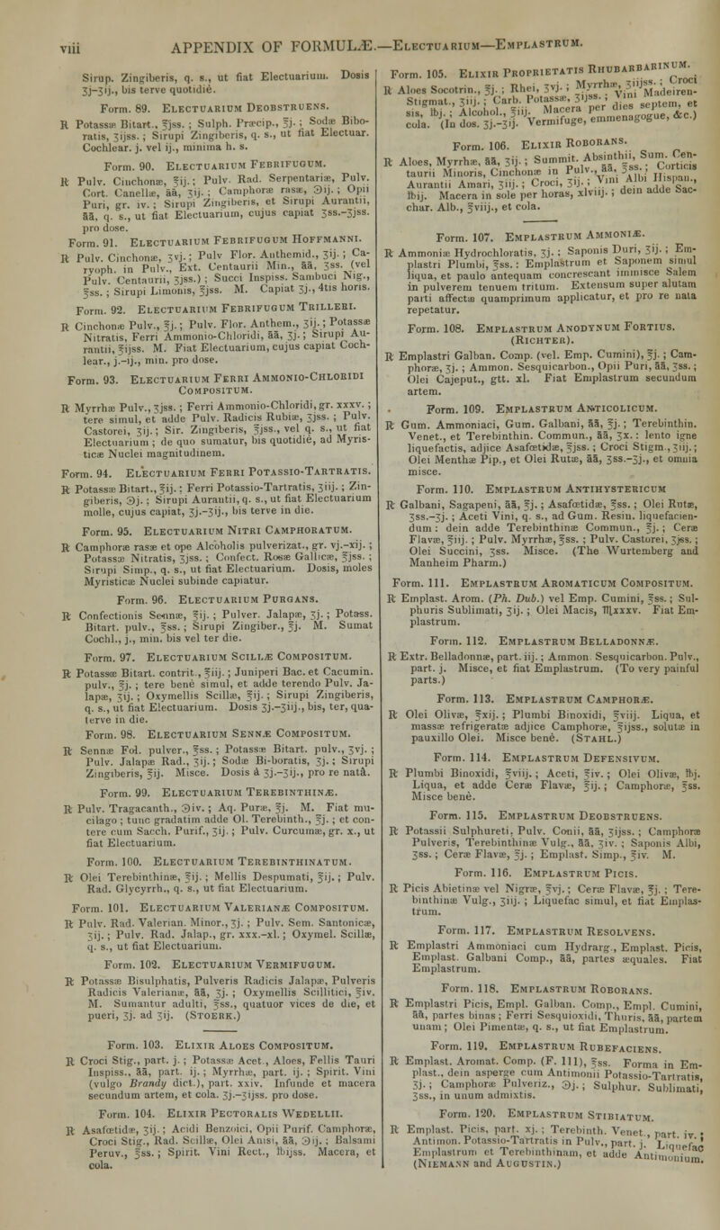 Sirup. Zinpiberis, q. i„ ut fiat Electuarium. Dosis 3j—3ij., bis terve quotidie. Form. 89. Electuarium Deobstruens. R Potasss Bitart., fjss. ; Sulph. Prscip., fj. ; Sods Bibo- ratis, 3ijss.; Sirupi Zingiberis, q. s., ut tiat Electuar. Cochlear, j. vel ij., minima h. s. Form. 90. Electuarium Febrifugum. R Pulv. Cinchona;, fij.; Pulv. Rad. Serpentaris, Pulv. Cort. Canells, aa, 31J. ; Camphorae rass, 3ij. ; Opii Puri, gr. lv. ; Sirupi Zingibers, et Sirupi Aurantn, 53, q. s., ut fiat Electuarium, cujus capiat 3SS.-3JSS. pro dose. Form. 91. Electuarium Febrifugum Hoffmanni. R Pulv. Cinchons, 3vj-; Plv Flor- Authemid., 3'j- I Ca; rvoph. in Pulv., Ext. Centaurn Mm., aa, 3ss. (vel Pulv. Centauni, 3jss.) ; Succi Inspiss. Sambuci Nig., f ss. ; Sirupi Limonia, fjss. M. Capiat 33., 4tis lions. Form. 92. Electuarium Febrifugum Trillebi. R Cinchons Pulv., ?j.; Pulv. Flor. Anthem., 3IJ.; Potassas Nitratis, Ferri Ammonio-Chlondi, aa, 3j.; Sirupi Au- rantn, f ijss. M. Fiat Electuarium, cujus capiat Coch- lear., jT-ij., min. pro dose. Form. 93. Electuarium Ferri Ammonio-Chlobidi Compositum. R Myrrhs Pulv., 3jss. ; Ferri Ammonio-Chloridi,gr. xxxv. ; tere simul, et adde Pulv. Radicis Rubis, 3jss. ; Pulv. Castorei, 51J.; Sir. Zmgibens, fjss., vel q. s., ut fiat Electuarium; de quo sumatur, bis quotidie, ad Myris- ticae Nuclei magnitudinem. Form. 94. Electuarium Ferri Potassio-Tartratis. R Potassas Bitart., fij.: Ferri Potassio-Tartratis, 3iij. ; Zin- gibers, 3j. ; Sirupi Aurantii, q. s., ut fiat Electuarium molle, cujus capiat, 3j.-3ij., bis terve in die. Form. 95. Electuarium Nitri Camphoratum. R Camphors rass et ope Alcbholis pulverizat., gr. vj.-xij. ; Potasss Nitratis, 3jss. ; Confect. Ross Gallicse, fjss. ; Sirupi Simp., q. s., ut fiat Electuarium. Dosis, moles Myristics Nuclei subinde capiatur. Form. 96. Electuarium Purgans. R Confectionis Se-nns, fij. ; Pulver. Jalaps, 3j.; Potass. Bitart. pulv., fss.; Sirupi Zingiber., fj. M. Sumat Cochl., j., min. bis vel ter die. Form. 97. Electuarium Scili.* Compositum. R Potasss Bitart. contrit , fiij.; Juniperi Bac. et Cacumin. pulv., fj. ; tere bene simul, et adde terendo Pulv. Ja- laps, 31J. ; Oxymellis Scills, fij. ; Sirupi Zingiberis, q. s., ut fiat Electuarium. Dosis 3j.~3iij., bis, ter, qua- tcrve in die. Form. 98. Electuarium Senn.e Compositum. R Senns Fol. pulver., f ss. ; Potass* Bitart. pulv., 3vj. ; Pulv. Jalaps Rad., 3ij.; Sods Bi-boratis, 3j.; Sirupi Zingiberis, fij. Misce. Dosis a 3J.-31J., pro re nat&. Form. 99. Electuarium Terebinthin.*:. R Pulv. Tragacanth., 3iv. ; Aq. Purs. SEjj. M. Fiat mil- cilago ; tunc gradatim adde 01. Terebinth., f j. ; et con- tere cum Sacch. Purif., 3ij.; Pulv. Curcumas, gr. x., ut fiat Electuarium. Form. 100. Electuarium Terebinthinatum. R Olei Terebinthins, f ij.; Mellis Despumati, f ij.; Pulv. Rad. Glycyrrh., q. s., ut fiat Electuarium. Form. 101. Electuarium Valerian* Compositum. R Pulv. Rad. Valerian. Minor., 3j. ; Pulv. Sem. Santonics, 3ij.; Pulv. Rad. Jalap., gr. xxx.-xl.; Oxymel. Scills, q. s., ut fiat Electuarium. Form. 102. Electuarium Vermifugum. R Potassas Bisulphatis, Pulveris Radicis Jalaps, Pulveris Radicis Valerian-*, aa, 3j. ; Oxymellis Scillitici, fiv. M. Sumantur adulti, fss., quatuor vices de die, et pueri, 3J. ad 3ij. (Stoerk.) Form. 103. Elixir Aloes Compositum. R Croci Stig., part. j. ; Potassae Acet., Aloes, Fellis Tauri Inspiss., S3, part. ij. ; Myrrha;, part. ij. ; Spirit. Vini (vulgo Brandy diet.), part. xxiv. Infunde et macera secundum artem, et cola. 3j.~3ijss. pro dose. Form. 104. Elixir Pectoralis Wedellii. R Asafcetids, 313.; Acidi Benzoici, Opii Purif. Camphors;, Croci Stig., Rad. Scills, Olei Anisi, aa, 3ij. ; Balsami Peruv., fss. ; Spirit. Vini Rect., Hjijss. Macera, et cola. Form. 105. Elixir Proprietatis Rhobarbabinum^ R Aloes Socotrin., g. ; Rhei, 3vj- i M.yrrt«* 3HJ-^ . Stigmat., 3»j-j Carb-Potaassj^3«J»-. ▼»• et «i« ttii • Alcohol ?in. Macera per im.» b«-i , coTa. J(In dosS.j. Vermifuge, emmenagogue, &c.) Form. 106. Elixir Roborans. R Aloes, Myrrhs, 55, 3ij.! •■^•/S^'i^SS taurii Minoris, Cinchonae in Pulv., aa, fas., t-ortius Auranth Amari, 3iij.; Croci, Vi-i 7.m£*J%E*g? rbij. Macera in sole per horas, -xlv.ij. i dem adde Sac- char. Alb., fviij., et cola. Form. 107. Emplastbum Ammonia. R Ammonia; Hydrochloratis, 3J. i Saponis Duri, 31J. ; Ein- plastri Plumbi, fss.: Emplastrum et Saponem simul liqua, et paulo antequam concrescant lmmisce Salem in pulverem tenuem tntum. Extensum super alutam parti affects quamprimum applicatur, et pro re uata repetatur. Form. 108. Emplastrum Anodtnum Fortius. (Richter). R Emplastri Galban. Comp. (vel. Emp. Cumini), fj. ; Cam- phorae, 3J. ; Ammon. Sesquicarbon., Opii Puri, aa, ;ss.; Olei Cajeput., gtt. zl. Fiat Emplastrum secundum artem. Form. 109. Emplastrum Ai*ticolicum. R Gum. Ammoniaci, Gum. Galbani, 55, fj.; Terebinthin. Venet., et Terebinthin. Commun., aa, 3x.: lento igne liquefactis, adjice Asafcetkls, fjss.; Croci Stigm., Jiij.; Olei Mentha; Pip., et Olei Rutae, aa, 3SS.-3J., et omnia misce. Form. 110. Emplastrum Antihystericum R Galbani, Sagapeni, aa, fj.; Asafcetidae, fss.; Olei Rutae, 3SS.-3J.; Aceti Vini, q. s., ad Gum. Resin, liquefacien- dum: dein adde Terebinthins Commun., f j. ; Cers Flavs, f iij. ; Pulv. Myrrhs, fss. ; Pulv. Castorei, 3jss.; Olei Succini, 3ss. Misce. (The Wurtemberg and Manheim Pharm.) Form. 111. Emplastbum Aromaticum Compositum. R Emplast. Arom. (Ph. Dub.) vel Emp. Cumini, fss.; Sul- phuris Sublimati, 3ij.; Olei Macis, ftlxxxv. Fiat Em- plastrum. Form. 112. Emplastrum Belladonna. R Extr. Belladonnas, part. iij.; Ammon Sesquicarbon. Pulv., part. j. Misce, et fiat Emplastrum. (To very painful parts.) Form. 113. Emplastrum Camphor.*:. R Olei Olivs, fxij. ; Plumbi Binoxidi, fviij. Liqua, et masss refrigerats adjice Camphorae, fijss., soluts in pauxillo Olei. Misce bene. (Stahl.) Form. 114. Emplastrum Defensivum. R Plumbi Binoxidi, f viij.; Aceti, f iv.; Olei Olivs, Ihj. Liqua, et adde Cera Flavae, f ij.; Camphorae, fss. Misce bene. Form. 115. Emplastrum Deobstruens. R Potassii Sulphureti, Pulv. Conii, 5a, 3ijss. ; Camphorae Pulveris, Terebinthinae Vulg., 55, 3iv. ; Saponis Albi, 3ss.; Cers Flavae, f j. ; Emplast. Simp., f iv. M. Form. 116. Emplastrum Picis. R Picis Abietinae vel Nigra?, fvj.; Cers Flavae, fj. ; Tpre- bint Inns Vulg., 3i 1 j. ; Liquefac simul, et fiat Emplas- trum. Form. 117. Emplastrum Resolvens. R Emplastri Ammoniaci cum Hydrarg , Emplast. Picis, Emplast. Galbani Comp., 55, partes a-quales. Fiat Emplastrum. Form. 118. Emplastrum Roborans. R Emplastri Picis, Empl. Galban. Comp., Empl. Cumini, an, paries binaa ; Ferri Sesquioxidi, Thnris, 55, partem uuam ; Olei Pimeutae, q. s., ut fiat Emplastrum. Form. 119. Emplastrum Rubefaciens. R Emplast. Aromat. Comp. (F. Ill), fss. Forma in Em- plast.. dein asperse cum Antimoim Potassio-Tarlratis 3j.; Camphors Pulvenz., 3j.; Sulphur. Sublimati, 3ss., in unum adnuxtis. Form. 120. Emplastrum Stibiatum. R Emplast. Picis, part. xj. ; Terebinth. Venet., part iv • Antimon. Potassio-Tartratis in Pulv., part, j.' Lm, f' ' Emplastrum et Terebinthinam, et adde Anti 1,,u,',','!,,?,° (Niemann and Augustin.) ^'uin.