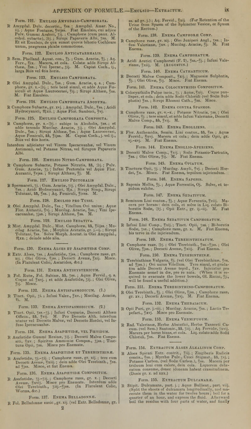 Form. 121. Emulsio Amyodalo-Camphorata. ft Amygdal. Dulc. decortic, fss.; Amygdal. Amar. No., lij. ; Aqua; Fontaine, fvijss. Fiat Emulsio, cui adjice Pulv. Gummi Arabici, 3ij. ; Oamphoras (cum paux. Al- cohol, subactae), 3j. ; Sirupi Papaveris Albi, Jss. M. Et sit Emulsio, de qua sumat quovis bihorio Cochleare unum, praegressa phialae commotione. Form. 122. Emulsio Anticatarrhalis. ft Sem. Phelland. Aquat. con., fj. ; Gum. Acacia;, fj. ; Aq. Ferv., fix. Macera, et cola. Colatae adde Sirupi Al- thaea?, fss.; Vini Ipecac, 3ij. M. Capiat Coch., ij., larga 3tiis vel 4tis horis. Form. 123. Emulsio Camphorata. ft Olei Amygdal. Dulc, fss. ; Gum. Acacias, q. s. ; Cam- phor*, gr. x.-3j.; tere bene simul, et adde Aquae Foe- niculi et Aquae Laurocerasi, fij.; Sirupi Althaeas, fss. M. Fiat Emulsio. Form. 124. Emulsio Camphorata Anodyna. ft Camphora Subactae, gr. xvj. ; Amygdal. Dulc, fss.; Acidi Hydrocyanici, Tttxii. ; Aquae Flor. Sambuci, fvj. Form. 125. Emulsio Camphorata Composita. ft Camphorae, gr. x.-3j.: subige in Alcoholis, 3ss.; et adde terendo Mucilag. Acaciae, 3ij. ; Olei Amygdal. Dulc, fss.; Sirupi Althaea;, fss. ; Aquae Laurocerasi, Aquae Foeniculi, 35, fijss. M. Capiat Coch., j. vel ij., 3tiis vel 4l is horis. Interdum adjiciatur vel Vinum Ipecacuanha;, vel Vinuni Antimonii, vel Potassa; Nitras, vel Sirupus Papaveris Albi. Form. 126. Emulsio Nitro-Camphorata. ft Camphorae Subactae, Potass* Nitratis, 53, 3j.; Pulv. Gum. Acacia, 3J.; Infnsi Pectoralis vel Aqua? Flor. Aurantii, f vj-ss. ; Sirupi Althaeas, fj. M. Form. 127. Emulsio Pectoralis ft Spermaceti, 3j.; Gum. Acaciae, Jij. ; Olei Amygdal. Dulc, fss.; Acidi Hydrocyanici, 1tj,x.; Sirupi Simp., Sirupi Tolutaui, 53, fss. ; Aq. Fceniculi, f ivss. M. Form. 128. Emulsio pro Tussi. ft Olei Amygdal. Dulc, fss.; Vitellum Ovi unius ; Aquae Flor. Aurantii, fvj. ; Mucilag. Acaciae, fss. ; Vini Ipe- cacuanha;, jjss.; Sirupi Althaas, fss. M. Form. 129. Emulsio Sedativa. ft Mist. Amygdal. Dulc, Mist. Camphorae, 55, fiijss.; Mu- cilag. Acaciae, fss. ; Morphiae Acetatis, gr. j.-ij.; Sirupi Tolutani, fss. Solve Morph. Acetat. in Olei Amygdal., Ttlxx. ; deinde adde alia. Form. 130. Enema Alces et Asafcstid^ Comp. ft Extr. Aloes, 3ss. ; Asafcetidae, Jjss.; Camphorae rasae, gr. xij. ; Olei Olivas, fjss. ; Decocti Avenas, f xij. Misce. (In Flatulent Colic, Ascarides, &c.) Form. 131. Enema Antihystericum. ft Fol. Rutae, Fol. Sabinae, aa, Jss. ; Aqua; Fervid., q. s. Coque ad f xvj. ; et adde Asafcetidae, 31J.; Olei Olivae, fij. Misce. Form. 132. Enema Antispasmodicum. (1.) ft Tinct. Opii, ^i. ; Infusi Valer., f xv.; Mucilag. Acaciae, 3i. M. Form. 133. Enema Antispasmodicum. (2.) ft Tinct. Opii, Jss.-^j.; Infusi Cusparias, Decocti Althfeae Officin., 5a. fvij. M. Pro Decocto Alth. interdum Utatur vel Decocto Malvae, vel Decocto Hordei, vel In- fnso Ipecacuanha;. Form. 134. Enema Asafcetida, vel Fcetidum. ft Asafoetida; Gnmmi Resinae, 3ij. ; Decocti Malvas Compo- siti, ?xv. ; Spiritus Ammonia; Compos., 3jss.; Tiiic- turae Opii, 3ss. Misce pro Enemate. Form. 135. Enema Asafcetidje et Terebinthin^;. ft Asafeetida;, 3J.-3ij. ; Camphorae rasae, gr. xij.; tere cum Decocti Avena-, f xiij.; dein adde Olei Terebinth., fss. ad fjss. Misce, et tiat Enema. Form. 136. Enema Asafcetidae Compositum. R Asafoetidae, 3j.~3ij. ; Camphora rasa;, gr. x. ; Decocti Aveine, fxvij. Misce pro Enemate. Interdum adde Olei Terebinth., 3iij.-fjss. (In Flatulent Colic, Worms, dec.) Form. 137. Enema Belladonna. R Fol. Belladonna; exsic ,gr. xij. (vel Extr. BeUadonnae, gr, 2 ss. ad gr. j.); Aq. Fervid., 5xij. (For Retention of the Urine from Spasm of the Sphincter Vesica;, or Spasm of the Rectum.) Form. 138. Enema Camphora Comp. R Camphorae rasae, gr. xij. ; Olei .luniperi Angl., 3ss. ; In- fusi Valerianae, 3xv. ; Mucilag. Acaciae, fj. M. Fiat Enema. Form. 139. Enema Camphoratum. ft Acidi Acetici Camphorati (F. 2), fss.-fj.; Infusi Vale- riana;, fxiij. M. (Augustin.) Form. 140. Enema Catharticum. R Decocti Malvae Composit., fxij.; Magnesia; Sulphatis, f j. ; Olei Olivae, fij. Misce. Fiat Enema. Form. 141. Enema Colocynthidis Compositum. ft Colocynthidis Pulpa; incis., 3]. ; Aquae, Jxfj. Coque pau- lisper, et cola; dein adde Sodii Chloridi (vel Sodae Sul- phatis) fss. ; Sirupi Rhamni Cath., fss. Misce. Form. 142. Enema contra Spasmos. R Camphora; rasa;, gr. v.-x.; Potassa; Nitratis, 3ss.; Olei Oliva;, f j. ; tere simul, et adde Infusi Valerianae, Decocti Malvae Comp., 5a, fvij. M. Form. 143. Enema Emolliens. R Flor. Anthemidis, Semin. Lini contus., 55, fss. ; Aquas Fervid., fxvj. Macera et cola; dein adde Opii, gr. vj.-xvj. M. Fiat Enema. Form. 144. Enema Emollio-Aperiens. R Decocti Malva; Comp.. 5ij. ; Soda; Potassio-Tartratis, f ss. ; Olei Olivae, f ij. M. Fiat Enema. Form. 145. Enema Opiatum. R Tinctura; Opii, 3J. ; Mucilag. Amyli, fvj. ; Decocti Hor- dei, fx. Misce. Fiat Enema, tepidum injicienduni. Form. 146. Enema Saponis. R Saponis Mollis, f j.; Aquae Ferventis, Oj. Solve, et te- pidum exhibe. Form. 147. Enema Sedativum. R Seminum Lini contus., fj.; Aquae Ferventis, fviij. Ma- cera per horam: dein cola, et solve in Liq. colato Bi- boratis Sodae, 3j. ; Opii Extr., gr. ij.-iij. M. Fiat Enema. Form. 148. Enema Sedativum Camphoratum. R Infusi Lini Comp., fxij.; Tinct. Opii, 3ss. ; Bi-boratis Sodae, 3ss.; Camphorae rasae, gr. x. M. Fiat Enema, bis terve in die injiciendum. Form. 149. Enema Terebinthinatum. ft Camphora rasae, 3j. ; Olei Terebinth., fss.-fjss. ; Olei Olivae, fjss.; Decocti Avena;, f xiij. Fiat Enema. Form. 150. Enema Terebinthina. R Terebinthinae Vulgaris, fj. (vel Olei Terebinthinae, fss. ad fjss.); Ovi unius Vitellum. Tere simul, et grada- tim adde Decocti Avena; tepid., fxv. Injiciatur pro Enemate semel in die, pro re nata. (When it is re- quired to evacuate the lower bowels, 01. Ricini, f j., will be found a useful addition.) Form. 151. Enema Terebinthino-Camphoratum. ft Olei Terebinth., f j. ; Olei Olivae, fjss. ; Camphora; rasae, gr. xv.; Decocti Avenae, f xvj. M. Fiat Enema. Form. 152. Enema Thebaiacum. ft Opii Puri, gr. j.-iij. ; Mucilag. Acacias, fss.; Lactis Te- pefact., f xvj. Misce pro Enemate. Form. 153. Enema Vermifugum. R- Rad. Valeriana;, Herbas Absinthii, Herbae Tanaceti Ca- cum. (vel Sem.) Santonic, 5a, 3iij. ; Aq. Fervidae, 3xvij. Macera per horas binas, et cola. Liq. colato adde Sodii Chloridi, fss. Fiat Enema. Form. 154. Extractum Aloes Alkalinum Comp. R Aloes Spicati Extr. contrit., f iij.; Zingiberis Radicis concis., fss. ; Myrrhas Pulv., Croci Stigmat., 55, 3vj.; Potassa; Carbon, (vel Sodas Carbon.), fss. Macera per triduum leni cum calore, dein cola. Liquorem defae- catnm consume, donee idoneam habeat crassitudinem. (Dosis gr. x. ad xxx.) Form. 155. Extractum Dulcamara. R Stipit. Dulcamaras, part. j. ; Aqua; Bullient., pari. viij. (Split the shoots of dulcamara longitudinally, and ma- cerate them in the water for twelve hours ; boil for a quarter of an hour, and express the fluid. Afterward boil the residue with four parts of water, and finally