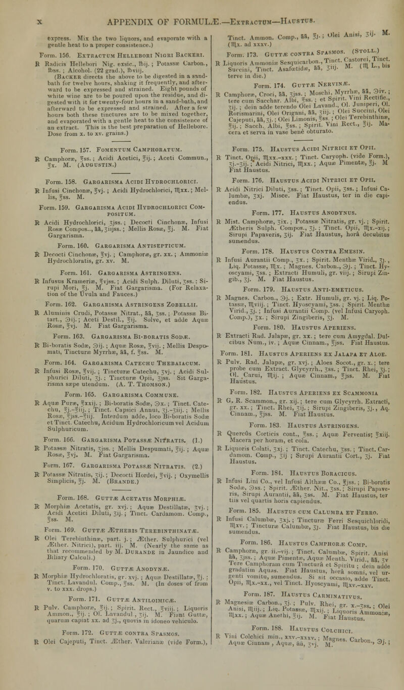 APPENDIX OF FORMUL.E.—Extractdm—Haustus. express. Mix the two liquors, and evaporate with a gentle heat to a proper consistence.) Form. 156. Extractum Hellebori Nigri Backeri. R Radicis Hellebori Nig. exsic, Ibij. ; Potassa Carbon., Ibss. ; Alcohol. (22 grad.), Ibviij. (Backer directs the above to be digested in a sand- bath fur twelve hours, shaking it frequently, aud after- ward to be expressed and strained. Eight pounds of white wine are to be poured upon the residue, and di- gested with it for twenty-four hours in a sand-bath, and afterward to be expressed and strained. After a few hours both these tinctures are to be mixed together, and evaporated with a gentle heat to the consistence of an extract. This is the best preparation of Hellebore. Dose from x. to xv. grains.) Form. 157. Fomentum Camphoratum. R Camphors, f ss. ; Acidi Acetici, Jij.; Aceti Commun., fx. M. (Augustin.) Form. 158. Gargarisma Acidi Hydrochloric!. R Infusi Cinchona, gvj. ; Acidi Hydrochlorici, 1l],xx.! Mel- lis, f ss. M. Form. 159. Gargarisma Acidi Hydrochlorici Com- positum. R Acidi Hydrochlorici, 3jss.; Decocti Cinchona, Infusi Rosa Compos.., aa,3i.jss. ; Mellis Rosa, Jj. M. Fiat Gargarisma. Form. 160. Gargarisma Antisepticum. R Decocti Cinchona, f vj. ; Camphora, gr. xx.; Ammonia Hydrochloratis, gr. xv. M. Form. 161. Gargarisma Astringens. R Infusus Krameria, fvjss.; Acidi Sulph. Diluti, 5ss.: Si- rupi Mori, fj. M. Fiat Gargarisma. (For Relaxa- tion of the Uvula and Fauces.) Form. 162. Gargarisma Astringens Zobellii. R Aluminis Crudi, Potassa Nitrat., 55, ;ss.; Potassa Bi- tart., 3ij.; Aceti Destil., fij. Solve, et adde Aqua Rosa, Jvj. M. Fiat Gargarisma. Form. 163. Gargarisma Bi-boratis Sod*;. R Bi-boratis Soda, 3ij. ; Aqua Rosa, fvij. ; Mellis Despu- rnati, Tinctura Myrrha, aa, f. fss. M. Form. 164. Gargarisma Catechu Thebaiacum. R Infusi Rosa, fvij. ; Tinctura Catechu, 3vj.; Acidi Snl- phurici Diluti, 3j. ; Tinctura Opii, 3jss. Sit Garga- risma sape utendum. (A. T. Thomson.) Form. 165. Gargarisma Commune. R Aqua Pura, f xxij. ; Bi-boratis Soda, 3x. ; Tinct. Cate- chu, fj.-fiij.; Tinct. Capsici Annui, 3j.-3iij. ; Mellis Rosa, fjss.-fiij. Interdum adde, loco Bi-boratis Soda et Tinct. Catechu, Acidum Hydrochloricum vel Acidum Sulphuricum. Form. 166. Gargarisma Potassa Nitratis. (1.) R Potassa Nitratis, 3jss. ; Mellis Despumati, f ij. ; Aqua; Rosa, f vj. M. Fiat Gargarisma. Form. 167. Gargarisma Potassa Nitratis. (2.) R Potassa Nitratis, 3ij.; Decocti Hordei, fvij. ; Oxymellis Snnplicis, f j. M. (Brande.) Form. 168. Gvttm Acetatis Morphine. R Morphia Acetatis, gr. xvj. j Aqua Destillata, 3vj.; Acidi Acetici Diluti, 3ij. ; Tinct. Cardamom. Conip., fss. M. Form. 169. Gutt.e ^Itheris Terebinthinat/E. R Olei Terebinthinje, part, j. ; .^ther. Sulphuri'ci (vel JEthcr. Nitrici), part, iij. M. (Nearly the same as that recommended by M. Durande in Jaundice and Biliary Calculi.) Form. 170. Gutt^G ANODYNS. R Morphia Hydrochloratis, gr. xvj. j Aqua Destillatir, ~j. : Tinct. Lavandul. Comp., fss. M. (In doses of from v. to xxx. drops.) Form. 171. Guttle Antiloimice. R Pulv. Camphors, fij. ; Spirit. Rect., 5viij.; Liquoris Ammon., -i|. ; 01. Lavandul , -ij. M. Fiant Guttai, quaruin capiat xx. ad j., quovis in idoneo vehiculo. Form. 172. Guttle contra Spasmos. R Olei Cajeputi, Tinct. -Ether. Valeriana (vide Form.), Tinct. Ammon. Comp., 55, 5J- i olei Anisi> ^ M< (lllx. ad xxxv.) Form. 173. Gutt* contra Spasmos. (Stoll.) R Liquoris Ammonia Sesquica.bon., Tinct. Castorei, 1 met. Surciiu, Tinct. Asafcetida, 55, 3»J- M' OH L., bis terve in die.) Form. 174. Guttle Nervine. R Camphora, Croci, 55, 3jss.; Moschi, Myrrha, 5a 3iv. ; tore cum Sacchar. Albi, fss. ; et Spirit. Vin Rec .he 3ij. ; dein adde trrendo Olei Lavand., Ol. Jumper., 01. Rorismarini, Olei Origan., 55, 3j- ! JOlei !S»«am, Ole. Cajeputi, 55,3i.; Olei Limonis, fss. ; Ole. Terebinthina, gij.i Sacch. Albi, fss. ; Spirit. Vim Rect., fij. Ma- cera et serva in vase bene obturato. Form. 175. Haustus Acidi Nitrici et Opii. R Tinct. Opii, Tfl,xx.-xxx.; Tinct. Curyoph. (vide Form.), 3j.-3ij.; Acidi Nitrici, V[xx.; Aqua Punenta, f j. M Fiat Haustus. Form. 176. Haustus Acidi Nitrici et Opii. R Acidi Nitrici Diluti, 3ss.; Tinct. Opii, 3ss. ; Infusi Ca- lumba, 3xj. Misce. Fiat Haustus, ter in die capi- endus. Form. 177. Haustus Anodynus. R Mist. Camphora, 3ix.; Potassa Nitratis, gr. vj.; Spirit. ./Etheris Sulph. Compos., 3j. ; Tinct. Opii, Tllx.-xij.; Sirupi Papaveris, 3ij. Fiat Haustus, hora decubitus sumendus. Form. 178. Haustus Contra Emesin. R Infusi Aurantii Comp., 3x.; Spirit. Mentha Virid., 3). , Liq. Potassa, 71|,x. ; Magnes. Carbon., 3j. ; Tinct. Hy- oscyami, 3SS. ; Extracti Humuli, gr. viij. ; Sirupi Zin- gib., 3j. M. Fiat Haustus. Form. 179. Haustus Anti-emeticus. R Magnes. Carbon., 3j.; Extr. Humuli, gr. vj. ; Liq. Po- tassa, Tllviij. ; Tinct. Hyoscyami, Jss.; Spirit. Mentha Virid., 3J. ; Infusi Aurantii Comp. (vel Infusi Caryoph. Comp.), 3X. ; Sirupi Zingiberis, 3J. M. Form. 180. Haustus Aperiens. R Extracti Rad. Jalapa, gr. xx. ; tere cum Amygdal. Dul- cibus Num., iv. ; Aqua Cinnam., fjss. Fiat Haustus. Form. 181. Haustus Aperiens ex Jalapa et Aloe. R Pulv. Rad. Jalapa, gr. xvj.; Aloes Socot., gr. x.; tere probe cum Extract. Glycyrrh., 3ss. ; Tinct. Rhei, 3j.; Ol. Carui, TTLij- ; Aqua Cinnam., fjss. M. Fiat Haustus. Form. 182. Haustus Aperiens ex Scammonia R G. R. Scammon., gr. xij.; tere cum Glycyrrh. Extracti, gr. xx.; Tmct. Rhei, jij. ; Sirupi Zingiberis, 3J., Aq. Cinnam., fjss. M. Fiat Haustus. Form. 183. Haustus Astringens. R Quercfls Corticis oont., fss. ; Aqua Ferventis; fxiij. Macera per horam, et cola. R Liquoris Colati, Jxj. ; Tinct. Catechu, 3ss. ; Tinct. Car- damom. Comp., 31'j ; Sirupi Aurantii Cort., 3j. Fiat Haustus. Form. 184. Haustus Boracicus. R Infusi Lini Co., vel Infusi Althaa Co., Jjss.; Bi-boratis Soda:, 3ss.; Spirit. iEther. Nit., 3ss.; Sirupi Papave- ris, Sirupi Aurantii, aa, 3ss. M. Fiat Haustus, ter tns vel quartis hons capiendus. Form. 185. Haustus cum Calumba et Ferro. R Infusi Calumba, 3xj.; Tinctura Ferri Sesquichloridi, 1llxv. ; Tinctura Calumba, 3j. Fiat Haustus, bis die sumendus. Form. 186. Haustus Camphor.?: Comp. R Camphora, gr. ii.-vij. ; Tinct. Calumba, Spirit. Anisi 5a, 3jss. ; Aqua Pimenta, Aqua Month. Virid., 5a, 3v Tere Camphorain cum Tinctura et Spiritu ; dein adde gradatim Aquas. Fiat Haustus, hora somni, vel ur- genti vomitu, sumendus. Si sit occasio, adde Tinct Opii, lllx.-xx., vel Tinct. Hyoscyami, lllxv.-xxv. Form. 187. Haustus Carminativus. R Magnesia Carbon., 3j. ; Pulv. Rhei, gr x -*m ■ ni.i Anisi, llliij. ; Liq. Potass;,-, HUii ■ I „„',„' a ' !Uxx.; AquaAnethi.fj. ' M^ti*??™^™0™' R \ Form. 188. Haustus Colchici. •ini Colchici Bin., xxv.-xxxv.; Magnes. Carbon -»i • Aqua Cinnam , Aqua, au, 3<'j. M w™rai «9J 1