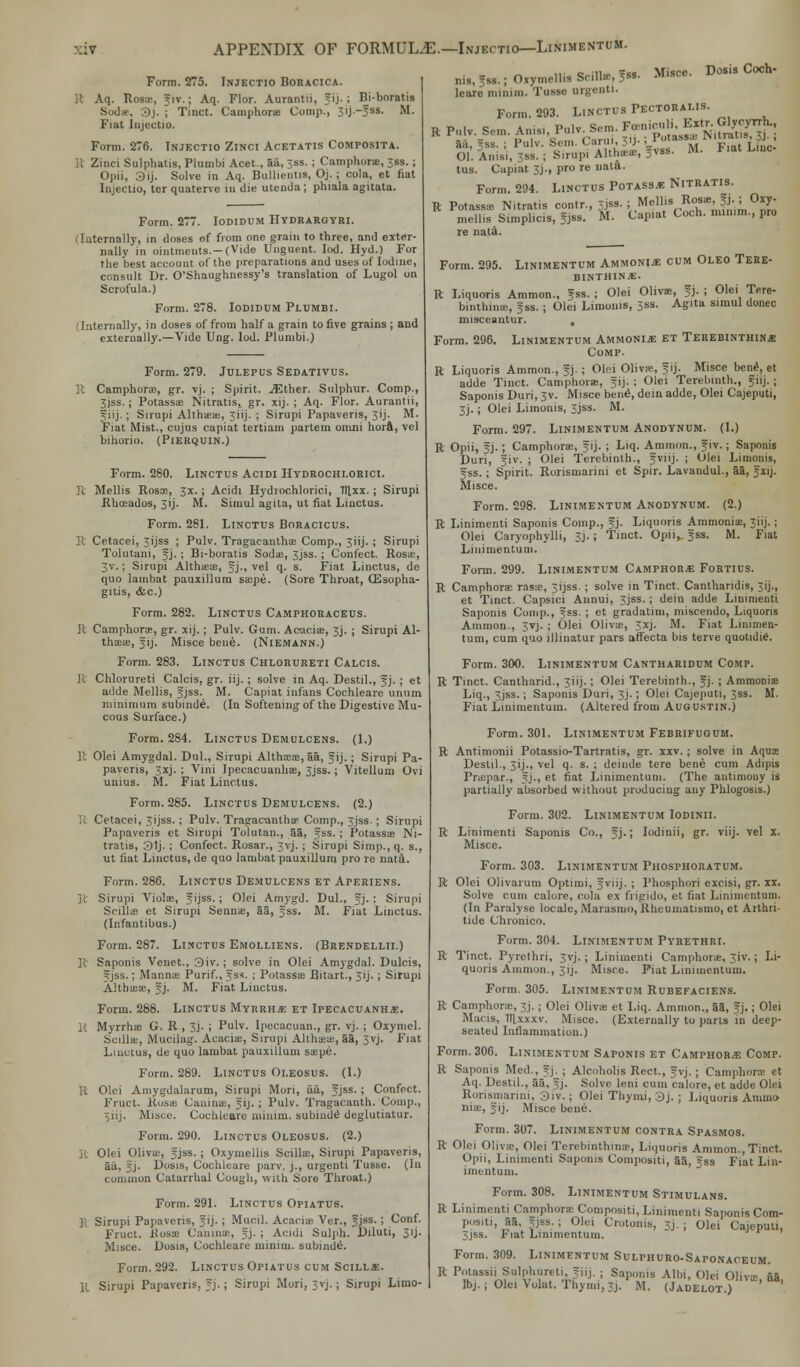 Form. 275. Injectio Boracica. R Aq. Rosa-, 51V.; Aq. Flor. Aurantii, ?ij. ; Bi-boratis Sod*. 3j. ; Tinct. Camphorie Comp., 3ij.-Jss. M. Fiat Injectio. Form. 276. Injectio Zinci Acetatis Composita. B Zinci Sulphatis, Plumbi Acet., 5a, 3ss. ; Camphorae, 36s.; Opii, 3ij. Solve in Aq. Bulhentis, Oj.; cola, et fiat Injectio, ter quaterve in die utenda; phiala agitata. Form. 277. Iodidum Hydrargyri. (Iuternally, in doses of from one grain to three, and exter- nally in ointments.—(Vide Unguent. Iod. Hyd.) For the best account of the preparations and uses of Iodine, consult Dr. O'Shaughnessy's translation of Lugol on Scrofula.) Form. 278. Iodidum Plumbi. (Internally, in doses of from half a grain to five grains ; and externally.—Vide Ung. Iod. Plumbi.) JULEPUS SEDATIVUS. Spirit. -<Ether. Sulphur. Comp. Form. 279 Camphorae, gr. vj, 3Jss.; Potassae Nitratis, gr. xij. ; Aq. Flor. Aurantii, fiij. ; Sirupi Althaeae, 3iij- ; Sirupi Papaveris, Jij. M. Fiat Mist., cujus capiat tertiam partem omni hora, vel bihorio. (Pierquin.) Form. 280. Linctus Acidi Hydrochi.orici. It Mellis Rosce, 3x.; Acidi Hydrochlorici, Ttlxx. ; Sirupi Rhceados, 3ij. M. Simul agita, ut fiat Linctus. Form. 281. Linctus Boracicus. R Cetacei, 3ijss ; Pulv. Tragacanthae Comp., 3HJ.; Sirupi Tolutani, fj. ; Bi-boratis Sodae, 3jss. ; Confect. Rosas, 3v.; Sirupi Althaea;, Jj., vel q. s. Fiat Linctus, de quo lambat pauxillum saepe. (Sore Throat, Oesopha- gitis, &c.) Form. 282. Linctus Camphoraceus. 11 Camphoroe, gr. xij.; Pulv. Gum. Aeaciae, 3j. ; Sirupi Al- thaeas, gij. Misce bene. (Niemann.) Form. 283. Linctus Chlorureti Calcis. R Chlorureti Calcis, gr. iij. ; solve in Aq. Destil., Jj.; et adde Mellis, fjss. M. Capiat infans Cochleare unum minimum subinde. (In Softening of the Digestive Mu- cous Surface.) Form. 284. Linctus Demulcens. (1.) R Olei Amygdal. Dul., Sirupi AlthaBae, aa, §ij.; Sirupi Pa- paveris, 3xj. ; Vini Ipecacuanhae, 3jss.; Vitellum Ovi unius. M. Fiat Linctus. Form. 285. Linctus Demulcens. (2.) I; Cetacei, 3ijss.; Pulv. Tragacanthae Comp., 3jss- ; Sirupi Papaveris et Sirupi Tolutan., 35, fss. ; Potassae Ni- tratis, 31j. ; Confect. Rosar., 3vj. ; Sirupi Simp., q. s., ut fiat Linctus, de quo lambat pauxillum pro re nata. Form. 286. Linctus Demulcens et Aperiens. jt Sirupi Violae, 5'JSS- i 0'pi Amygd. Dul., fj. ; Sirupi Scillae et Sirupi Sennae, 35, fss. M. Fiat Linctus. (Infnntibus.) Form. 287. Linctus Emolliens. (Brendellii.) K Saponis Venet., 3iv. ; solve in Olei Amygdal. Dulcis, f jss.; Mannae Purif., Jss. ; Potassae Bitart., 3ij. ; Sirupi Althaeae, f j. M. Fiat Linctus. Form. 288. Linctus Myrrha et Ipecacuanha. H Myrrhse G. R , 3j. ; Pulv. Ipecacuan., gr. vj. ; Oxymel. bullae, Mucilag. Acacite, Sirupi Althaeae, aa, 3vj. Fiat Linctus, de quo lambat pauxillum saepe. Form. 289. Linctus Oleosus. (1.) II Olei Amygdalarum, Sirupi Mori, aa, fjss.; Confect. Fruct. Rosae Canine, fij. ; Pulv. Tragacanth. Comp., 3iij. Misce. Cochleare minim, subinde' deglutiatur. Form. 290. Linctus Oleosus. (2.) Jt Olei Olivue, 5Jss. ; Oxymellis Scillx, Sirupi Papaveris, 3a, §j. Dosis, Cochleare parv. j., urgent! Tusse. (In common Catarrhal Cough, with Sore Throat.) Form. 291. Linctus Opiatus. B Sirupi Papaveris, J ij. ; Mucil. Aeaciae Ver., Jjss.; Conf. Fruct. iiosae Caninae, Jj. ; Acidi Sulph. Diluti, 31J. Misce. Dosis, Cochleare minim, subinde. Form. 292. Linctus Opiatus cum Scilla. R Sirupi Papaveris. fj- ; Sirupi Mori, Jvj. ; Sirupi Limo- nis, fss.; Oxymellis SciH», fss leare minim. Tusse urgenti. Misce. Dosis Coch- Form. 293. Linctus Pectoralis. K P»l%Sem. An* ,Wr g* *fi$£lffiS£\ %.^! ':':■; ^nijuAUW^vss. ««. Fiat Lin* tus. Capiat 3j., pro re nata. Form. 294. Linctus Potass* Nitratis. ft Potass* Nitratis contr., sjss. ; Mellis Ros*, |j.; Oxy- mellis Simplicis, Sjss. M. Capiat Coch. nnnim, pro re nata. Form. 295. Linimentum Ammonia cum Oleo Tere- BINTHINA. R Liquoris Ammon., Jss. ; Olei Olivae, fj. ; Olei Tere- binthime, jss. ; Olei Limonis, 3ss. Agita simul donee misceantur. , Form. 296. Linimentum Ammonia et Terebinthinje Comp. R Liquoris Ammon., fj. ; Olei Olivae, fij. Misce bene, et adde Tinct. Camphorae, fij. : Olei Terebinth., §iij. ; Saponis Duri, 3v. Misce bene\ dein adde, Olei Cajeputi, 3j.; Olei Limonis, 3jss. M. Form. 297. Linimentum Anodynum. (1.) R Opii, fj.; Camphorae, f ij. ; Liq. Amnion., fiv.; Saponis Duri, fiv. ; Olei Terebinth., ?viij. ; Olei Limonis, fss. ; Spirit. Rorismarini et Spir. Lavandul., 35, Jxij. Misce. Form. 298. Linimentum Anodynum. (2.) It Linimenti Saponis Comp., f j. Liquoris Ammoniae, 3iij.; Olei Caryophylli, 3j.; Tinct. Opii, §ss. M. Fiat Linimentum. Form. 299. Linimentum Camphor* Fortius. R Camphorae rasa:, 3ijss. ; solve in Tinct. Cantharidis, 3ij., et Tinct. Capsici Annui, 3jss.; dein adde Linimenti Saponis Comp., fss. ; et gradalini, miscendo, Liquoris Amnion., 3vj. ; Olei Olivae, 3xj. M. Fiat Linimen- tum, cum quo illinatur pars affecta bis terve quotidie. Form. 300. Linimentum Cantharidum Comp. R Tinct. Cantharid., 3iij.; Olei Terebinth., J j. ; Ammonia; Liq., 3jss.; Saponis Duri, 3j.; Olei Cajeputi, 3ss. M. Fiat Linimentum. (Altered from Augustin.) Form. 301. Linimentum Febrifuqum. R Antimonii Potassio-Tartratis, gr. xxv. ; solve in Aqux Destil., 3ij., vel q. s. ; deinde tere bene cum Adipis Pnepar., 5j-t et fiat Linimentum. (The antimony is partially absorbed without producing any Phlogosis.) Form. 302. Linimentum Iodinii. R Linimenti Saponis Co., fj.; Iodinii, gr. viij. vel x. Misce. Form. 303. Linimentum Phosphoratum. R Olei Olivarum Optimi, fviij. i Phosphori excisi, gr. ix. Solve cum calore, cola ex fiigidu, et fiat Linimentum. (In Paralyse locale, Marasmo, Rheumatismo, et Arthri- tide Chronico. Form. 304. Linimentum Pyrethri. R Tinct. Pyrethri, 3vj. ; Linimenti Camphorae, 3iv.; Li- quoris Amnion., 3ij. Misce. Fiat Linimentum. Form. 305. Linimentum Rubefaciens. R Camphorae, 3j.; Olei Olivae et Liq. Amnion., 53, ?j.; Olei Macis, Hlxxxv. Misce. (Externally to parts in deep- seated Inflammation.) Form. 306. Linimentum Saponis et Camphor* Comp. R Saponis Med., fj. ; Alcoholis Rect., fyj. ; Camphors ct Aq. Destil., 35, f j. Solve leni cum calore, et adde Olei Rorismarini, 3iv. j Olei Thymi, 3j. ; Liquoris Ammo- niae, 5 ij. Misce bene. Form. 307. Linimentum contra Spasmos. R Olei Oliva;, Olei Terebinthins, Liquoris Ammon., Tinct. Opii, Linimenti Saponis Compositi, 53, fss Fiat Lin- imentum. Form. 308. Linimentum Stimulans. R Linimenti Camphorae Compositi, Linimenti Saponis Com- positi, 35, f jss. ; Olei Crotonis, j. ; Olei Cajeputi, 3jss. Fiat Linimentum. Form. 309. Linimentum Sulphuro-Saponaceum. R Potassii Snlphureti, fiij. ; Saponis Albi, Olei Oliva; aa Ibj.; Olei Volat. Th) 1111, 7j. M. (Jadelot.)