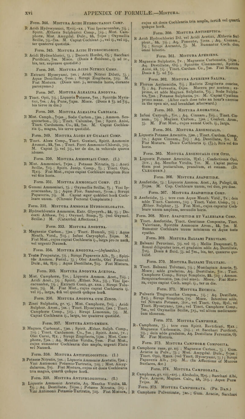 Form. 344. Mistura Acidi Hydrocyanici Comp. R Acidi Hydrocyanici, TItviij.-xx.; Vini Ipecacuanha, 3ij. ; Spirit. .<Etheris Sulphunci Comp., 3iij- J Mist. Cam- phors. Mist. Amygdal. Dulc., aa, Jiijss ; Oxymellis Scilla!, 31J.—5SS. M. Capiat Cochlear, j., vel ij., vel lij., ter quaterve quotidi.8. Form. 345. Mistura Acidi Hydrochlorici. R Acidi Hydrochlorici, 3j. ; Decocti Hordei, Oj.; Sacchari Purificati, fss. Misce. (Dosis a fluidunc, ij. ad iv., bis, ter, siepiusve quotidie.) Form. 346. Mistura Acidi Nitrici Comp. II Extracti Hyoscyami, 3ss.; Acidi Nitrici Diluti, 3j.; Aquae Deslillatae, f vss. ; Sirupi Zingiberis, 3iij. M. Fiat Mistura. (Dosis unc. j., secundis horis, durante paroxysmo.) Form. 347. Mistura Alkalina Anodyna. R Tinct. Opii, 3ij.; Liquoris potassae, fss.; Spiritus Myris- tici, fss. ; Aq. Purae, fxjss. Misce. (Dosis a f j. ad f ij., bis terve in die.) Form. 348. Mistura Alkalina Cardiaca. R Mist. Camph., fvjss., Soda! Carbon., 3jss.; Ammon. Ses- quicarbon., 3j.; Tinct. Calumbae, fss.; Spirit. Anisi, Tinct. Cardamom. Co., aa, fss. M. Capiat Cochlea- ria ij., magna, bis terve quotidie. Form. 349. Mistura Aloes et Guaiaci Comp. R Tinct. Aloes Comp., Tinct. Guaiaci, Spirit. Amnionic Aromat., aa, fss.; Tinct. Ferri Ammonio-Chloridi, Jiij. M. Capiat 3J. vel 3ij., ter de die, in vehiculo quovis idoneo. Form. 350. Mistura Ammoniaci Comp. (I.) R Mist. Ammoniaci, fvjss. ; Potassae Nitratis, 3j.; Aceti Scillae, f iij.; Spirit. Junip. Comp., fj. ; Tinct. Opii, Ttlxij. Fiat Mist., cujus capiat Cochleare ampluni 3tns vel 4tis horis. Form. 351. Mistura Ammoniaci Comp. (2.) R Gummi Ammoniaci, 3J. ; Oxymellis Scillae, f j.; Vini Ip- ecacuanha, 3].; Aquae Flor. Sambuci, f fvss.; Sirupi Papaveris, 3ij. M. Capiat aeger qualibet hora Coch- leare unum. (Chronic Pectoral Complaints.) Form. 352. Mistura Ammoni.* Hydrochloratis. R Hydrochloratis Ammonias, Extr. Glycyrrh., aa, 3j.; De- cocti Althaeae, fvj.; Oxyniel. Simp., fj. (vel Oxymel. Scilla;.) M. (Catarrhal Affections.) Form. 353. Mistura Anodyna. R Magnesias Carbon., 3jss. ; Tinct. Humuli, 3HJ.; Aquae Menth. Vind., ^»■ j - i Infusi Caryophyl., f iijss. M. Fiat Mist., cujus capiat Cochlearia ij., larga pro re nati, vel urgenti Nausea. Form. 354. Mistura Anodyna.—{Infantilis.) R Testa? Praeparatae, 31J.; Sirupi Papaveris Alb., fj. ; Spiri- tus Ammon. Foetid., 3j. ; Olei Anethi, Olei Fcenicul. Dulc, aa, llliij.; Aquae Destillatae, f iij. Fiat Mistura. Form. 355. Mistura Anodyna Aoetosa. R Mist. Carnphora;, f iv.; Liquoris Ammon. Acet., f iij. ; Acidi Acet., 31 j.; Spirit. ^Ether. Nit., 3ij.; Vini Ipe- cacuanha;, 31J. ; Extracti Conii, gr. xxx. ; Sirupi Tolu- tani, 3ij. M. Fiat Mist., cujus capiat Cochlearia ij. vel iij., larga, 4ta vel quinta quaque hora. Form. 356. Mistura Anodyna cum Zinco. R Zinci Sulphatis, gr. vj. ; Mist. Camphorae, f vij.; Acidi Sulphur. Arom., 3ss. ; Tinct. Hyoscyami, 3jss. ; Tinct. Camphorae Comp., 3iij.; Sirupi Limonum, 3ij. M. Capiat Cochlearia ij., larga, ter quaterve quotidie. Form. 357. Mistura Anti-emesis. R Magnes. Carbonat., 3jss.; Spirit. JElher. Sulph. Comp., 311J.; Tinct. Cardamom. Co., fss.; Spirit. Anisi, 3v.; Olei Carui, Tllx. ; Sirupi Zingiberis, 3ijss. ; Mist. Carn- phora;, fjss. ; Aq. Mentha; Viridis, fvss. Fiat Mist., cujus sumantur Cochlearia duo ainpla, urgenti Flatu vel Nausea. Form. 358. Mistura Antiphloqistica. (1.) R Potassae Nitratis, 3ss.; Liquoris Ammonia; Acelatis, fjss.; Vini Antimonii Potassio-Tartratis, 31 ij. ; Mist. Amyg- dalarum, fvj. Fiat Mistura, cujus sit dosis Cochlearia tria magna, quarta quaque hora. Form. 359. Mistura Antiphlogistica. (2.) R Liquoris Ammonias Acelatis, Aq. Mentha; Viridis, aa, fij.; Aq. Destillata;, f iijss.; Potassai Nitratis, 3ij. ; Vini Antimonii Potassio-Tartratis, 3iij. Fiat Mistura, cujus sit dosis Cochlearia tria ampla, tertia vel quarta quaque hora. Form. 360. Mistura Antiseptica. R Acid. Hydrochlorici Dil. vel Acidi Acetici, TEtheris Sul- phur., aa, 3«-i A-u- Pimento, |ivte.; Aq. Cmnam., 5,j ; Sirupi Aurantii, fj. M. buiuantur Coch. duo, 0111111 biliorio. Form. 361. Mistura Aperiens. ft Magnesia; Sulphatis, fv. ; Magnesia; Carbouatis,Jiijss.; Aq Destillata;, Oij. ; Spiritus Cinnamoini, Spinlus Anisi, aa, 3ij. ; Tinct. Cardam. Co., fss. Fiat Mistura. Dosis a f j. ad f ij. Form. 362. Mistura Aperiens Salina. ft Florum Anthemidis, ?ij. ; Radicis Zingiberis conciss, f j. ; Aq. Ferventis, Oijss. Macera per noctem ; ex- prime, et adde Magnes. Sulphatis, fij.; Soda; Sulpha- tis, f jss. ; Potassae Sulphatis, 3v. M. Capiat Cyathuin pnmo mane. (After each dose take an hour's exercise in the open air, and breakfast afterward.) Form. 363. Mistura Aromatica. ft Infusi Caryoph., f iv. ; Aq. Cinnam., f iij.; Tinct. Cin- nam., 3 i j - ; Magnes. Carbon., 3jss. ; Confect. Arom., 3j. M. Fiat Mist., cujus sumat Coch. ij., larga. Form. 364. Mistura Arsenicalis. ft Liquoris Potassae Arsenitis, 3jss. ; Tinct. Cardam. Comp., 3v.; Aqua: Cinnam., f iij : Aq. Destillatae, f iv. M. Fiat Mistura. Dosis Cochlearia ij. (fj.), 3tiis vel 4ti» horis. Form. 365. Mistura Arsenicalis cum Opio. R Liquoris Potassae Arsenitis, 111x1.; Confectionis Opii, 3iv.; Aq. Mentha; Viridis, fiv. M. Capiat partem 4tam post jentaculum, prandium, et coeuam. (Dr. Cleghorn.) Form. 366. Mistura AsafcetidiE. R Asafoetidae, 3j.; Liquoris Ammon. Acet., Aq. Pulegii, aS, f iijss. M. Cap. Cochleare unum, vel duo, pro dose. Form. 367. Mistura Asafcstidje Comp. R Asafoetidae, 3J.; tere cum Aqua; Menth. Virid., fv.; dein adde Tinct. Castorei, 3iij. ; Tinct. Valer. Comp., 31J.; ^ther. Sulphur., 33. Fiat Mist., cujus capiatur Coch- leare unum amplum, secundis horis. Form. 368. Mist. AsxFCSTiDa: et Valerianae Comp. R Tinct. Asafoetidae, TiDCt. Gentians Compositae, Tinct. Valerianae, Spiritus Ammoniae Arom., aa, fss. M. Sumatur Cochleare unum minimum ex Aqua; tostae cyatho. Form. 369. Mistura Balsami Peruviani. R Balsami Peruviani, 3ij. vel iij. ; Mellis Despumali, fj. Simul diligenter tere, et gradatim adde Aq. Destillatae, f vij. Dosis a fluid. 3j. ad fss., bis, ter, quaterve quo- tidie Form. 370. Mistura Balsami Tolutani. R Tinct. Balsami Tolutani, 3ij.; Mucilaginis Acacia;, fj. Misce ; adde gradalim, Aq. Destillatae, fiv.; Tinct. Carnphora; Comp., Sirupi Simplicis, 3a, 31 ij ; Ammon. Sesquicarbonatis, 3ss. (vel sine). Misce. Fiat Mistu- ra, cujus capiat Coch. ampl. ij., ter in die. Form. 371. Mistura Bechica. ft Pulveris Tragacanthae Compos., 3ij.; Aq. Destillata;, f xij. ; Sirupi Simplicis, 3vj. Misce. Interdum adde, vel Nitratis Potassae, 3iv., vel Tinct. Opii, lllxl.. vel Tinct. Hyoscyami, 3jss., vel Tinct. Carnphora Comp., 3ss., vel Oxymellis Scillae, 3vj., vel alium medicamen- tum idoneum. Form. 372. Mistura Camphor*. ft. Carnphora;, 3J. ; tere cum Spirit. Rectificati, Hlxx.; Magnesia: Carbonatis, 3ij. ; ct Sacchari Purificati, 3'j- ; dein adde gradatim, Aq. Destillatae Ferventis, Oi. M. Fiat Mistura. Form. 373. Mistura Camphor* Composita. ft Carnphora; rasa;, gr. xij. ; Magnesia; Carbon., 3j. ; Gum. Acacia; in Pulv., 3J.; Mist. Amygdal. Dulc, f vjss.; Iiuct. Opn, Itlxxx. (vel Tinct. Hyoscyami, 3j ) • Sirupi Papaveris Alb, 3iij. M. (In Affections of Mucous Surfaces, &c ) Form. 374. Mistura Camphorata. ft Carnphora;, gr.viij -xvj. j AlcohoHs, Tllvj. j Sacchari Albi, ?vi Is AMC'ffi' Magues' Calc-. ^» 3'J-; Aqua Pura Form. 375. Mistura Camphorata. (Ph. Dan.) ft Carnphora; Pulverizatae, 39s.; Gum. Acacia;, Sacchari