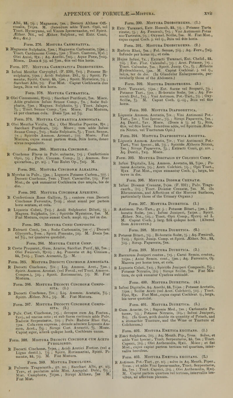 Albi, 55, jij. ; Magnesias, ;ss. ; Decocti Althaea? Offi- cinalis, Jvijss. M. (Interdum adde Tinct. Opii, vel Tinct. Hyoscyami, vel Vinuni Ipecacuanhas, vel Spirit. jEther. Nit., vel ./Ether. Sulphur., vel Extr. Conii, &c, <fec.) Form. 376. Mistura Carminativa. R Magnesia? Sulphatis, Jjss.; Magnesia? Carbonatis, jijss. ; Tinct. Cardamom! Comp., 3jss.; Tinct. Castorei, lllxl.; Olei Anisi, 1fl,x. ; Aq. Anethi. Jxij. ; Aqua: Pura?, Jviij. Misce. Dosis a 3ij. ad Jjss., 4tis vel 6tis horis. Form. 377. Mistura Carminativa Deobstruens. ft Infusi MenthiE Caryophyl. (F. 239), Jvij. ; Potassa? Bi- sulphatis, Jijss. ; Acidi Sulphur. Dil., 3j. ; Spirit. Pi- mento, Spirit. Carui, 5a, 3jss. ; Spirit. Myristica?, 3ij. ; Sacchari Albi, 3ij. Fiat Mist. Capiat Cochlearia duo larga, 3tiis vel 4tis horis. Form. 378. Mistura Cathartica. ft Olei Cinnamomi, Hlviij. ; Sacchari Purificati, Jss. Misce. Adde gradatim Infusi Senna? Comp., Jx. ; Sodas Sul- phatis, Jjss. ; Magnes. Sulphatis, Jj. ; Tinct. Jalapa?, Jj. ; Tinct. Semite Comp., Jjss. Misce. Fiat Mistura, et per chartam cola. Dosis Jjss. ad Jij. Form. 379. Mistura Cathartica Ammoniata. ft Olei Mentha? Viridis, ttlx. ; Olei Mentha Piperita, fll-v. ; Sacchari Purificati, 3iij. Misce ; turn adde Iufusi Senna? Comp., Jvij.; Soda; Sulphatis, Jj. ; Tinct. Semite, 3v. ; Spiritus Amnion. Aromat., 3 i 1 j - Misce. Fiat Mistura, cujus sumat partem 4tam, 3tirs horis, donee alvus respondent. Form. 380. Mistura Cinchona. ft Cinchona; Flavae in Pulv. subactae, 3vj. ; Confectionis Opii, 3ij. ; Pulv. Cinnam. Comp., 3j. ; Ammon. Ses- quicarbon., gr. xij. ; Vini Rubri Op., Jxij. M. Form. 381. Mistura Cinchona Alkalina. ft Myrrhae in Pulv., 3jss. ; Liquoris Potassa? Carbon., 31 ij-; Decocti Cinchona!, Jvss. ; Tinct. Cascarillae, 3iij. Fiat Mist., de qua sumantur Cochlearia duo ampla, bis de die. Form. 382. Mistura Cinchona Aperiens. ft Confectionis Rosfe Gallics, Jj. ; contere cum Decocti Cinchona Ferventis, Jviij.; stent simul per partem horae sextam, et cola. ft Liquoris Colati, Jvij.; Acidi Sulphuric! Diluti, 3J. ; Magnes. Sulphatis, 3iv.; Spiritus Myristicae, Jss. M. Fiat Mistura, cujus sumat Coch. ampl. lij., ter in die. Form. 383. Mistura Conii Composita. ft Extract! Conii, 3ss. ; Soda; Carbonatis, 3ss -;. ; Decocti Glycyrrh., Jvss. ; Spirit. Pimentae, 3iij. M. Dosis Jss. ad Jij., ter quaterve quotidie. Form. 384. Mistura Cret-e Comp. ft Cretae Praeparat., Gum. Acacia?, Sacchar. Purif., aa, Jss.; Olei Fcenic.uli, Tfl,viij. ; Aq. Pimenta; et Aq. Ciniiam., 5a, Jviij. ; Tinct. Aurantii, Jj. M. Form. 385. Mistura Decocti Cinchon* Ammoniata. ft Decocti Cinchonas, Jiv.; Liq. Ammon. Acct., Jjss. ; Spirit. Ammon. Aromat. (vel FnHid., vel Tinct. Amnion. Compos.), 3iij. ; Spirit. Rorisinarini, 3 ij. M. Fiat Mistura. Form. 386. Mistura Decocti Cinchona Compo- sita. (1.) ft Decocti Cinchona?, Jiv.; Liq. Ammon. Acetatis, Jij.; Spirit. iEther. Nit., 3ij. M. Fiat Mistura. Form. 387. Mistura Decocti Cinchona Compo- sita. (2.) ft Pulv. Cort. Cinchona?, Svj. ; decoque cum Aq. Fontan., Jxvj., ad uncias octo ; et sub finem coctionis adde Pulv. Radicis Serpentariie, 3iij. ; Pulv. Radicis Rhei Opt., -jss. Cola cum express. ; deinde admisce Liquoris Am- nion. Acet., J14.; Sirupi Cort Aurantii, Jj. Misce. Capiat a;ger, altera quaque hora, Cochleare unum. Form. 388. Mistura Decocti Cinchona cum Aceto Pyrolioneo. ft Decocti Cinchona?, Jvjss. ; Acidi Acetici Fortior. (vel e Ligno destil.), 31 j - ; Spirit. Ronsmarini, Spirit. Pi- mento;, aa, 3ij. M. Fiat Mistura. Form. 389. Mistura Demulcens. B Fulveris Tragacanth., gr. xv. ; Sacchari Albi, gr. xij. Tere, et paolatim adde Mist. Amygdal. Dulc, Jij.; Mist. Camphors, Jiijss. ; Suupi Altlnea;, Jss M. Fiat Mist. Form. 390. Mistura Deobstruens. (1.) ft Extr. Taraxaci, Extr. Humuli, 55, 3ij. ; Potassae Tarta rizata?, Jj. ; Aq. Fu?niculi, Jvj. ; Vini Antunonii Potas sio-Tartratis, 31J.; Oxymel. Scillae, Jss. M. Fiat Mist., cujus capiat Coch. j. vel ij., 3tiis vel 4tis horis. Form. 391. Mistura Deobstruens. (2.) ft Radicis Rhei, J ss. ; Fol. Senna?, 3iij.; Aq. Ferv., f xij. Iufunde per horas iij., et cola, ft Hujus Infusi, Jx.; Extracti Taraxaci, Ext. Chelid., 55, 3iij. ; Ext. Flor. Calendul., 3ij. ; Acet. Potassa;, 3vj. ; Tinct. Calumbae, Jss.; Spirit. Junip. Co., Jj. ; ^Etheris Hydrochlorici, 3jss. M. Capiat Cochlear, j. vel ij., larsia, ter de die. (In Glandular Enlargements, par- ticularly those of the Abdomen.) Form. 392. Mistura Deobstruens. (3.) ft Extr. Taraxaci, 3ijss.; Ext. Sarza? vel Scoparii, 31J- ; Potassa; Tart., sjss. ; Bi-boratis Sodae, 3ss., Aq. Fu- niculi Dul., Jvj. ; Vini Antimon. Pot.-Tart., 31J. ; Oxy- Scillae, Jj. M. Capiat Coch. ij.-iij., 3tiis vel 4tis horis. Form. 393. Mistura Diaphoretica. ft Liquoris Ammon. Acetatis, Jiv. ; Vini Antimonii Pot.- Tart., Jss. ; Vini Ipecac, 31 j. ; Sirupi Papaveris, Jss.; Aq. Destil., Jxv. Misce. (Dosis a 3J. ad Jj., 3tiis, 4tis, vel 6tis horis. Interdum adde, vel Spiritum jEthe- ris Nitrici. vel Tincturam Opii.) Form. 394. Mistura Diaphoretica Anodyna. ft Liquoris Ammon. Acetatis, Jiv.; Vini Antimonii Pot.- Tart., Vini Ipecac, 55, 31J. ; SpiritOs ^Etheris Nitrici, Jss.; Sirupi Papaveris, Jj.; Extracti Conii, gr. xiv. ; Aq. Destil., Jxij. Misce. Form. 395. Mistura Digitalis et Colchici Comp. ft Infusi Digitalis, Liq. Ammon. Acetatis, 55, Jijss.; Po- tassae Acetatis, 3 i j-; Aceti Colchici, 3 i j - ; Opii Tmct., fllxx. Fiat Mist., cujus sumantur Coch. ij., larga, bis terve in die. Form. 396. Mistura Diosm« Crenata. ft Infusi Diosmse Crenata?, Jvjss. (F. 231); Pulv. Traga- canth., 3ij.; Tinct. Diosmae Crenata;, Jss. M. (In Rheumatism, and Affections of the Mucous Surfaces, particularly those of the Urinary Organs.) Form. 397. Mistura Diuretica. (1.) ft Antimon. Pot.-Tart., gr. j. : Potassa? Bitart., Jjss. ; Bi- boratis Soda;, 3ss.; Infusi Juniperi, Jxijss. ; Spirit. jEther. Nit., 3iij.; Tinct. Opii Comp., fllxxvj. ad L. M. Capiat Coch. j. larg. 2da quaque hora. (Altered from Augustin.) Form. 398. Mistura Diuretica. (2.) ft Potassae Bitait., 3ij. ; Bi-boratis Suda;, 3j. ; Aq. Fceniculi, Jviij. ; Spirit. Junip. Comp. et Spirit. .flSther. Nit.. 53, 3iij.; Sirup. Papaveris, Jss. Form. 399. Mistura Diuretica. (3.) R Baccarum Juniperi contus , 3vj. ; Carui Semin. contus., 3iijss.; Anisi Semin. cont., 3jss.; Aq. Ferventis, Oj. Macera per horas tres, et cola. ft Liquoris Colati, Jxij. ; Spiritus Juniperi Compositi. Jij.; Potassa; Nitratis, 3ij-: Sirupi Sc.illa;, Jss. Fiat Mis- tura, de qua sumatur Cyathus subinde. Form. 400. Mistura Diuretica. (4.) R Infusi Digitalis, Aq. Anethi, 55, Jiijss.; Potassa; Acetatis, 3ijss.; Scilla? Aceti (vel Acet. Colchici), 3iij. ; Tinct. Opii, Tllx. Fiat Mist., cujus capiat Cochlear, ij., larga, bis terve quotidie. Form. 401. Mistura Diuretica. (5.) ft Gum. Acacia;. ;v. ; Saponis Med., Jss.; Carbonatis Po- tassae, ,ij. ; Potassa; Nitratis, 3ij. ; Infusi Juniperi, ibij. (In Gout, with double its quantity of Potash, and a stomachic Tincture, and the Wine or Tincture of Colchicum.) Form. 402. Mistura Emetica excitans. (1.) ft Zi/ici Sulphatis, 3ij. ; Aq. Menth. Pip., Jivss. Solve, et adde Vini Ipecac. Tinct. Serpentana?, aa, Jss. ; Tinct. Capsici, 3ij- ; Olei Antheinidis, lllxii. Misce; et fiat Mist., cujus capiat partem tertiam vel quartam, mter- vallis brevibus. Form. 403. Mistura Emetica excitans. (2.) R Antimon. Pot.-Tart , gr. xij. ; solve in Aq. Menth. Piper., ^ivss. ; et adde Vim Ipecacuanha;, Tinct. Serpentaria?, aa, Jss. ; Tinct. Capsici, 3ij. ; Olei Authemidis, fllxij. M. Capiat partem quartam vel tertiaui, intervajllis bre- vibus, ad affectum plenum.