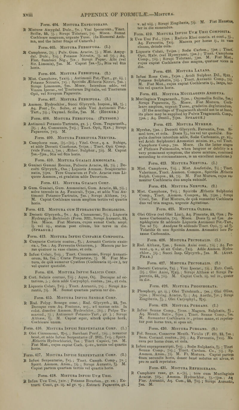 Form. 404. Mistuba Expectobans. R Misturs Amygdal. Dulc, f v. ; Vini [pecacnaa., Tinct. Scillae, 88, 3j.; Sirupi Tolutani, 3vj. Misce. Sumat Cochleare magnum, urgente Tussi. (In Humoral Asth- ma, and the latter Stage of Catarrh.) Form.405. Mistuba Febrifuoa. (1.) B Camphors, 3j. ; Pulv. Gum. Acacis, 3j. ; Mist. Amyg- dal. Dulc, giij.; Potasss Nitratis, 3j. ad 31J. ; Aq. Flor. Sambuci Nig., f iv. ; Sirupi Papav. Albi (vel Sir. Limonis), fss. M. Capiat f ss.-f j., 3tiis vel 4tis horis. Form. 406. Mistuba Febrifuoa. (2.) R Mist. Camphors, fxxiij.; Antimonii Pot.-Tart., gr. iij. ; Potass* Nitratis, 3vj.; Spiritus iEtheris Nitrici, fss. ; Sirupi Limonum, fss. Misce. Interdum adde, vel Vinum Ipecac, vel Tincturam Digitalis, vel Tincturam Opii, vel Sirupum Papaveris. Form. 407. Mistuba Febrifuga. (3.) ft Ammon. Hydrochlor., Succi Glycyrrh. lnspiss., aa, 3j. ; Aq. Font , f v. Solve, et adde Vini Antimonii Pot.- Tart., 3ij.; Oxymel. Scillte, fss. M. (Heckeb.) Form. 408. Mistura Febrifuga. (Peysson.) ft Antimonii Potassio-Tartratis, gr. j. ; Gum. Tragacanth., 3j. ; Aq. Communis, fvij.; Tinct. Opii, lUxx.; Sirupi Papaveris, 3vij. M. Form. 409. Mistura Febrifuga Nervina. ft Camphors rasae, 3j.-3ij. ; Vitel. Ovor., q. s. Subige, et adde Decocti Cinchona, fvijss. ; Tinct. Opii Comp. (vide Form.), 3ss. ; ^Ether. Sulphur., 3iij. M. Capiat f ss.-f jss., 5tis vel 6tis horis. Form. 410. Mistura Guaiaci Ammoniata. ft Guaiaci Gummi Resins, Pulveris Acacis, aa, 3jj. ; De- cocti Glycyrrh., Oss.; Liquoris Amnion. Sesquicarbo- natis, 31JES. Tere Guaiacum et Pulv. Acacis cum Li- quore Ammon., et gradatim adde Decoctum. Form. 411. Mistura Guaiaci Comp. ft Gum. Guaiaci, Gum. Ammoniaci, Gum. Acacia, 53, 3ij. ; solve terendo in Aq. Foeniculi, fvjss., et adde Vini An- timonii Potassio-Tartratis, fss.; Sirupi Althaeas, 3vj. M. Capiat Cochleare unum amplum tertiisvel quartis horis. Form. 412. Mistura cum Hydrargyri Bichlorido. R Decocti Glycyrrh., f v. ; Aq. Cinnamomi, f ij. ; Liquoris Hydrargyri Bichloridi (Form. 322), Sirupi Aurantii, aa, fss. Misce. Fiat Mistura, cujus sumat Coch. ampl. ij. vel iij., statim post cibum, bis terve in die. (Sprague.) Form. 413. Mistuba Infusi Cuspari*: Composita. R Cusparis Corticis contus., f j.; Aurantii Corticis exsic- ca.i, fss. ; Aq. Ferventis Octarium, j. Macera par ho- ras quatuor in vase clauso, et cola. R Infusi Colati, f vij. ; Tinct. Cinnamomi, Sirupi Atiranti- orum, aa, fss. ; Crets Pneparats, 3J. M. Fiat Mis- tura, de qua sumatur Cyathus (Cochlearia iij.-iv.), ter vel quater quotidie. Form. 414. Mistuba Infusi Salicis Comp. R Cort. Salicis contusi, f iij.; Aqua;, Oij. Decoque ad oc- tarium, j. ; dein adde Caryophyl. contus., 3ss., et cola. R Liquoris Colati, fvij. ; Tinct. Aurantii, 3vj. ; Sirupi Au- rantii, 3ij. M. Sumat quartam partem ter die. Form. 415. Mistura Infusi Senece Comp. R Rad. Polyg. Senegas cone ; Rad. Glycyrrh., aa, fss. Decoque cum Aq. Fontan.c, xvj.. al uncias octo. In colat. dissolve Amnion. Hydrochlor., 3ij.; Pulps Ta- marind., ~j. ; Antimonii Potassio-Tart., gr. j. ; Sirupi Althaeas, fj. M. Capiat asger, altera quaque horii, Cochleare unum. Form. 416. Mistura Infusi Serpentarije Comp. (1.) R Olei Cinnamomi, 1llvj. ; Sacchari Punf., 3iij. ; terantur bene,et adde Infusi SerpentariEE (F. 262), fvij. ; Spirit. jEtheris Hydrochloric!, ?ss. ; Tinct Capsici, 3SS. M. Fiat Mist., cujus capiat Coch. ij.-iv., tertiis vel quartis horis. Form. 417. Mistura Infusi Serpentaris Comp. (2.) R Infusi Serpentaris, f vj. ; Tinct. Camph. Comp-, 3v. ; Spirit. Ammon. Arom., 3ij. ; Sirupi Aurantii, fj. M. Capiat partem quartam tertiis vel quartis horis. Form. 418. Mistura Infusi Vvje Ursi. ft Infusi Uvie Ursi, 3xiv.; Potassas Bicarbon., gr. xx. : M. Fiat Haustus, v. ad viij. ; Sirupi Zingiberis, 31J. ter in die sumendus. Mistura Infusi Uv* Ursi Composita. Radicis Rhei concis. et cont., 3J., Macera per horas ij., in vase Ex- tracti Conii, gr. iij. ad gr. vj. ; Extracti Papaveris, gr. Form. 419. R Uvs Ursi Fol., 3ijss. ; Aq. Ferventis, fxij clauso, deinde cola. R Liquoris Colati, f vijss. ; Sods Carbon., 3j<; i Tinct. Opii, lllxlv. (vel'ilyoscyami, 3Jss.) ; Hnct. Camphor. Comp.,3iij. ; Sirupi Tolutani, 3JSS. M. Fiat Mist., cujus capiat Cochlearia duo magna, quatuor vices in die. Form. 420. Mistuba Laxans. ft Infusi Rosae Com., f vjss. ; Acidi Sulphur. Dil., Tn.xi., Potasss Sulphatis, 311J. ; Tinct. Aurantii Comp., Jnj, M. Fiat Mist., cujus capiat Cochlearia ij., larga, ter- tiis vel quartis horis. Form. 421. Mistura Mucilaginis Anodyna. ft Mucilaginis Tragacanth., f ijss.; Oxymellis Scillie, fss.; Sirupi Papaveris, fj. Misce. Fiat Mistura. Coch- leare amplum, urgenti Tusse, gradatim deglutiendum. (If the mucilage of Tragacanth should not be at hand, its place may be supplied by Pulvis Tragacanth. Comp., 3jss.; Aq. Destil., f ijss. Sprague.) Form. 422. Mistura Myrrhje. ft Myrrhae, 3jss. ; Decocti Glycyrrh. Ferventis, fvss. Si- mul tere, et cola. Dosis fj., bis vel ter quotidie. Sin- gulis dosibus interdum adde, Sodas Carbonatis, gr. xij., vel Acidi Sulphurici Aromatici minim, xv., vel Tinct. Camphorae Comp., 3ss. Misce. (In the latter stages of Phthisis Pulmonalis, when languor or debility is a very prominent symptom, the above mixture, combined according to circumstances, is an excellent medicine.) Form. 423. Mistura Nervina. (1.) R Mist. Camphorae, f iij. ; Mist. Asafcetidae, f ij.; Tinct. Valerians, Tinct. Amnion. Compos., Spiritus JEtheris Sulph. Compos., 88, 31J. M. Fiat Mistura, cujus su_- mantur Cochlearia duo ampla subinde\ Form. 424. Mistura Nervira. (2.) ft Mist. Camphors, fvij.; Spiritus jEtheris Sulphurici Comp., Tinct. Ammon. Compos., aa, 31JSS. ; Sirupi Croci, fss. Fiat Mistura, de qua sumantur Cochlearia duo vel tria magna, urgente Agitatione. Form. 425. Mistuba Oleosa. ft Olei Olivs (vel Olei Lini), Aq. Piments, 58, Ojss.; Po- tassie Carbonatis, 3vj. Misce. Dosis fj. ad fjss. An- tiphlogista fit addendo Liquoris Antimonii Pot.-Tart., fss ad fij. Anodyna fit addendo Tiuct. Opii, 3j- ad fj. Volatilis fit usu Spiritus Ammon. Aromatici loco Po- tasss Carbonatis. Form. 426. Mistura Pectoralis. (1.) ft Rad. Althss, fjss. ; Semin. Anisi cont., 3iij.; Aq. Fer- vent., q. s., ut sit Colat., fxij. Adde Amnion. Hydro- chlor., 31J.; Succi Iusp. Glycyrrh., fss. M. (Ausi. Phar.) Form. 427. Mistura Pectoralis. (2.) ft Decocti Celraris, f xj. ; Vini Ipecac, 3ij. ; Extr. Conii, 3j. ; Olei Anisi, HLxij.; Sirupi Althss et Sirupi Pa- paveris, 58, 3iij. M. Capiat Coch. iij. vel iv., quater in die. Form. 428. Mistura Phosphorata. ft Phosphori, gr. ij.; Olei Terebinth., 35s.; Olei Oliva?, 3ijss. ; Mucilag. Acaciae, fj. ; Aq. Anethi, f iv.; Sirupi Zingiberis, fj.; Olei Caryophyl., Tllvj. Form. 429. Mistura Purgans. (1.) ft Infusi Senns Comp., f ivss. ; Magncs. Sulphatis, fj., Aq. Month. Sativ., fijss. ; Tinct. Senns Com M. Sumantur Cochlearia iv., primo mane, et repetan- tur post horas tres, si opus sit. Form. 430. Mistura Purgans. (2.) R Fol. Senns, Conservs Menth. Viiidis (F. 49), 8a, fss.; Sem. Coriand. contus., 3ij. ; Aq. Ferventis, fvnj. Ma cera per horas duas, et cola. R Infusi supraprsscripti, f vij. ; Sods Sulphatis, f j. ; Tinct Senns Comp., 3vj.; Tinct. Cardam. Co., vij.; Sp. Ammon. Arom., 3 i j - M. Ft. Mistura. Capiat partem 4tam secundis horis, donee bene solutus sit alvus, el pro re nata repetatur. Form. 431. Mistura Refrigerans. R Camphors rass, gr. x.-3j. ; tere cum Mucilaginis Acacia;. 3»j.; Ammon. Hydrochlor., Jj.~3jss. ; Aq Flor. Aurantii, Aq. Com., 88, f iij.; Sirupi Aurantii, fss. M.