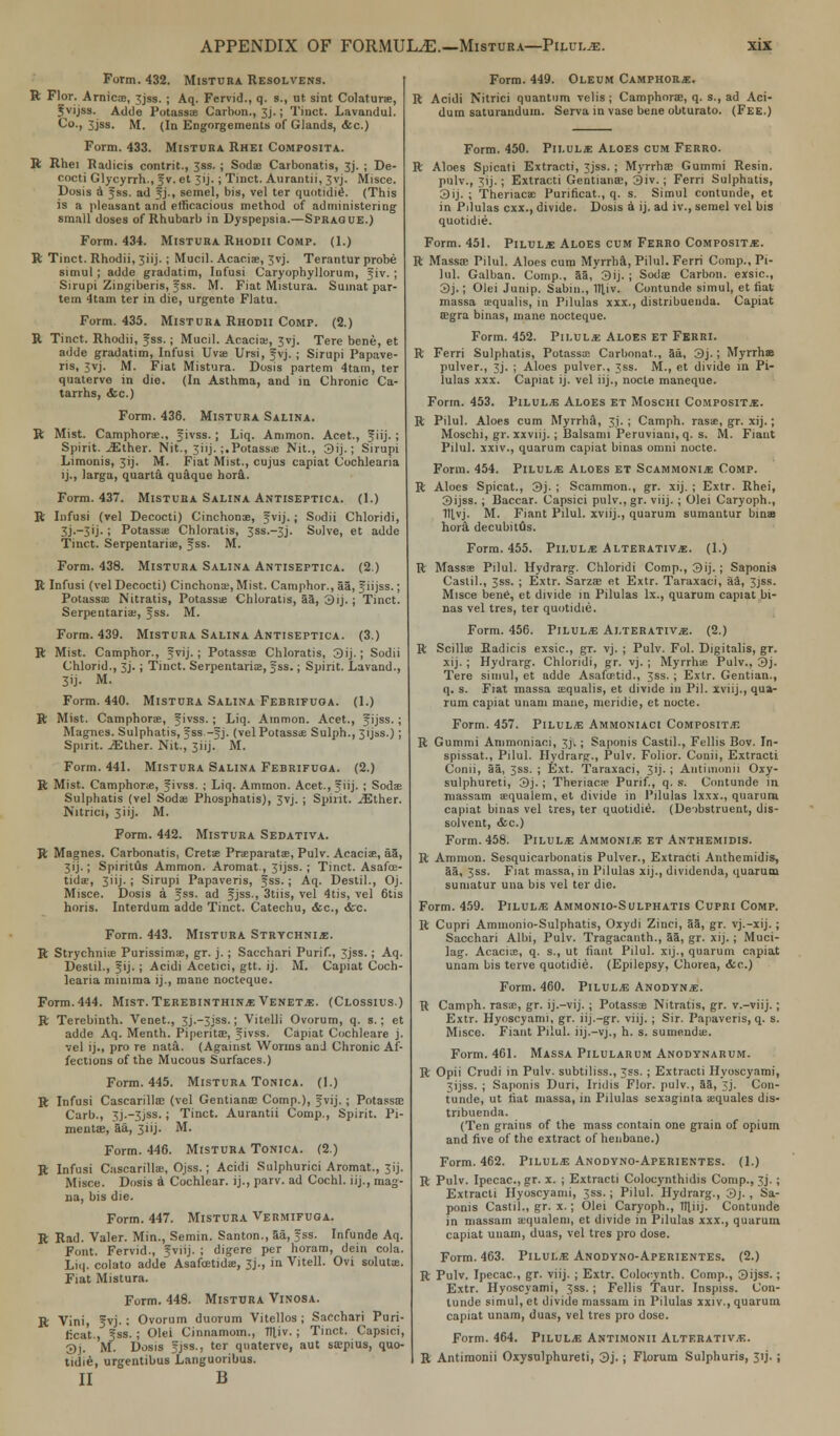 Form. 432. Mistura Resolvens. R Flor. Arnicas, 3jss. ; Aq. Fervid., q. s., ut sint Colaturae, fvijss. Adde Potass;e Carbon., Jj.; Tiuct. Lavandul. Co., 3jss. M. (In Engorgements of Glands, &c.) Form. 433. Mistura Rhei Composita. R Rhei Radicis contrit., 3ss. ; Soda Carbonatis, 3j. ; De- oocti Glycyrrh., $v. et 3>j.; Tinct. Aurantii, 3vj. Misce. Dosis a f ss. ad Jj., semel, bis, vel ter quotidiij. (This is a pleasant and efficacious method of administering small doses of Rhubarb in Dyspepsia.—Sprague.) Form. 434. Mistura Rhodii Comp. (1.) R Tinct. Rhodii, 3iij. ; Mucil. Acaciae, 3vj. Terantur probe simul ; adde gradatim, Infusi Caryophyllorum, fiv. ; Sirupi Zingiberis, Jss. M. Fiat Mistura. Sumat par- tem 4tam ter in die, urgente Flatu. Form. 435. Mistura Rhodii Comp. (2.) R Tinct. Rhodii, fss.; Mucil. Acacia;, 3vj. Tere bene, et adde gradatim, Infusi Uvae Ursi, fvj. ; Sirupi Papave- ris, 3vj. M. Fiat Mistura. Dosis partem 4tam, ter quaterve in die. (In Asthma, and in Chronic Ca- tarrhs, &c) Form. 436. Mistura Salina. R Mist. Camphors., fivss. ; Liq. Ammon. Acet., f iij.; Spirit. JEther. Nit., 3iij- ;.Potass* Nit., 3ij.; Sirupi Limonis, 3ij. M. Fiat Mist., cujus capiat Cochleana ij., larga, quarta quaque hora. Form. 437. Mistura Salina Antiseptica. (1.) R Infusi (vel Decocti) Cinchona?, fvij.; Sodii Chloridi, 3j-~3'j-! Potassifi Chloratis, 3SS.-3J. Solve, et adde Tinct. SerpentariiE, fss. M. Form. 438. Mistura Salina Antiseptica. (2.) R Infusi (vel Decocti) Cinchona;, Mist. Camphor., 55, fiijss.; Potassae Nitratis, Potassae Chloratis, aa, 3ij.; Tinct. Serpentariae, fss. M. Form. 439. Mistura Salina Antiseptica. (3.) R Mist. Camphor., fvij. '• Potassa; Chloratis, 3ij.; Sodii Chlorid., 3J.; Tinct. Serpentarise, fss.; Spirit. Lavand., 3'j- M. Form. 440. Mistura Salina Febrifuga. (1.) R Mist. Camphorae, fivss. ; Liq. Ammon. Acet., fijss. i Magnes. Sulphatis, fss.-f j. (vel Potassae Sulph., 3ijss.) ; Spirit. jElher. Nit., 3iij. M. Form. 441. Mistura Salina Febrifuga. (2.) R Mist. Camphor*, Jivss. ; Liq. Ammon. Acet., fiij. ; Sods Sulphatis (vel Soda; Phosphatis), 3vj. ; Spirit. jEther. Nitrici, 3iij. M. Form. 442. Mistura Sedativa. R Magnes. Carbonatis, Cretse Praeparatas, Pulv. Acacias, aa, 3 i j -; SpiritOs Ammon. Aromat , 3ijss. ; Tinct. Asafce- tidae, 3 i i j - ; Sirupi Papaveris, f ss.; Aq. Deslil., Oj. Misce. Dosis a Jss. ad Jjss., 3tiis, vel 4tis, vel 6tis horis. Interdum adde Tinct. Catechu, <tc, <fcc. Form. 443. Mistura Strychnine. R Strychnia; Purissimae, gr. j. ; Sacchari Purif., 3jss.; Aq. Destil., fij.; Acidi Acetici, gtt. ij. M. Capiat Coch- learia minima ij., mane nocteque. Form. 444. Mist. Terebinthine Venete. (Clossius.) R Terebinth. Venet., 3j.~3jss.; Vitelli Ovorum, q. s.; et adde Aq. Menth. Piperita, Jivss. Capiat Cochleare j. vel ij., pro re nata. (Against Worms and Chronic Af- fections of the Mucous Surfaces.) Form. 445. Mistura Tonica. (1.) R Infusi Cascarillae (vel Gentianae Comp.), fvij. ; Potassae Carb., 3j.-3jss.; Tinct. Aurantii Comp., Spirit. Pi- mentae, aa, 3iij. M. Form. 446. Mistura Tonica. (2.) R Infusi Cascarilla;, Ojss.; Acidi Sulphurici Aromat., 3ij. Misce. Dosis a Cochlear, ij., parv. ad Cochl. iij., mag- na, bis die. Form. 447. Mistura Vermifuga. R Rad. Valer. Min., Semin. Santon., 5a, fss. Infunde Aq. Font. Fervid., Jviij. ; digere per horam, dein cola. Liq. colato adde Asafcetida:, 3j., in Vitell. Ovi solutae. Fiat Mistura. Form. 448. Mistura Vinosa. R Vini, 5vj.: Ovorum duorum Vitellos ; Sacchari Puri- fica't., fss. ; Olei Cinnamom., Tlliv. ; Tinct. Capsici, 5)j. M. Dosis fjss., ter quaterve, aut sajpius, quo- tidie, urgentibus Languoribus. II B Form. 449. Oleum Camphors. R Acidi Nitrici quantum velis ; Camphnrac, q. s., ad Aci- dum saturandum. Serva in vase bene obturato. (Fee.) Form. 450. Pilule Aloes cum Ferro. R Aloes Spicati Extracti, 3jss. ; Myrrha? Gummi Resin, pulv., 31J.; Extracti Gentiante, 3iv.; Ferri Sulphatis, 3ij. ; Theriaca: Purificat., q. s. Simul contunde, et in Pdulas cxx., divide. Dosis a ij. ad iv., semel vel bis quotidie. Form. 451. Pilule Aloes cum Ferro Composite. R MassaE Pilul. Aloes cum Myrrha, Pilul. Ferri Comp., Pi- lul. Galban. Comp.. 5a, 3ij. ; Sodae Carbon, exsic, 3j.; Olei Junip. Sabm., 1H.iv. Contunde simul, et fiat massa asqualis, in Pilulas xxx., distribuenda. Capiat ffigra binas, mane nocteque. Form. 452. Pilule Aloes et Ferri. R Ferri Sulphatis, Potassae Carbonat., 5a, 3j.; Myrrhae pulver., 3j. ; Aloes pulver., 3ss. M., et divide in Pi- lulas xxx. Capiat ij. vel iij., nocte maneque. Form. 453. Pilule Aloes et Moschi Composite. R Pilul. Aloes cum Myrrha, 31. ; Camph. rasas, gr. xij.; Moschi, gr. xxviij. ; Balsami Peruvian!, q. s. M. Fiant Pilul. xxiv., quarum capiat binas omni nocte. Form. 454. Pilule Aloes et Scammonie Comp. R Aloes Spicat., 3j. ; Scammon., gr. xij. ; Extr. Rhei, 3ijss. ; Baccar. Capsici pulv., gr. viij.; Olei Caryoph., 1J|,vj. M. Fiant Pilul. xviij., quarum sumantur binaB hora decubitus. Form. 455. Pilule Alterative. (1.) R Massse Pilul. Hydrarg. Chloridi Comp., 3ij. ; Saponis Castil., 3ss. ; Extr. Sarzae et Extr. Taraxaci, aa, 3jss. Misce bene, et divide in Pilulas lx., quarum capiat bi- nas vel tres, ter quotidie. Form. 456. Pilule Alterative. (2.) R Scillae Radicis exsic, gr. vj. ; Pulv. Fol. Digitalis, gr. xij. ; Hydrarg. Chloridi, gr. vj. ; Myrrha; Pulv., 3j. Tere simul, et adde Asaftetid., 3ss. ; Extr. Gentian., q. s. Fiat massa aequalis, et divide in Pil. xviij., qua- rum capiat unam mane, meridie, et nocte. Form. 457. Pilule Ammoniaci Composite R Gummi Ammoniaci, 3jl; Saponis Castil., Fellis Bov. In- spissat., Pilul. Hydrarg., Pulv. Folior. Conii, Extracti Conii, 55, 3ss. ; Ext. Taraxaci, 3 i j - ; Antitnonii Oxy- sulphureti, 3j. ; Theriaca? Purif., q. s. Contunde in massam aequalem, et divide in Pilulas lxxx., quarum capiat binas vel tres, ter quotidie. (De-ibstruent, dis- solvent, &c.) Form. 458. Pilule Ammonie et Anthemidis. R Ammon. Sesquicarbonatis Pulver., Extracti Anthemidis, 55, 3ss. Fiat massa, in Pilulas xij., dividenda, quarum sumatur una bis vel ter die. Form. 459. Pilule Ammonio-Sulphatis Cupri Comp. R Cupri Ammonio-Sulphatis, Oxydi Ziuci, 55, gr. vj.-xij. ; Sacchari Albi, Pulv. Tragacanth., 55, gr. xij. ; Muci- lag. Acaciae, q. s., ut fiant Pilul. xij., quarum capiat unam bis terve quotidie. (Epilepsy, Chorea, <fcc) Form. 460. Pilule Anodyne. R Camph. rasa;, gr. ij.-vij.; Potassae Nitratis, gr. v.-viij. ; Extr. Hyoscyami, gr. iij.-gr. viij.; Sir. Papaveris, q. s. Misce. Fiant Pilul. iij.—vj., h. s. sumendae. Form. 4C1. Massa Pilularum Anodynarum. R Opii Crudi in Pulv. subtiliss., 3ss. ; Extracti Hyoscyami, 3ijss. ; Saponis Duri, Iridis Flor. pulv., 55, Jj. Con- tunde, ut fiat massa, in Pilulas sexaginla aequales dis- tribuenda. (Ten grains of the mass contain one grain of opium and five of the extract of henbane.) Form. 462. Pilule Anodyno-Aperientes. (1.) R Pulv. Ipecac, gr. x. ; Extracti Colocynthidis Comp., 3j. ; Extracti Hyoscyami, 3ss.; Pilul. Hydrarg., 3j. , Sa- ponis Castil., gr. x.; Olei Caryoph., Itliij. Contunde in massam ajqualem, et divide in Pilulas xxx., quarum capiat unam, duas, vel tres pro dose. Form. 463. Pilule Anodyno-Aperientes. (2.) R Pulv. Ipecac, gr. viij. ; Extr. Colocynth. Comp., 3ijss.; Extr. Hyoscyami, 3ss.; Fellis Taur. Inspiss. Con- tunde simul, et divide massam in Pilulas xxiv., quarum capiat unam, duas, vel tres pro dose. Form. 464. Pilule Antimonii Alterative. R Antimonii Oxysulphureti, 3j. ; Florura Sulphuris, 31J. ;