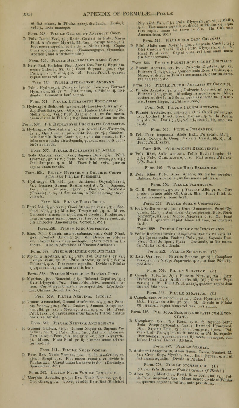 ut fiat massa, in Pilulas xxxvj. dividenda. Dosis, ij. vel iij., nocte maneque. Form. 528. Pilul* Guaiaci et Antimonii Comp. R Pulv. Jacobi Veri, 3j.; Resin. Guaiaci in Pulv., Massa: Pilul. AloSs cum Myrrha, aa, 3jss. ; Sirupi Simp.,q. s. Fiat massa asqualis, et divide in Pilulas xlviij. Capiat binas ad quatuor pro dose. (Emmcuagogue, Stomachic, Aperient, and Antirheumatic.) Form. 529. Pilul* Hellebori et Aloes Comp. R E.\tr. Pad. Hellebor. Nig., Aloes Ext. Purif., FeiTi Am- monio-Chlondi, 55, 3j. ; Croci Stigmat., 3ss.; Opii Puri, gr. v. ; Sirupi, q. s. M. Fiant Pilul. l.,quarum capiat binas vel tres. Form. 530. Pilul* Hydrargyri Anodynje. R Pilul. Hydrarayri, Pnlveris Ipecac. Compos., Extracti Hyoscvami, aa, gr. v. Fiat massa, in Pilulas iij. divi- denda. Sumantur hora, somni. Form. 531. Pilule: Hydrargyri Bichloridi. R Hydrargyri Bichloridi, Ammon. Hydrochlorat., aa, gr. v. ; Aq. Destillatas, Jss. ; Glycyrrh. Radicis Pulveris, 3iv. ; Mellis Opt., 3ss.; Pulv. Acaciie, q. s., ut fiat massa, quam divide in Pil. xl.; e quibus sumatur una ter die. Form. 532. Pil. Hydrargyri Phosphatis Composite. R Hydrargyri Phosphatis, gr. ix.; Antimonii Pot.-Tartratis, gr. j. ; Opii Crudi in pulv. subtiliss., gr. vj.; Confecti- ouis Fruclus Rosas Caninae, q. s., ut fiat massa, in Pi- lulas sex aequales distribuenda, quarum una hora. decu- bitus sumenda. Form. 533. Pilul* Hydrargyri et Scill*. R Sodae Carbon, exsic, 3ss.; Saponis Duri, 3ij.; Pilul. Hydrarg., gr. xxiv.; Pulv. Soillae Rad. exsic, gr. xij.; Olei Juniperi, q. s. M. Fiant Pilul. xxiv., quarum capiat unam ter die. Form. 534. Pilul* Hydrargyri Chloridi Compo- site, seu Pilul*: Plummeri. R Hydrargyri Chloridi, Jss. ; Antimonii Oxysulphureti, 3j.; Guaiaci Gummi Resinae contrit., 3ij. ; Saponis, 3ss.; Olei Juniperi, Tllxxx. ; Theriacas Purificatcs (Treacle), q. s., ut fiat massa, in Pilulas sexaginta di- videnda. Form. 535. Pilul* Ferri Iodidi. R Ferri Iodidi, gr. xxx. ; Croci Stigm. pulveriz., 3J.; Sac- chari Albi, 3iij.; Mucilag. Tragacanth., q. s. Misce. Cuntunde in massam asqualem, et divide in Pilulas xo. ; quarum capiat unam, binas, vel tres, bis terve quotidie. (In Chlorosis, AmenorrhcEa, Scrofula, &c.) Form. 536. Pilul* Kino Composite. R Kino, 3ij. ; Camph. rasas et subactas, 3ss.; Oxidi Zinci, 3ss. ; Confect. Aromat., 3j. M. Divide in Pilulas xx. Capiat binas mane nocteque. (Augustin, in Di- abetes. Also in Affections of Mucous Surfaces.) Form. 537. Pilul* Morphi* cum Digitals. R Morphias Acetatis, gr. j. ; Pulv. Fol. Digitalis, gr. vj. ; Camph. rasas, gr. x.; Pulv. Acacias, gr. viij. ; Sirupi Tolutani,q. s. Fiat massa eequalis. Divide in Pilulas vj., quarum capiat unam tertiis horis. Form. 538. Pilul* Myrrh* et Balsami Comp. R Myrrhee. 3jss. ; Benzoini, 3ij. ; Balsami Copaiba?. 3j. ; Extr. Glycyrrh., 3iv. Fiant Pilul. Ixiv., secundum ar- tem. Capiat asger binas bis terve quotidie. (For Asth- ma, Chronic Bronchitis, &e.) Form. 539. Pilul* Nervin*. (Stoll.) R Gummi Ammoniaci, Gummi Asafcetidas, aa, 3jss. ; Sapo- nis Venet., 3ss. ; Pulv. Castorei, Ammon. Sesquiear- bon., aa, gr. xxv.; Mucilag. Acacias, q. s. M. Fiant Pilul. lxxx. ; e quibus sumantur binas tertiis vel quartis horis, vel ter die. Form. 540. Pilul* Nervin* Antimoniat*. R Gummi Galbani, 3jss. ; Gummi Sagapeni, Saponis Ve- netian, aa, 3j. ; Pulv. Rhei, 3ss. ; Antimon. Potassio- Tart. in Aqua Font., q. s., sol. gr. vj.-x.; Ext. Glycyrrh., 3j. Misce. Fiant Pilul. gr. iij. ; sumat unam ad tres ter quotidie. Form. 541. Pilul* Nucis Vomic*. R Extr. Res. Nucis Vomicas, 3ss. ; G. R. Asafostidse, gr. sjss. ; Sirupi, q. s. Fiat massa asqualis, et divide 111 Pilulas xxx. Capiat unam bis terve indie. (Cardialgia Spasmodica, &c.) Form. 542. Pilt/l* Nucis Vomic* Composit*. B Morphias Acetatis, gr. j. ; Ext. Nucis Vomicas, gr. ij.; Olei Olivae, gr. x. Solve ; et adde Extr. Rad. Hellebori Nio- iFd Ph) -3i • P»lv- Glycyrrh., gr. viij.; Mellis, it (lt^qualis.et div.de in H^ffi** rum capiat unam bis terve m Amenorrhea, <fcc.) die. Form. 543. Pilul* cum Oleo Crotonis. R Pilul. Aloes cum Myrrha, 31«f- • ^Cvrrh* .' ^ Olei Crotonis Tiglil, Hlvj. ; Pnlv- G\ycyrrh . a. M. Fiant Pilul. xxx. Capiat duas vel tres omm nocte (In Amenorrhea) Form. 544. Pilul* Plumbi Acetatis et Digitalis. R Plumbi Acetatis, gr. iv. ; Pulverrs Digitalis, gr. vj., Pulverrs Opii, gr. iij. ; Confections Rosas Camnse, q. s. Mtsce, et divide in Pilulas sex asquales, quarum suma- tur una ter in die. Form. 545. Pilul* Plumbi Acetatis et Colchici. R Plumbi Acetatis, gr. xij. ; Pulveris Colchici, gr. xxv., Pulveris Opii, gr. iij. ; Mucilaginis Acacia;, q. s. Misce optime, et divide in Pilulas asquales duodecim. (In act- ive Haemorrhages, in Phthisis, &c.) Form. 546. Pilul* Plumbi Acetatis. R Plumbi Acetatis, gr. viij.-xvj.: Opii Crudi pulver., gr. iv. ; Confect. Fruct. Rosas Caninae, q. s. In Pilulas viij. divide. Dosis j., ij., vel iij., semel, bis, saepiusve in die. Form. 547. Pilul* Purgantes. R Fel. Tauri inspissati, Aloes Extr. Purificati, aa, 3j.; Extr. Colocynth. Comp., Saponis Castil., aa, 3j. M. Fiant Pilul. xxxvj. Form. 548. Pilul* Rhei Resolventes. R Pulv. Rhei, Sodae Acetatis, Fellis Bovini inspiss., 85, 3ij. ; Pulv. Gum. Acaciae, q. s. Fiat massa Pilularis. (PA. Dan.) Form. 549. Pilul* Rhei Balsamic*. R Pulv. Rhei, Pulv. Gum. Acacias, aa, partes s Balsam. Copaibas, q. s., ut fiat massa pilularis. iles ; Form. 550. Pilul* Scammoni*. G. R. Scammon., gr. xv. ; Sacchar. Albi, gr. x. Tere probe ; deinde adde Ol. Carui, Tlliv. quarum sumat ij. omni hora. Fiant Pilul. vj., Form. 551. Pilul* Scill* Composit*. R Rad. Scillae recent , 3ss. ; Gum. Ammoniaci, Succi Gly- cyrrh., aa, 3j. ; Antimonii Oxysulphureti, Pulv. Nucis Myristicas, aa, 3j. ; Sirupi Papaveris, q. s. M. Fiant Pilulas 1., quarum capiat binas ad tres, ter quaterve in die. Form. 552. Pilul* Scill* cum Ipecacuanha. R Scillae Radicis Pulveris, Zingiberis Radicis Pulveris, aa, 3j. ; Ipecacuanhas Radicis Pulv., 3ss. ; Saponis Duri, 3jss. ; Olei Juniperi, Itlxxx. Contunde, ut fiat massa in Pilulas Ix. dividenda. Form. 553. Pilul* Sedativ*. (1.) R Extr. Opii, gr. j. ; Nitratis Potassas, gr. vj. ; Camphors rasas, gr. v. ; Sirupi Papaveris, q. s., ut fiant Pilul. iij., pro dose. Form. 554. Pilul* Sedativ*. (2.) R Camph. Subactas, 3j. ; Potassas Nitratis, 3ss.; Extr. Hyoscyami, Exlr. Anthemidis, 5a, 3ij. j Sirupi Papa- veris, q. s. M. Fiant Pilul. xxxvj., quarum capiat duas 4tis vel 6tis horis. Form. 555. Pilul* Sedativ*. (3.) R Camph. rasas et subactas, gr. x. ; Extr. Hyoscyami, 3J., Extr. Papaveris Albi, gr. xij. M. Divide in Pilulas xij., quarum capiat binas vel tres hor& somni. Form. 556. Pil. Sod* Sesquicarbonatis cum Hyos- cyamo. R Camphors, 3ss. ; (Sp. Rect., q. s., ft. terendo pulv.) Sodas Sesquicarbonatis, 3.jss. ; Extracti Hyoscyami, 3iJ.: Saponis Duri, 3J.; Olei Juniperi, Itlxxx.; Pul- veris Ind. Flor., q. s„ ut ft. massa, in Pil. Ix. aequales distribuenda; quarum sumat iij. nocte maneque, cum infuso Lini vel Decocto Althaeas. Form. 557. Pilul* Stahlii. R Antimonii Sesquioxidi, Aloes Socot., Resin. Guaiaci all, 3J. i Croci Stig Myrrhas, 3ss.: Bals. Peruv., q. s„ ut hat massa aequalis. Divide in Pilulas 1. Form. 558. Pilul* Stomachic*, (l.) (Grana Vita: Mcsve.- Frank's Grains of Health.) R Aloe^ 3iij. ; Mastiches, Petal. Rosas Rub., 55 ri • Fel- lis Taun inspissati, 3jss. Misce bene ; divide in Pilula. c, quarum capiat ij. vel iij., ante prandium ™ula