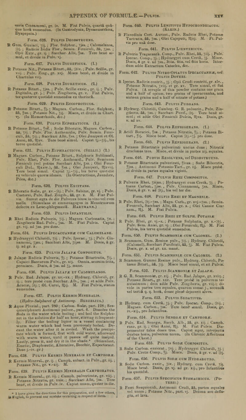 tbtis Ciniramomi, gr. iv. M. Fiat Pulvis, quarta qua- que hora sumendus. (In Gastrodyuia, Dysweuorrhcca, Dyspepsia.) Form. 626. Pulvis Deobstruehs. ft Gam. Guaiaci, 3ij_ ; Flor. Sulphur., 'jss. • Calomelanos, 3j.; Radicis India Flor., Semin. Fieniculi, aa, 3jss. ; Opn Extr., gr. >j. ; Sacchar- Albi, fss. Tere bene si- mul, et divide iu Pulv. vj. Form.627. Pulvis Diureticus. (1.) P.- Potassa Nit., Potassa: Bitart.,aa, 3iv. ; Pulv. Stalls, gr. viij. ; Pulv. Zing., gr. xvj. Mi see bene, et divide in Chartulas viij. Form. 628. Pulvis Diureticus. (2.) ft Potass* Bitart., 3jss. ; Pulv. Scillie exsic, gr. ij.; Pulv. Digitalis, gr. j.; Pulv. Zingiberis, gr. v. Fiat Pulvis, terquaterve quotidie sumendus ex theriaca. Form. 629. Pulvis Eccopeoticus. ft Potassae Bitart., 5J.; Magnes. Carbon., Flor. Sulphur., aa, ;ss.; Potassa; Nit., 31J. Misce, et divide iu Chart, vj. (In Hemorrhoids, &c.) Form. 630. Pulvis Ecphraticus. (1.) R Potassa Bitart., fss\ ; Sodie Biboralis, Magnes. Carbon., aa, 3ij. ; Pulv. Flor. Anthemidis, Pulv. Semin. Fceni- culi, 5a, 3ij.; Saccbari Albi, fss. ; Olei Juniperi et Ol. Anisi, S3, Tllxv. Tere bene simul. Capiat 3j.-3ij-, bis terve quotidie. Form. 631. Pulvis Ecphracticu-s. (Sellii.) (2.) It Magnes. Carbon., Potassa; Bitart., Sulphuris Sublimati, Pulv. Rhei, Pulv. Flor. Antheinid., Pulv. Seniinuin Foeniculi (vel potius Saccbari Albi, Jss.; Olei Funi- culi DuL, IllKxiv.), aa, §ss.; Olei Jumperi, Tllxviij. Tere bene simul. Capiat 3j.—3 i j -. bis terve quotidie ex vehirulo quovi* idoneo. (In Obstructions, Jaundice, Piles, &c.) Form. 632. Pulvis Excitans. ft Biboratis Soda;, gr. xv.-3j.: Pulv. Sabinae, gr. vj. ; Pulv. Castorei, Pulv. Bad. Zingib., aa, gr. x. M. Fiat Pul- vis. Sumut aegra de die Pulveies binos in vino vel cum melle. (Stimulaus et eminenagogus in Menstruorurn defectu ex Leucuphlcguiasiil. HiKTMiNK.) Form. 633. Pulvis Infantilis. ft Rhei Radicis Pulveris. 3'lj.; Magne6. Carbonatig, 3X. ; Zingiberis Rad. Pulv., 3&S. M. Fiat Pulvis. Capiat gr. vij. ad 3ss. pro dose. Form. 634. Pulvis Ipecacuanha cum Calomelane. it llydrargyri Chloridi, 31J. ; Pulv. Ipecac, 3j.; Pulv. Cin- namomi, 3jss.; Sacchari Albi, 3ijss. M. Dosis, a gr. ij. ad gr. x. Form. 635. Pulvis Jalap* Compositus. ft Jalapse Radicis Pulveris, fj.; Potassa; Bitartratis, fij.; Capsici Baccarum Pulv., gr. xij. Omnia, seorsim tnta, permisce. Dosis, a 3ss. ad 3j. mane. Form. 636. Pulvis Jalap* et Calomelanos. ft Pulv. Bad. Jalap®, gr. xv.-xx. ; Hydrarg- Chloridi, gr. ij. ; tere probe cum Sacchar. Alb., 3ss. ; et adde Pulv. Acacia;, 3j.; 01. Caxui, 7JJ, 1 j. M. Fiat Pulvis, slaliiii sumendus. Form. 637. Pulvis Kermis Mineralis. (Hydro-Sulphuret of Antimony. BERZELIUS.) ft Aqua; Pluvial., part. 280; Carbon. Sodae, part. 128; Ses- qujsulphureti Antimnuii pulver., part. 6. Dissolve the Soda in the water while boiling; and boil the Sulphu- ret in the solution /or half an hour, stirring it frequent- ly. Filter the boiling liquor in a vessel containing warm water which had been previously boiled. De- cant the water after it is cooled. Wash the precipi- tate which is formed, first with cold water, afterward ■with warm water, until it passes off quite insipid. Lastly, press it, and dry it in the shade.* (Stimulant, Emetic, Diaphoretic, Alterative, Becchic, Expectorant. Dose j.-iv. gr.) Form. 638. Pulvis Kermis Mineralis et Camphors. ft Kermis Mineral., gr. ij.; Camph. subact. in Pulv.,gr. iij.; Potassae Nit., gr. v.-xij. M. Form. 639. Pulvis Kermzs Mineralis CaMfhoratus. ft Kermis Mineral., gr. iij. ; Camph. pulverizata:, gr. viij.; Pot&iss Nitratis, gr. xxiv.; Sacchari Albi, 3ss. Tere bene, et divide in Pulv.iv. Capiat unain, quater indie. * I have given (be direction! for this preparation, and ;i few others, is English, to prevent auy nnstalte occurring in respect oj'them. Form. 640. Pulvis Lenitivus Hvpochondriacus. (Klein.) ft Flavedinis Cort. Aurant., Pulv. Radicis Rhei, Potassae Tartratis, aa, 3ss. ; Olei Cajeputi, Tllnj. M. Ft. Pul- vis pro una dose. Form. 641. Pulvis Lientericus. ft Pulveris Tragacanth. Comp., Pulv. Rhei.aa, 3iij_ ; Pulv. Ipecac. Comp., jj. ; Hydiargyri cum Cretii, j. Misce. Dosis, a gr. v. &d 3ss-, 3tiis, 4tis, vel 6tis horis. Inter- dum adde Extractum Catechu, etc. Form. 642. Pulvis Nitbo-Opiatus Ipecacuanhje, vel Pulvis Doveri. ft Ipecac Radicis contrit., 3j.; Opii Crudi contriti, gr. xlv., Potassae Nitratis, 3viij- et gr. xv. Tere simul, et fiat PuIvls. (A scruple of? this powder contains one grain and a half of opium, two grains of ipecacuanha, and sixteen grains and a half of nitrate of potass.) Form. 643. Pulvis Puroans. ft Hydrarg. Chloridi, Cambog. G. R. pulveriz., Pulv. Zin- giberis, aa, 3«s.; Sacchari Purif., 3j. Tere bene si- mul; et adde Olei Foeniculi Dulcis, IJLxx. Dosis, gr. v. ad xv. Form. 644. Pulvis Refrigerans. (I.) ft Acidi Boracici, fss.; Potassie Nitratis, fj. ; Potassae Bi- tart., fij. Misce bene. Capiat 3J.-3J. pro dose. F^rm. 645. Pulvis Refrigerans. (2.) ft Potassae Bitartratis pulverizati uncias duas; Nitratis drachmas ties. Misce, et divide in paites xij. aequales. Form. 646. Puuvis Resolvens, tieJDEOBSTRUENS. ft Potassas Bitartratis pulverizati, fivss.; Soda: Biboratis, fjss. ; Antimonii Potassio-Tart., gr. iij. Misce probe et divide iu partes sequales viginti. Form. 647. Pulvis Ruei Compositus. ft Pulveris Rhei, 3»jss.; llydrargyri cum Creta, 3j. ; Po- tassae Carbon., 3jss. , Pulv. Cinnamomi, 3ss. Misce. Dosis,i gr. v. ad 3j., bis vel ter die. Form. 648. Pulvis Rhei et Magnesi*. ft Pulv. Rhei, 3j.-3ss. ; Magn. Carb., gr. xvj.-3ss. ; Semin. Fcemculi, Sacchari Albi, aa, gr. x.; Olei Cassia; Cin- nain., lllj. M. Fiat Pulvis. Form. 649. Pulvis Rhei et Sulph. Potass.* ft Pulv. Rhei, gr. vj.-x. ; Potassae Sulphatis, gr. x.-3j., Pulv. Sein. Anisi, gr. vj. ; Olei Funiculi, Jl]j. M. Fiat Pulvis, bis terve quotidie sumendus. Form. 650. Pulvis Scammonije cum Calomel. (I.) ft Scanimon. Gum. Resinae pulv., 3ij. ; Hydrarg. Chloridi, (Calomel), Sacchari Punficati, aa, 3j. M. Fiat Pulvis. Dosis, gr. x. ad gr. xx. inane. Form. 651. Pulvis Scam.monle cum Calomel. (2.) ft Scammon. Gunimi Resinae pulv., Hydrarg. Chloridi, Po- tassie BitarL, aa, 3ij. Misce bene simul, et sit Pulvis. Form. 652. Pulvis Scammoni* et Jalaps. ft G. R. Scammoniae, gr. xij. ; Pulv. Rad. Jalapie, gr. xviij.; Potassie Bitart., gr. xxv. Tere pruli£ in pulverem te- nuissimum; dein adde Pulv. Zingiberis, gr. viij.I; di- vide in partes ties aequales, quarum sumat j., secunda vel tertia q. q. hora, donee plene dejecerit alvos. Form. 653. Pulvis Sedativus. ft Hydrarg. cum Creta, Jj.; Pulv. Ipecac. Comp., 3ij.; Magnes. Carbon., Jss. Tere bene simul. Dosis, gr. iv.-xij., pro Inlantibus. Form. 654. Pulvis Senega; et Camphor*. ft Pulv. Rad. Senega;, Sacch. Alb., aa, gr. xij. ; Camph. rasa:, gr. ij.; Olei Anisi, 1I|j. M. Fiat Pulvis. Dis- pensentur tales doses tres. Capiat ffiger, iuterjectis duabus horis, pulverem unuin. (In Chronic Affections of the Chest.) Form. 655. Pulvis Sodm Compositus. R Soda; Carbon, exsiccat., 3vj. ; llydrargyri Chloridi, 3J.; Pulv. Cretae Comp., fj. Misce. Dosis, a gr. v. ad 3j. Form. 656. Pulvis Sod* cum Hvdrabgtro. ft Sodae Carbon, exsic, 3iv.; Hydrarg. cum Creia. ji], Misce ben^. Dosis, gr. vj. ad gr. xij., pro Infantibus bis quotidie. Form. 657. Pulvis Specificus Stomachicus. (Po- tehii.) ft Ferri Sesquioxidi, Antimonii Crudi, aa, partes oequales vel unain ; Potassa: Nitr., part. vj. Detona seu defla- gia, el lava.