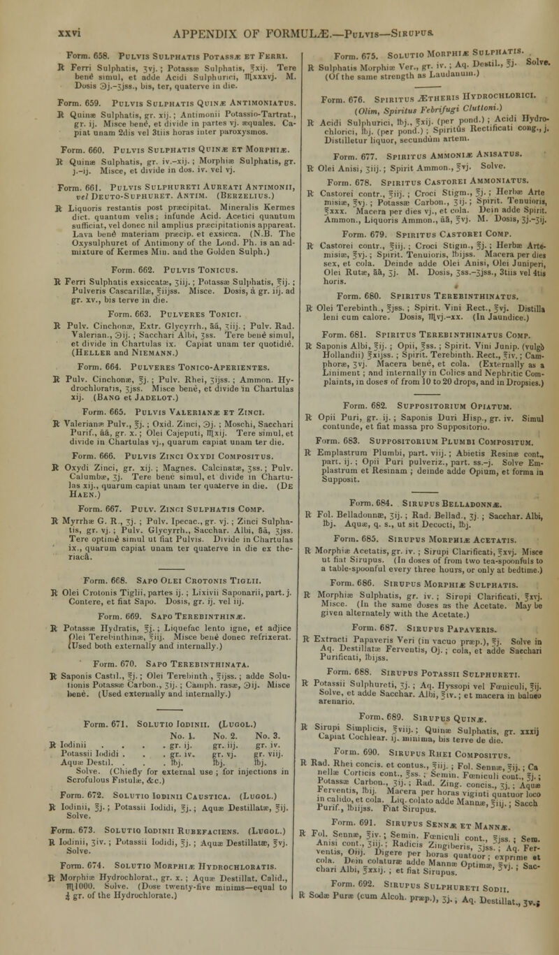 Form. 658. Pulvis Sulphatis Potassa et Feriu. R Ferri Sulphatis, 3vj. ; Potassas Sulphatis, fxij. Tere bend siniul, et adde Acidi Sulphunci, lllxxxvj. M. Dosis 3j.-3jss., bis, ter, quaterve in die. Form. 659. Pulvis Sulphatis Quins Antimoniatus. R Quinae Sulphatis, gr. xij.; Antimonii Potassio-Tartrat., gr. ij. Misce bend, et divide in partes vj. asquales. Ca- piat unam 2dis vel 3tiis boras inter paroxysmos. Form. 660. Pulvis Sulphatis Quins et Morphia. R Quinae Sulphatis, gr. iv.-xij. ; Morphias Sulphatis, gr. j.-ij. Misce, et divide in dos. iv. vel vj. Form. 661. Pulvis Sulphureti Aureati Antimonii, vel Deuto-Suphuret. Antim. (Berzelius.) R Liquoris restantis post prsecipitat. Mineralis Kermes diet, quantum veils; infunde Acid. Acetioi quantum sufficiat, vel donee nil amplius praecipitationis appareat. Lava bend materiam praecip. et exsicca. (N.B. The Oxysulphuret of Antimony of the Lond. Ph. is an ad- mixture of Kermes Min. and the Golden Sulph.) Form. 662. Pulvis Tonicus. R Fern Sulphatis exsiccatas, Jiij.; Potassas Sulphatis, f ij. ; Pulveris Cascarillas, f iijss. Misce. Dosis, a gr. iij. ad gr. xv., bis terve in die. Form. 663. Pulveres Tonici. R Pulv. Cinchona?, Extr. Glycyrrh., aa, 3iij.; Pulv. Rad. Valerian., 3ij. ; Sacchari Albi, 3ss. Tere bend simul, et divide in Chartulas ix. Capiat unam ter quotidid. (Heller and Niemann.) Form. 664. Pulveres Tonico-Aperientes. R Pulv. Cinchonas, fj. ; Pulv. Rhei, Jijss. ; Amnion. Hy- drochloratis, 3jss. Misce bene, et divide in Chartulas xij. (Bang et Jadelot.) Form. 665. Pulvis Valerianae et Zinci. R Valeriana* Pulv., fj.; Oxid. Zinci, 3j. ; Moschi, Sacchari Purif., aa, gr. x.; Olei Cajeputi, luixij. Tere simul, et divide in Chartulas vj., quarum capiat unam ter die. Form. 666. Pulvis Zinci Oxydi Compositus. R Oxydi Zinci, gr. xij. ; Magnes. Calcinatas, Jss.; Pulv. Calumbae, 3j. Tere bene simul, et divide in Chartu- las xij., quarum capiat unam ter quaterve in die. (De Haen.) Form. 667. Pulv. Zinoi Sulphatis Comp. R Myrrhae G. R., Jj. ; Pulv. Ipecac, gr. vj. ; Zinci Sulpha- tis, gr. vj.; Pulv. Glycyrrh., Sacchar. Albi, Sa, 3jss. Tere optimd simul ut fiat Pulvis. Divide in Chartulas ix., quarum capiat unam ter quaterve in die ex the- riaca. Form. 668. Sapo Olei Crotonis Tiglii. R Olei Crotonis Tiglii, partes ij.; Lixivii Saponarii, part. j. Contere, et fiat Sapo. Dosis, gr. ij. vel iij. Form. 669. Sapo Terebinthina. R Potassae Hydratis, f j.; Liquefac lento igne, et adjice Olei Terel-inthinie, f iij. Misce bend donee refrixerat. (ITsed both externalFy and internally.) Form. 670. Sapo Terebinthinata. R Saponis Castil., f j.; Olei Terebinth., f ijss.; adde Solu- tionis Potassa? Carbon., 3ij. ; Catnph. rasae, 3ij. Misce bene. (Used externally and internally.) Form. 671. Solutio Iodinii. (JLugol.) No. 1. No. 2. No. 3. R Iodinii . . . . gr. ij. gr. iij. gr. iv. Potassii Iodidi . . . gr. iv. gr. vj. gr. viij. Aquas Destil. . . . Ibj. Ibj. Ibj. Solve. (Chiefly for external use ; for injections in Scrofulous Fistulas, &c.) Form. 672. Solutio Iodinii Caustica. (Lugol.) R Iodinii, fj.; Potassii Iodidi, fj.; Aquae Destillatas, fij. Solve. Form. 673. Solutio Iodinii Rubefaciens. (Lugol.) R Iodinii, 3iv. ; Potassii Iodidi, f j. ; Aquae DestillaUE, f vj. Solve. Form. 674. Solutio Morphia IIvdrochloratis. R Morphias Hydrochlorat., gr. x. ; Aquas Destillat. Calid., 1111000. Solve. (Dose twenty-five minims—equal to i gr. of the Hydrochlorate.) Form. 675. Solutio Morphia Sulphatis. R Sulphatis Morphia, Vcr., gr. iv. ; Aq. Dert.l., B- Soi™- (Of the same strength as Laudanum.) Form. 676. Spiritus JEtheris Hydrochlorici. iOlim, Spiritus Febrifugi Cluttoni.) R Acidi Sulphurici, Ibj.. ?xij. (per pond.) ; Acidi Hydro- chlonci, Ibj. (per pond.) ; Spiritus Rect.ficati cong.,j. Distilletur liquor, secundum artem. Form. 677. Spiritus Ammonia Anisatus. R Olei Anisi, 3iij.; Spirit Ammon., f vj. Solve. Form. 678. Spiritus Castorei Ammoniatus. R Castorei contr., fiij. ; Croci Stigm., fj.; Herba; Arte misias, f vj. ; Potassa? Carbon., 30-; Spirit. Tenuioris, fxxx. Macera per dies vj., et cola. Dein adde Spirit. Ammon., Liquoris Ammon., aa, fvj. M. Dosis, 3J.-31J. Form. 679. Spiritus Castorei Comp. R Castorei contr., fiij. ; Croci Stigin., f j.; Herbas Arte- misiae, f vj.; Spirit. Tenuioris, Ibijss. Macera per dies sex, et cola. Deinde adde Olei Anisi, Olei Juniperi, Olei Rutae, aa, 3j. M. Dosis, 3ss.-3jss., 3tus vel 4tis horis. Form. 680. Spiritus Terebinthinatus. R Olei Terebinth., fjss. ; Spirit. Vini Rect., fvj. Distilla leni cum calore. Dosis, 1fl,vj.-xx. (In Jaundice.) Form. 681. Spiritus Terebinthinatus Comp. R Saponis Albi, fij. ; Opii, fss. ; Spirit. Vini Junip. (vulgb Hollandii) f xijss. ; Spirit. Terebinth. Rect., f iv.; Cant- phorae, 3vj. Macera bene, et cola. (Externally as a Liniment; and internally in Colics and Nephritic Com- plaints, in doses of from 10 to 20 drops, and in Dropsies.) Form. 682. Suppositorium Opiatum. R Opii Puri, gr. ij. ; Saponis Duri Hisp., gr. iv. Simul contunde, et fiat massa pro Suppositorio. Form. 683. Suppositorium Plumbi Compositum. R Emplastrum Plumbi, part. viij. ; Abietis Resinas cont., part. ij. ; Opii Puri pulveriz., part, ss.-j. Solve Em- plastrum et Resmam ; deinde adde Opium, et forma in Supposit. Form. 684. Sirupus Belladonna. R Fol. Belladonnas, 31J. ; Rad. Bellad., 3J. ; Sacchar. Albi, Ibj. Aquae, q. s., ut sit Decocti, Ibj. Form. 685. Sirupus Morphia Acetatis. R Morphias Acetatis, gr. iv. ; Sirupi Clarificati, 5 xvj. Misce ut fiat Sirupus. (In doses of from two tea-spoonfuls to a table-spoonful every three hours, or only at bedtime.) Form. 686. Sirupus Morphia Sulphatis. R Morphias Sulphatis, gr. iv. ; Sirupi Clarificati, fxvj. Misce. (In the same doses as the Acetate. Maybe given alternately with the Acetate.) Form. 687. Sirupus Papaveris. R Extracti Papaveris Veri (in vacuo prasp.), fj. Solve in Aq. Destillatas Ferveutis, Oj. ; cola, et adde Sacchari Punficati, Ibijss. Form. 688. Sirupus Potassii Sulphureti. R Potassii Sulphureti, 3J. ; Aq. Hyssopi vel Fosniculi, fij. Solve, et adde Sacchar. Albi, f iv.; et macera in balneo arenano. Form. 689. Sirupus Quina. R Sirupi Simplicis, f viij.; Quinas Sulphatis, gr. xxxij capiat Cochlear, ij. minima, bis terve de die. Form. 690. Sirupus Rhei Compositus. R Rad Rhei concis. et contus., 5iij. : Fol. Sennas, fij.: Ca nellas corticis cont., fss. ; Semin. Fosniculi cont., fj.: Potassas Carbon., 3,j.; Rad. Zing, concis., 3J. ; Aqua Ferventis, lb,j Macera per horas viginti quatuor loco in calido.et cola L,q colato adde Mannae, fnj.; Sacch xurif, Ibnjss. Fiat Sirupus. Form. 691. Sirupus Senna et Manna. R Fol. Sennas, f iv.; Semin. Fosniculi cont., f,ss'; Sen. Anisi cont., 3>'J-! Radicis Zingiberis. 3jss Ao Fer- vent* Orij. Digere per horas quat'uo 7e'xpr?n,e It cla-. Dwn colatnne adde Manna] Optimi ?vi Sac- chan Albi, fxx.j. ; et fiat Sirupus. ' 3 J' ' Form. 692. Sirupus Sulphureti Sodii R Soda, Puras (cum Alcoh. pnep.), 3j.. Aq. Destill'at, ^.