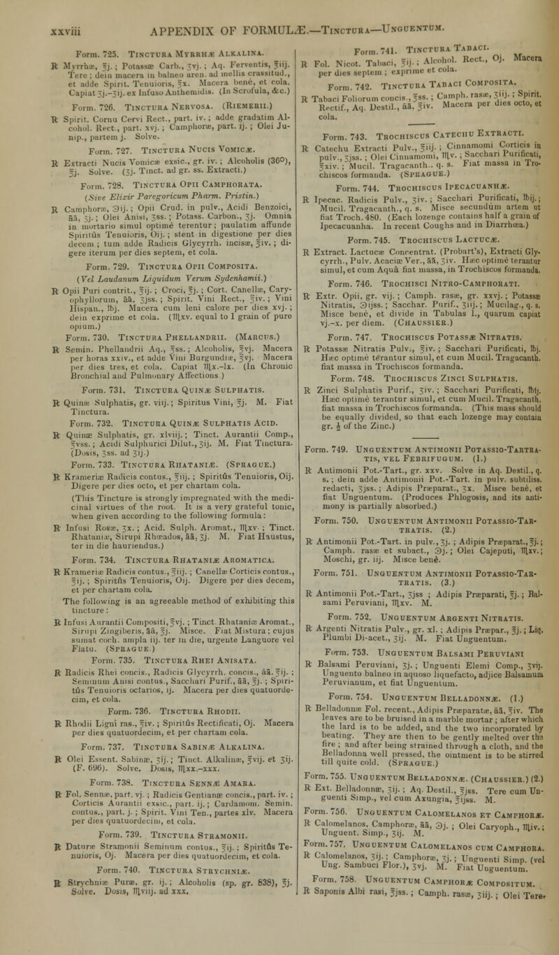 APPENDIX OF FORMUL/E.—Tinctura—Ungcentum. Form. 725. Tinctura Myrrh* Ai.kai.ina. R Myrrhte, 5j. ; Potassre Carb., vj. ; Aq. Fervontis, JilJ. Terc ; dein macera in balnea aren. ad mollis orassitud., et adde Spirit. Tenuioris, fx. Macera bene, et cola. Capiat 3J.-31J. ex Infuso Anthemidis. (In Scrofula, <tc.) Form. 726. Tinctura Nervosa. (Riemerii.) R Spirit. Cornu Cervi Rect., part. iv. ; adde gradatim Al- cohol, licet., part. xvj.; Camphone, part. ij. ; Olei Ju- nip., partem j. Solve. Form. 727. Tinctura Nucis Vomicae. R Extract! Nucis Vomicae exsic, gr. iv.; Alcoholis (360), f j. Solve. (3j. Tinct. ad gr. ss. Extracti.) Form. 728. Tinctura Opii Camphorata. (Sive Elixir Paregoricum Pharm. Pristin.) R Camphors, 3ij.; Opii Crud. in pulv., Acidi Benzoici, aa, 3j.; Olei Anisi, 3ss.; Potass. Carbon., 3j. Omnia in mortario simul optime terentur; paulatim affunde Spiritus Tenuioris, Oij. ; stent in digestione per dies decern ; turn adde Radicis Glycyrrh. incisoe, f iv.; di- gere iterum per dies septeni, et cola. Form. 729. Tinctura Opii Composita. (Vel Laudanum Liquidum Verum Sydcnhamii.) R Opii Puri contrit., §ij. ; Croci, f j. ; Cort. Canellu;, Cary- ophyllorum, aa, 3jss. ; Spirit. Vini Rect., §iv.; Vini llispau., Ibj. Macera cum leni calore per dies xvj. ; dein exprime et cola. (1llxv. equal to 1 grain of pure opium.) Form. 730. Tinctura Phellandrii. (Marcus.) R Semin. Phellandrii Aq., Jss.; Alcoholis, Jvj. Macera per horas xxiv., et adde Vim Burgmidr.e, gvj. Macera per dies tres, et cola. Capiat Tllx.-lx. (In Chronic Bronchial and Pulmonary Affections ) Form. 731. Tinctura Quina Sulphatis. R Quiiue Sulphatis, gr. viij.; Spiritus Vini, fj. M. Fiat Tinctura. Form. 732. Tinctura Quince Sulphatis Acid. R Quinae Sulpliatis, gr. xlviij.; Tinct. Aurantii Comp., gvss.; Acidi Sulphurici Dilut., 3ij. M. Fiat Tinctura. (Dosis, 3ss. ad 3 ij - > Form. 733. Tinctura Riiatania. (Sprague.) R Krameria3 Radicis contus., fiij.; Spiritus Tenuioris, Oij. Digere per dies octo, et per chartam cola. (Tliis Tincture is strongly impregnated with the medi- cinal virtues of the root. It is a very grateful tonic, when given according to the following formula: R Infusi Rosa;, 3x.; Acid. Sulph. Aromat., Tllxv- ; Tinct. Rhatania:, Sirupi Rhrcados, 55. 3j. M. Fiat Haustus, ter in die hauriendus.) Form. 734. Tinctura Rhatania Aromatica. R Krameria; Radicis contus., fiij. ; Canella; Corticis contus., f ij.; Spiritus Tenuioris, Oij. Digere per dies decern, et per chartam cola. The following is an agreeable method of exhibiting this tincture: R Infusi Aurantii Compositi,3yj. ; Tinct. Rhatania; Aromat., Sirupi Zingiheris, 5a, 5j. Misce. Fiat Mistura: cujus sumat coch. ampla iij. ter in die, urgente Languore vel Flatu. (Spuague.) Form. 735. Tinctura Rhei Anisata. R Radicis Rhei concis., Radicis Glycyrrh. concis., a5.5ij. ; Semmum Anisi contus., Sacchari Purif., aa, Jj. ; Spiri- tfls Tenuioris octanos, ij. Macera per dies quatuorde- ciin, et cola. Form. 736. Tinctura Rhodii. R Rhrxlii Ligui ras., ?iv. ; Spiritus Rcctificati, Oj. Macera per dies quatuordecim, et per chartam cola. Form. 737. Tinctura Sabin* Alkalina. R Olei Essent. Sabina', 3ij.; Tinct. Alkaliuae, Jvij. et 31J. (F. 696). Solve. Dosis, fltxx.-xxx. Form. 738. Tinctura Senna Amaba. R Fol. Senna;, part. vj. ; Radicis GentianfE concis., part. iv. ; Corticis Aurantii exsic, part. ij.; Cardamom. Semin. contus,, part. j. ; Spirit. Vini Ten., partes xlv. Macera per dies quatuordecim, et cola. Form. 739. Tinctura Stramonii. R Datura; Stramonii Seminurn contus., f ij.; Spiritus Te- nuioris, Oj. Macera per dies quatuordecim, et cola. Form. 740. Tinctura Strychnia. R Strychnia; Pura;, gr. ij. ; Alcoholis (sp. gr. 838), 5J. Solve. Dosis, 7fl,viij. ad xxx. Form. 741. Tinctura Tadaci. R Fol. Nicot. Tabaci, 5.J. i Alcohol. Rect., Oj. Macera per dies seplem ; exprime et cola. Form. 742. Tinctura Tabaci Composita. R Tabaci Fol.orum concis, fss. i Cainph. ras*, jiij. ;Spirit Rectif., Aq. Destil., aa. ?iv. Macera per dies octo,« cola. Form. 743. Trochiscus Catechu Extracti. R Catechu Extracti Pulv., Jiij. : Cinnamomi Corticis in pulv.,3jss. ; Olei Cinnamomi, Til v. ; Sacchari Purificati, |xiv. ; Mucil. Tragacanth.. q. s. Fiat massa in Tro- chiscos formanda. (Spuague.) Form. 744. Trochiscus Ipecacuanha. R Ipecac. Radicis Pulv., 3iv. ; Saccbari Purificati, Ibij.; Mucil. Tragacanth., q. s. Misce secundum artem ut fiat Troch. 460. (Each lozenge contains half a grain of Ipecacuanha. In recent Coughs and in Diarrhoea.) Form. 745. Trochiscus Lactuc*. R Extract. Laetuca; Concentrat. (Probart's), Extracti Gly. cyrrh., Pulv. Acacia; Ver., 55, 3iv. Ha;c optime terantur simul, et cum Aqua, fiat massa, in Trochiscos formanda. Form. 746. Trochisci Nitro-Camphorati. R Extr. Opii, gr. vij. ; Camph. rasae, gr. xxvj. ; Potasss Nitratis, 3ijss.; Sacchar. Purif., 3iij.; Mucilag., q. s. Misce bene, et divide in Tabulas 1., quarum capiat vj.-x. per diem. (Chaussier.) Form. 747. Trochiscus Potass* Nitratis. R Potasss Nitratis Pulv., f iv. ; Sacchari Purificati, ftj. Haec optime terantur simul, et cum Mucil. Tragacanth. fiat massa in Trochiscos formanda. Form. 748. Trochiscus Zinci Sulphatis. R Zinci Sulphatis Purif., 3iv. ; Sacchari Purificati, ftiij. Ha;c optime terantur simul, et cum Mucil. Tragacanth. fiat massa in Trochiscos formanda. (This mass should be equally divided, so that each lozenge may contain gr. £ of the Zinc.) Form. 749. Unguentum Antimonii Potassio-Tartra- TIS, VEL FEBRIFUGUM. (1.) R Antimonii Pot.-Tart., gr. xxv. Solve in Aq. Destil., q. s.; dein adde Antimonii Pot.-Tart. in pulv. subtiliss. redacti, 3jss.; Adipis Prsparat., 3X. Misce bene, et fiat Unguentum. (Produces Phlogosis, and its anti- mony is partially absorbed.) Form. 750. Unguentum Antimonii Potassio-Tar- tratis. (2.) R Antimonii Pot.-Tart. in pulv.,3j. ; Adipis Pr«parat.,fj.; Camph. rasas et subact., j)j. ; Olei Cajeputi, TTlxv.; Moschi, gr. iij. Misce bend. Form. 751. Unguentum Antimonii Potassio-Tar- tratis. (3.) R Antimonii Pot.-Tart., 3jss ; Adipis Praparati, fj.; Bal- sami Peruviani, TTlxv. M. Form. 752. Unguentum Argenti Nitratis. R Argenti Nitratis Pulv., gr. xl.; Adipis Prapar., 3j.; Liq. Plumbi Di-acet., 3ij. M. Fiat Unguentum. FoTm. 753. Unguentum Balsami Peruviani R Balsami Peruviani, 3J. ; Unguenti Elemi Comp., 3vij. Unguento balneo in aquoso liquefacto, adjice Balsaoium Peruvianum, et fiat Unguentum. Form. 754. Unguentum Belladonn*. (I.) R Belladonna; Fol. recent., Adipis Prajparata;, aa, fiv. The leaves are to be bruised in a marble mortar ; after which the laid is to be added, and the two incorporated by beating. They are then to be gently melted over th3 fire ; and after being strained through a cloth, and the Belladonna well pressed, the ointment is to be stirred till quite cold. (Sprague.) Form. 755. Unguentum Belladonna. (Chaussier.) (2.) R Ext. Belladonna;, 3ij. ; Aq. Destil., Jjss. Tere cum Un- guenti Simp., vel cum Axungia, Jijss. M. Form. 756. Unguentum Calomelanos et Camphor*. R Calomelanos, Camphora;, 55, 3j. ; Olei Caryoph., miv.; Unguent. Simp., 31J. M. Form.757. Unguentum Calomelanos cum Camphora. R Calomelanos, 3ij.; Camphor., 3j. I Unguenti Simp, (vel Uug. Sambuci Flor.), 3vj. M. Fiat Unguentum. Form. 758. Unguentum Camphor* Compositum. R Saponis Albi rasi, fjss.; Camph. rasa;, 311J.; Olei Tere.