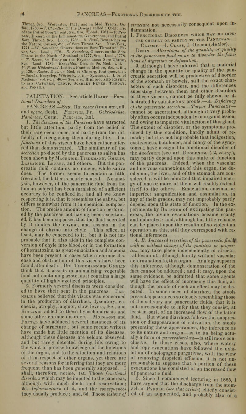 PANCREAS—Functional Disorders of the. Throat, 8vo. Worcester, 1751 ; and in Med. Tracts, Ox- ford, 1780.—/. Chandler, Of the Disease called a Cold ; also of the Putrid Sore Throat, etc., 8vo. 'Lond., 1761.— F. Pen- rose, Dissert, on the Inflammatory, Gangrenous, and Putrid Sore Throat, 8vo. Lond., 1706.—S. Bard, Researches on the Nature, Causes, &c, of Sore Throat, 8vo. New-York, 1771.— W. Saunders. Observations on Sore Throat and Fe- ver, 8vo. Loud., 1778.—R. Saunders, Ohserv. on the Sore Throat in the North of Scotland in 1777, 8vo. Lond., 1778. —T. Reeve, An Essay on the Erysipelatous Sore Throat, 8vo. Lond., 1789.—Rcnauldin, Diet, de Sc. Med., t. ii.— 1. AT ah Hildenbrand, Institut. Practico-Medicse, &c.,t. iii., p. 136.—Roche, Diet, de Med. et Chirurg. Pratiques, t. ii. — Sasche, Encyclop. Worlerb., 1). ii.— Symonds, in Libr. of Medicine, vol. iv., p. 46.—(See, also, Bibliog. and Refer. to arts. Catarrh, Croup, Scarlet Fever, Throat, and Tonsils. PALPITATION.—See article Heart—Func- tional Disorders of. PANCREAS.—Syn. TlavKpeac (from nav, all, and Kpeac, flesh). Pancreas, Fr. Gckrosdriise, Pankrcas, Germ. Pancreas, Ital. 1. The diseases of the Pancreas have attracted hut little attention, partly from the belief in their rare occurrence, and partly from the dif- ficulty of recognising them during life. The functions of this viscus have heen rather infer- red than demonstrated. The similarity of the secretion produced by the pancreas to saliva has been shown by Magendie, Tiedemann, Gmelin, Lassaigne, Leuret, and others. But the pan- creatic fluid contains no mucus, while saliva does. The former seems to contain a little free acid, the latter is nearly neutral. No anal- ysis, however, of the pancreatic fluid from the human subject has been furnished of sufficient accuracy to be confided in ; and all we know respecting it is, that it resembles the saliva, but differs somewhat from it in chemical composi- tion. The precise amount of function perform- ed by the pancreas not having been ascertain- ed, it has been supposed that the fluid secreted by it dilutes the chyme, and assists in the change of chyme into chyle. This office, at least, may be conceded to it; but it is not im- probable that it also aids in the complete con- version of chyle into blood, or in the formation of haematozine, as great emaciation and anaemia have been present in cases where chronic dis- ease and obstruction of this viscus have been found after death. Drs. Tiedemann and Gmelin think that it assists in animalizing vegetable food not containing azote, as it contains a large quantity of highly azotized principles. 2. Formerly several diseases were consider- ed to have their seat in the pancreas. Fer- nelius believed that this viscus was concerned in the production of diarrhoea, dysentery, ca- chexia, atrophy, languor, slow fevers, &c, and Riolanus added to these hypochondriasis and some other chronic disorders. Morgagni and Portal have adduced several instances of its change of structure ; but some recent writers have made but little mention of its diseases. Although these diseases are seldom observed, and but rarely detected during life, owing to the want of precise knowledge of the functions of the organ, and to the situation and relations of it in respect of other organs, yet there are several reasons for inferring that they are more frequent than has been generally supposed. I shall, therefore, notice, 1st. Those functional disorders which may be imputed to the pancreas, although with much doubt and reservation ; 2d. Inflammations of it, and the consequences they usually produce ; and, 3d. Those lesions of structure not necessarily consequent upon in- flammation. I. Functional Disorders which may be impu- ted CHIEFLY OR PARTLY TO THE PaNCRKAS. Classif—1. Class, I. Order (Author). Defin.— Alterations of the quantity or quality of the pancreatic fluid so as to disorder the func- tions of digestion or defar.ation. 3. Although I have inferred that a material change in the quantity or quality of the pan- creatic secretion will be productive of disorder of the stomach or bowels, still the exact char- acters of such disorders, and the differences subsisting between them and other disorders of these viscera, cannot be fully shown, or il- lustrated by satisfactory proofs.—A. Deficiency of the pancreatic secretion—Torpor Pancreatis— cannot be ascertained, although it very proba- bly often occurs independently of organic lesion, and owing to impaired vital action of this gland. The extent of disorder, or the symptoms pro- duced by this condition, hardly admit of re- mark ; but it is not improbable that indigestion, costiveness, flatulence, and many of the symp- toms I have assigned to functional disorder of the duodenum (see art. Duodenum, <J 2, et seq.), may partly depend upon this state of function of the pancreas. Indeed, when the vascular and nervous connexions of this organ, the du- odenum, the liver, and of the stomach are con- sidered, it will be admitted that impaired ener- gy of one or more of them will readily extend itself to the others. Emaciation, anaemia, or imperfect sanguification and assimilation, in any of their grades, may not improbably partly depend upon this state of function. In the ex- periments by Brunner of extirpating the pan- creas, the alvine evacuations became scanty and indurated ; and, although but little reliance can be placed upon the results of so violent an operation as this, still they correspond with ra- tional inferences. 4. B. Increased secretion of the pancreatic fluidf with or without change of its qualities or proper- ties, may take place independently of structu- ral lesion of, although hardly without vascular determination to, this organ. Analogy supports this inference, although demonstration of the fact cannot be adduced ; and it may, upon the same evidence, be admitted that some agents will have the effect of increasing this fluid, al- though the proofs of such an effect may be dis- puted. In some cases of diarrhoea the stools present appearances so closely resembling those of the salivary and pancreatic fluids, that it is not unreasonable to infer that they consist, at least in part, of an increased flow of the latter fluid. But when diarrhoea follows the suppres- sion or disappearance of salivation, the stools presenting these appearances, the inference as to its nature and origin—as to its being actu- ally a form of pancrcutorrhaa—is still more con- clusive. In those cases, also, where watery and ropy evacuations have followed the exhi- bition of chologogue purgatives, with the view of removing dropsical effusion, it is not un- reasonable to suppose that a portion of these evacuations has consisted of an increased flow of pancreatic fluid. 5. Since I commenced lecturing in 1825, I have argued that the discharge from the stom- ach in Pyrosis (sec that article) chiefly consist- ed of an augmented, and probably also of a