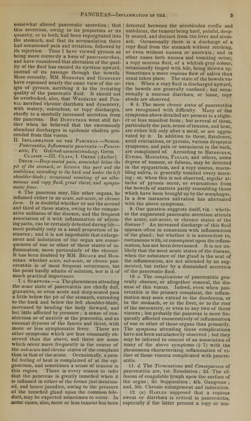 somewhat altered pancreatic secretion ; that this secretion, owing to its properties or its quantity, or to both, had been regurgitated into the stomach, and that its accumulation there had occasioned pain and irritation, followed by its rejection. Thus I have viewed pyrosis as being more correctly a form of pancreatorrhxa, and have considered that alteration of the qual- ity of the fluid has caused its ejection upward, instead of its passage through the bowels. More recently, MM. Mondiere and Guersent have espoused nearly the same view of the or- igin of pyrosis, ascribing it to the irritating quality of the pancreatic fluid. It should not be overlooked, also, that Wedekind and Por- tal ascribed chronic diarrhoea and dysentery, with watery, colourless, or ropy discharges, chiefly to a morbidly increased secretion from the pancreas. But Dupuytren went still far- ther when he believed that the enormously abundant discharges in epidemic cholera pro- ceeded from this viscus. II. Inflammation on the Pancreas.—Synon. Pancreatitis, Inflammatio pancrealis.—Pancre- atitc, Fr. Gekrosdruscnentzundung, Germ. Classif.—III. Class, I. Order (Author). Defin.—Deep-seated pain, somewhat below the pit of the stomach, or between this part and the umbilicus, extending to the back and under the left shoulder-blade; occasional vomiting of an albu- minous and ropy fluid, great thirst, and sympto- matic fever. 6. The pancreas may, like other organs, be inflamed either in an acute, sub-acute, or chronic form. It is doubtful whether or not the second and third of these states, owing to the compar- ative mildness of the disease, and the frequent association of it with inflammation of adjoin- ing parts, can he certainly detected during life— most probably only in a small proportion of in- stances ; and it is not improbable that enlarge- ment and induration of the organ are conse- quences of one or other of these states of in- flammation, more particularly of the chronic. It has been doubted by MM. Becour and Mon- diere whether acute, sub-acute, or chronic pan- creatitis is of most frequent occurrence, but the point hardly admits of solution, nor is it of much practical importance. 7. i. Symptoms.—a. The phenomena attending the acute state of pancreatitis are chiefly dull, gravative, or even acute and deep-seated pain a little below the pit of the stomach, extending to the back and below the left shoulder-blade, increased by bending the body forward, and but little affected by pressure ; a sense of con- striction or of anxiety at the praecordia, and an unusual dryness of the fauces and thirst, with more or less symptomatic fever. There are other symptoms which are less constantly ob- served than the above, and there are some which occur more frequently in the course of the sub-acute and chrome states of the complaint than in that of the acute. Occasionally, a pain- ful feeling of heat is complained of at the epi- gastrium, and sometimes a sense of tension in this region. There is every reason to infer that the pancreas is greatly tumefied when it is inflamed in either of the forms just mention- ed, and hence jaundice, owing to the pressure of the tumefied gland upon the common bile- duct, may be expected sometimes to occur. In some cases, also, more or less tumour has been detected between the scrohiculus cordis and umbilicus, the tumour being hard, painful, deep- ly seated, and distinct from the liver and stom- ach. Occasionally there is a discharge of a ropy fluid from the stomach without retching, or even without nausea or anorexia; and in other cases both nausea and vomiting occur, a ropy mucous fluid, of a whitish-gray colour, occasionally tinged with bile, being thrown up. Sometimes a more copious flow of saliva than usual takes place. The state of the bowels va- ries. When a ropy fluid is discharged upward, the bowels are generally confined ; but occa- sionally a mucous diarrhoea, or loose, ropy stools are observed. 8. b. The more chronic slates of pancreatitis are recognised with difficulty. Many of the symptoms above detailed are present in a slight- er or less manifest form ; but several of them, particularly the pain, sense of tension, and heat, are either felt only after a meal, or are aggra- vated by it. In addition to these, flatulence, acrid eructations, or pyrosis, various dyspeptic symptoms, and pain or uneasiness in the back, are complained of. According to Heinecken, Eyting, Mondiere, Fallat, and others, some degree of tumour, or fulness, may be detected in the epigastrium, and a ropy mucus, resem- bling saliva, is generally vomited every morn- ing ; or, when this is not observed, regular at- tacks of pyrosis occur, or evacuations from the bowels of matters partly resembling those which have been brought up by the oesophagus. In a few instances salivation has alternated with the above symptoms. 9. One question suggests itself, viz. : wheth- er the augmented pancreatic secretion attends the acute, sub-acute, or chronic states of the disease 1 An increased discharge of this fluid appears often in connexion with inflammation of the gland; hut whether it is antecedent to, coetaneous with, or consequent upon the inflam- mation, has not been determined. It is not un- likely that the most acute states of the disease, when the substance of the gland is the seat of the inflammation, are not attended by an aug- mented, but rather by a diminished secretion of the pancreatic fluid. 10. c. The complications of pancreatitis gen- erally obscure, or altogether conceal, the dis- ease of this viscus. Indeed, even when pan- creatitis is the primary complaint, the inflam- mation may soon extend to the duodenum, or to the stomach, or to the liver, or to the root of the mesentery, or even to any two of these viscera ; but probably the pancreas is more fre- quently affected consecutively of inflammation of one or other of these organs than primarily. The symptoms attending these complications have not been satisfactorily observed ; but they may be inferred to consist of an association of many of the above symptoms (y 7) with the phenomena characterizing inflammation of ei- ther of those viscera complicated with pancre- atitis. 11. d. The Terminations and Consequences of pancreatitis are, 1st. Resolution ; 2d. The ef- fusion of coagulable lymph upon the surface of the organ ; 3d. Suppuration ; 4th. Gangrene ; and, 5th. Chronic enlargement and induration. 12. (a) Harles supposed that a copious sweat or diarrhoea is critical in pancreatitis, especially if the latter present a ropy or am-