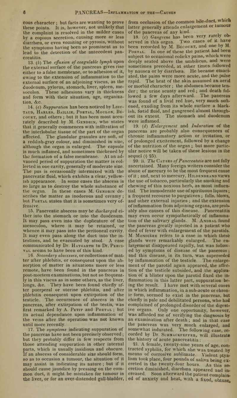 cous character ; but facts are wanting to prove these points. It is, however, not unlikely that the complaint is resolved in the milder cases by a copious secretion, causing more or less diarrhoea, or even vomiting or pyrosis, without the symptoms having been so prominent as to lead to the detection of the antecedent pan- creatitis. 13. (&) The effusion of coagulablc lymph upon the external surface of the pancreas gives rise either to a false membrane, or to adhesion of it, owing to the extension of inflammation to the external surface of an adjoining viscus, as the duodenum, pylorus, stomach, liver, spleen, me- socolon. These adhesions vary in thickness and form with their situation, age, organiza- tion, &c. 14. (c) Suppuration has been noticed by Lieu- taud, Harles, Baillie, Portal, Moulon, Be- court, and others ; but it has been most accu- rately described by M. Gendrin, who states that it generally commences with infiltration of the interlobular tissue of the part of the organ affected. The glandular granules are soft, of a reddish-gray colour, and diminished in size, although the organ is enlarged. The capsule is much inflamed, and sometimes thickened by the formation of a false membrane. At an ad- vanced period of suppuration the matter is col- lected in one cavity, generally of moderate size. The pus is occasionally intermixed with the pancreatic fluid, which exhibits a clear, yellow- ish appearance. In some cases the abscess is so large as to destroy the whole substance of the organ. In these cases M. Gendrin de- scribes the matter as inodorous and creamy; but Portal states that it is sometimes very of- fensive. 15. Pancreatic abscess may be discharged ei- ther into the stomach or into the duodenum. It may pass even into the duplicative of the mesocolon, where it may be retained, or whence it may pass into the peritoneal cavity. It may even pass along the duct into the in- testines, and be evacuated by stool. A case communicated by Dr. Haygarth to Dr. Perci- val seems to have been of this kind. 16. Secondary abscesses, or collections of mat- ter after phlebitis, or consequent upon the ab- sorption of matter in situations more or less remote, have been found in the pancreas in post-mortem examinations, but not so frequent- ly in this viscus as in some others, as the liver, lungs, &c. They have been found chiefly af- ter puerperal or uterine phlebitis, and after phlebitis consequent upon extirpation of the testicle. The occurrence of abscess in the pancreas, after extirpation of the testis, was first remarked by A. Petit and Portal ; but its actual dependance upon inflammation of the veins after the operation was not known until more recently. 17. The symptoms indicating suppuration of the pancreas have not been precisely observed ; but they probably differ in few respects from those attending suppuration in other internal parts, which is usually insidious and obscure. If an abscess of considerable size should form, so as to occasion a tumour, the situation of it may assist in indicating its nature ; but if it should cause jaundice by pressing on the com- mon duct, it might be mistaken for tumour in the liver, or for an over-distended gall-bladder, from occlusion of the common bile-duct, which latter generally attends enlargement or tumour of the pancreas of any kind. 18. (c) Gangrene has been very rarely ob- served in this organ. Two cases of it have been recorded by M. Becourt, and one by M. Portal. In one of these the patient had been subject to occasional colicky pains, which were deeply seated above the umbilicus, and were sometimes preceded, at other times followed by nausea or by diarrhoea. He became emaci- ated, the pains were more acute, and the pulse rapid. The heat of the skin assumed an acrid or morbid character ; the abdomen became ten- der ; the urine scanty and red ; and death fol- lowed a few days afterward. The pancreas was found of a livid red hue, very much soft- ened, exuding from its whole surface a black- ish, foetid fluid, and gangrened almost through- out its extent. The stomach and duodenum were inflamed. 19. (d) Enlargement and Induration of the pancreas are probably also consequences of chronic inflammatory action or irritation, or of prolonged excitement, followed by a change of the nutrition of the organ ; but more partic- ular notice will be taken of these lesions in the sequel ($ 25). 20. ii. The Causes of Pancreatitis are not fully ascertained. Many foreign writers consider the abuse of mercury to be the most frequent cause of it; and, next to mercury, Hildenbrand views the use of tobacco, particularly the smoking and chewing of this noxious herb, as most influen- tial. The immoderate use of spirituous liquors ; a frequent recourse to purgatives ; falls, blows, and other external injuries ; and the extension of inflammation from adjoining organs, are prob- ably also causes of this disease. Pancreatitis may even occur sympathetically of inflamma- tion of the salivary glands. M. Andral found the pancreas greatly injected in a patient who died of fever with enlargement of the parotids. M. Mondikre refers to a case in which these glands were remarkably enlarged. The en- largement disappeared rapidly, but was follow- ed by symptoms of disease of the pancreas ; and this disease, in its turn, was superseded by inflammation of the testicle. The enlarge- ment of the parotid again appeared, the affec- tion of the testicle subsided, and the applica- tion of a blister upon the parotid fixed the in- flammation in this latter part, suppuration be- ing the result. I have met with several cases in which inflammation, in a sub-acute or chron- ic form, seemed to exist in the pancreas, but chiefly in pale and debilitated persons, who had complained of prolonged disorder of the digest- ive organs. Only one opportunity, however, was afforded me of verifying the diagnosis by an examination after death ; and in that case the pancreas was very much enlarged, and somewhat indurated. The following case, re- corded by Dr. Schmackfeffer, will illustrate the history of acute pancreatitis : 21. A female, twenty-nine years of age, con- tracted syphilis, for which she was treated by means of corrosive sublimate. Violent ptya- lism took place, four pounds of saliva being ex- creted in the twenty-four hours. As this se- cretion diminished, diarrhoea appeared and in- creased. Soon afterward the patient complain- ed of anxiety and heat, with a fixed, obtuse