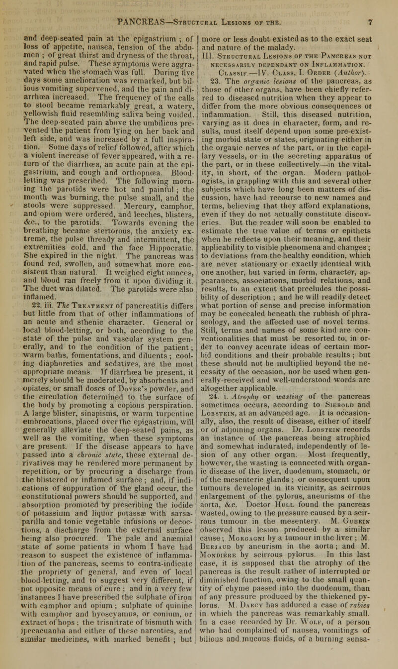 and deep-seated pain at the epigastrium ; of loss of appetite, nausea, tension of the abdo- men ; of great thirst and dryness of the throat, and rapid pulse. These symptoms were aggra- vated when the stomach was full. During five days some amelioration was remarked, but bil- ious vomiting supervened, and the pain and di- arrhoea increased. The frequency of the calls to stool became remarkably great, a watery, yellowish fluid resembling saliva being voided. The deep-seated pain above the umbilicus pre- vented the patient from lying on her back and left side, and was increased by a full inspira- tion. Some days of relief followed, after which a violent increase of fever appeared, with a re- turn of the diarrhoea, an acute pain at the epi- gastrium, and cough and orthopnoea. Blood- letting was prescribed. The following morn- ing the parotids were hot and painful ; the mouth was burning, the pulse small, and the stools were suppressed. Mercury, camphor, and opium were ordered, and leeches, blisters, &c, to the parotids. Towards evening the breathing became stertorous, the anxiety ex- treme, the pulse thready and intermittent, the extremities cold, and the face Hippocratic. She expired in the night. The pancreas was found red, swollen, and somewhat more con- sistent than natural. It weighed eight ounces, and blood ran freely from it upon dividing it. The duct was dilated. The parotids were also inflamed. 22. iii. The Treatment of pancreatitis differs hut little from that of other inflammations of an acute and sthenic character. General or local blood-letting, or both, according to the state of the pulse and vascular system gen- erally, and to the condition of the patient; warm baths, fomentations, and diluents ; cool- ing diaphoretics and sedatives, are the most appropriate means. If diarrhoea be present, it merely should be moderated, by absorbents and opiates, or small doses of Dover's powder, and the circulation determined to the surface of the body by promoting a copious perspiration. A large blister, sinapisms, or warm turpentine embrocations, placed over the epigastrium, will generally alleviate the deep-seated pains, as well as the vomiting, when these symptoms are present. If the disease appears to have passed into a chronic state, these external de- rivatives may be rendered more permanent by repetition, or by procuring a discharge from the blistered or inflamed surface ; and, if indi- cations of suppuration of the gland occur, the constitutional powers should be supported, and absorption promoted by prescribing the iodide of potassium and liquor potassee with sarsa- parilla and tonic vegetable infusions or decoc- tions, a discharge from the external surface being also procured. The pale and anaemial state of some patients in whom I have had reason to suspect the existence of inflamma- tion of the pancreas, seems to contra-indicate the propriety of general, and even of local blood-letting, and to suggest very different, if not opposite means of cure ; and in a very few instances I have prescribed the sulphate of iron with camphor and opium; sulphate of quinine with camphor and hyoscyamus, or conium, or extract of hops : the trisnitrate of bismuth with ipecacuanha and either of these narcotics, and similar medicines, with marked benefit ; but more or less doubt existed as to the exact seat and nature of the malady. III. Structural Lesions of the Pancreas not NECESSARILY DEPENDANT ON INFLAMMATION. Classif.—IV. Class, I. Order (Author). 23. The organic lesions of the pancreas, as those of other organs, have been chiefly refer- red to diseased nutrition when they appear to differ from the more obvious consequences of inflammation. Still, this diseased nutrition, varying as it does in character, form, and re- sults, must itself depend upon some pre-exist- ing morbid state or states, originating either in the organic nerves of the part, or in the capil- lary vessels, or in the secreting apparatus of the part, or in these collectively—in the vital- ity, in short, of the organ. Modern pathol- ogists, in grappling with this and several other subjects which have long been matters of dis- cussion, have had recourse to new names and terms, believing that they afford explanations, even if they do not actually constitute discov- eries. But the reader will soon be enabled to estimate the true value of terms or epithets when he reflects upon their meaning, and their applicability to visible phenomena and changes; to deviations from the healthy condition, which are never stationary or exactly identical with one another, but varied in form, character, ap- pearances, associations, morbid relations, and results, to an extent that precludes the possi- bility of description ; and he will readily detect what portion of sense and precise information may be concealed beneath the rubbish of phra- seology, and the affected use of novel terms. Still, terms and names of some kind are con- ventionalities that must be resorted to, in or- der to convey accurate ideas of certain mor- bid conditions and their probable results; but these should not be multiplied beyond the ne- cessity of the occasion, nor be used when gen- erally-received and well-understood words are altogether applicable. 24. i. Atrophy or wasting of the pancreas sometimes occurs, according to Siebold and Lobstein, at an advanced age. It is occasion- ally, also, the result of disease, either of itself or of adjoining organs. Dr. Lobstein records an instance of the pancreas being atrophied and somewhat indurated, independently of le- sion of any other organ. Most frequently, however, the wasting is connected with organ- ic disease of the liver, duodenum, stomach, or of the mesenteric glands ; or consequent upon tumours developed in its vicinity, as scirrous enlargement of the pylorus, aneurisms of the aorta, &c. Doctor Hull found the pancreas wasted, owing to the pressure caused by a scir- rous tumour in the mesentery. M. Guerin observed this lesion produced by a similar cause; Morgagni by a tumour in the liver ; M. Berjaud by aneurism in the aorta; and M. Mondiere by scirrous pylorus. In this last case, it is supposed that the atrophy of the pancreas is the result rather of interrupted or diminished function, owing to the small quan- tity of chyme passed into the duodenum, than of any pressure produced by the thickened py- lorus. M. Darcy has adduced a case of rabies in which the pancreas was remarkably small. In a ease recorded by Dr. Wolf, of a person who had complained of nausea, vomitings of bilious and mucous fluids, of a burning sensa-