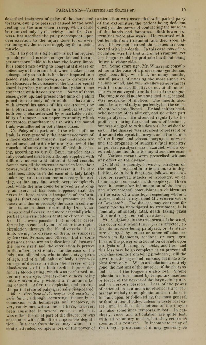 described instances of palsy of the hand and i forearm, owing to pressure caused by the head resting on the arm when asleep, which could be removed only by electricity ; and Dr. Dar- well has ascribed the palsy consequent upon over-exertion to the injury done to, or over- straining of, the nerves supplying the affected muscle. 24. Palsy of a single limb is not infrequent in children. It is often congenital, and the up- per are more liable to it than the lower limbs. [t is sometimes owing to congenital disease or deficiency of the brain ; but, when it takes place subsequently to birth, it has been imputed to a loaded state of the bowels, or to disorder of the stomach ; but disease of the brain or spinal chord is probably more immediately than those connected with its occurrence. Some of these cases grow up, and present the limb of a child joined to the body of an adult. I have met with several instances of this occurrence, one in a physician, another in a medical student, both being characterized by remarkable irrita- bility of temper. An upper extremity, which contrasted remarkably in size with the sound limb, was affected in both these cases. 25. Palsy of a part, or of the whole of one limb, is very generally the commencement of a more extended malady ; and instances are sometimes met with where only a few of the muscles of an extremity are affected, these be- ing, according to Sir C. Bell, muscles natu- rally combined in action, although supplied with different nerves and different blood-vessels. Sometimes all the extensor muscles lose their power, while the flexors preserve it. In rare instances, also, as in the case of a lady lately under my care, the motions necessary for wri- ting, or for any fine work, were completely lost, while the arm could be moved as strong- ly as ever. It has been supposed that the nerve in these cases is incapable of perform- ing its functions, owing to pressure or dis- ease ; and this is probably the case in some in- stances, as in those recorded by Drs. Aber- crombie and Storer, and more especially when partial paralysis follows acute or chronic neuri- tis. It is even possible that, in other cases, the palsy is caused by imperfect or interrupted circulation through the blood-vessels of the limb, owing to disease of them, as supposed by Graves, Stokes, and others. But in some instances there are no indications of disease of the nerve itself, and the circulation is perfect in the affected extremity. In the case of the lady just alluded to, who is about sixty years of age, and of a full habit of body, there was no sign of disease in either the nerves or the blood-vessels of the limb itself. I prescribed for her blood-letting, which was performed un- der my own eye, twenty-four ounces being quickly taken away without any faintness be- ing caused. After the depletion and purging, the partial state of palsy gradually disappeared. 26. e. Paralysis of the tongue and muscles of articulation, although occurring frequently in connexion with hemiplegia and apoplexy, is very rarely met with alone. I have, however, been consulted in several cases, in which it was either the chief part of the disease, or was associated with difficult or impossible degluti- tion. In a case from the country, which I re- cently attended, complete loss of the power of articulation was associated with partial palsy of the extremities, the patient being deficient chiefly in the power of contracting the muscles of the hands and forearms. Both lower ex- tremities were also weak. He returned with- out benefit from treatment, and died soon af- ter. I have not learned the particulars con- nected with his death. In this case loss of ar- ticulation was the first and chief symptom, yet the tongue could be protruded without being drawn to either side. 27. Some years ago, Mr. Winstone consult- ed me in the case of a professional gentleman, aged about fifty, who had, for many months, lost all power of uttering the most simple ar- ticulate sound, and who swallowed substances with the utmost difficulty, or not at all, unless they were conveyed over the base of the tongue. The tongue could not be protruded, and, indeed, was incapable of motion. The mouth, also, could be opened only imperfectly, but the sense of taste was not affected. He had neither head- ache nor any other ailment, and no other part was paralyzed. He attended regularly to his profession during the usual hours of business, but was obliged to write down all he wished to say. The disease was ascribed to pressure or structural change at the origin, or in the course of the lingual and glosso-pharyngeal nerves ; and the prognosis of suddenly fatal apoplexy or general paralysis was hazarded, which oc- curred some months after my attendance ceas- ed. Various means were prescribed without any effect on the disease. 28. Most frequently, however, paralysis of the muscles engaged in articulation, or in deg- lutition, of in both functions, follows upon se- vere or renewed attacks of apoplexy, or of hemiplegia complicated with apoplexy. I have seen it occur after inflammation of the brain, and after cerebral convulsions in children, as in the case of a fine boy, respecting whom I was consulted by my friend Mr. Worthington of Lowestoft. The disease may continue for many months unmitigated by treatment; it is generally ultimately fatal, death taking place after or during a convulsive attack. 29. /. Aphonia, in the true sense of the word, can occur only when the larynx is affected, ei- ther its muscles being paralyzed, or its struc- ture changed by serous or other effusion be- tween its ligaments, tendons, or cartilages. Loss of the power of articulation depends upon paralysis of the tongue, cheeks, and lips; and this loss may be so complete as to prevent all articulate sounds from being produced ; still the power of uttering sound remains, but in its sim- plest form only. When articulation is entirely gone, the motions of the muscles of the pharynx and base of the tongue are also lost. Simple aphonia is often caused by temporary inaction or torpor of the nerves of the larynx, in hyster- ical or nervous persons. Loss of the power of articulation is a much more serious and per- manent malady than aphonia, and is either at- tendant upon, or followed by, the most general or fatal states of palsy, unless in hysterical ca- ses ; and in these the motions of the tongue are also sometimes temporarily lost. In cat- alepsy, voice and articulation are quite lost, with all voluntary motion, but they return aS soon as it is restored. In incomplete palsy of the tongue, protrusion of it may generally be