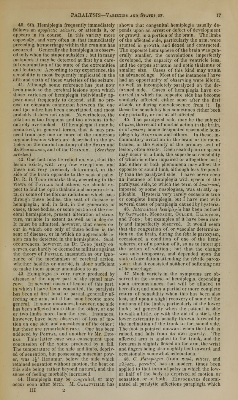 40. 6th. Hemiplegia frequently immediately follows an apoplectic seizure, or attends it, or appears in its course. In this variety more especially, and very often in that immediately preceding, haemorrhage within the cranium has occurred. Generally the hemiplegia is observ- ed only when the stupor subsides ; but in many instances it may be detected at first by a care- ful examination of the state of the extremities an 1 features. According to my experience, the sensibility is most frequently implicated in the fifth and sixth of these varieties of the seizure. 41. Although some reference has just now been made to the cerebral lesions upon which those varieties of hemiplegia individually ap- pear most frequently to depend, still no pre- cise or constant connexion between the one and Hie other has been ascertained, and most probably it does not exist. Nevertheless, the relation is too frequent and too obvious to be entirely overlooked. Of hemiplegia it may be remarked, in general terms, that it may pro- ceed from any one or more of the numerous organic lesions which are described in the ar- ticles on the morbid anatomy of the Brain and its Membranes, and of the Cranium. (See these articles.) 42. One fact may be relied on, viz., that the lesion exists, with very few exceptions, and these not very precisely determined, in the side of the brain opposite to the seat of palsy. Dr. R. B. Todd remarks that, according to the views of Foville and others, we should ex- pect to find the optic thalami and corpora stria- ta, or some of the fibrous radiations which pass through these bodies, the seat of disease in hemiplegia; and, in fact, in the generality of cases, those bodies, or some portion of the cer- ebral hemisphere, present alteration of struc- ture, variable in extent as well as in degree. It must be admitted, however, that cases oc- cur in which one only of these bodies is the seat of disease, or in which no appreciable le- sion can be detected in the hemisphere. Such occurrences, however, as Dr. Todd justly ob- serves, can hardly be deemed to militate against the theory of Foville, inasmuch as our igno- rance of the mechanism of cerebral action, whether healthy or morbid, is alone sufficient to make them appear anomalous to us. 43. Hemiplegia is very rarely produced by disease of the upper part of the spinal mar- row. In several cases of lesion of this part, in. which I have been consulted, the paralysis has been at first local or partial, generally af- fecting one arm, but it has soon become more general. In some instances, however, one side has been affected more than the other, or one or two limbs more than the rest. Instances, however, have been observed of loss of mo- tion on one side, and anaesthesia of the other ; but these are remarkably rare. One has been adduced by Portal, and another by Mr. Dun- das. This latter case was consequent upon concussion of the spine produced by a fall. The temperature of the side and limbs, depriv- ed of sensation, but possessing muscular pow- er, was 1J° Reaumur, below the side which retained sensation without motion, the heat on this side being rather beyond natural, and the sense of feeling morbidly increased. 44. Hemiplegia may be congenital, or may occur soon after birth. M. Cazauvieilh has III 2 shown that congenital hemiplegia usually de- pends upon an arrest or defect of development or growth in a portion of the brain. The limbs of the affected side, particularly the arm, were stunted in growth, and flexed and contracted. The opposite hemisphere of the brain was gen- erally smaller, the convolutions imperfectly developed, the capacity of the ventricle less, and the corpus striatum and optic thalamus of smaller size. Cases of this kind may attain an advanced age. Most of the instances I have had an opportunity of observing were idiotic, as well as incompletely paralyzed on the de- formed side. Cases of hemiplegia have oc- curred in which the opposite side has become similarly affected, either soon after the first attack, or during convalescence from it. In these the sensibility has sometimes either been only partially, or not at all affected. 45. The paralyzed side may be the subject of pain, the result of morbid action in the brain, or of spasm; hence designated spasmodic hem- iplegia by Sauvages and others. In these, in- flammatory irritation in the brain or its mem- branes, in the vicinity of the primary seat of lesion, often exists. Deep-seated pain or spasm may occur in a limb, the superficial sensibility of which is either impaired or altogether lost; and either or both phenomena may affect the opposite or sound limb, although less frequent- ly than the paralyzed side. I have never seen an instance of hemiplegia with spasm of the paralyzed side, to which the term of hysterical, imposed by some nosologists, was strictly ap- plicable. Hysteria very rarely occasions true or complete hemiplegia, but I have met with several cases of paraplegia caused by hysteria. 46. Intermittent hemiplegia has been noticed by Sauvages, Morgagni, Cullen, Elliotson, and Todd ; but examples of it have been rare- ly and imperfectly observed. It would seem that the congestion of, or vascular determina- tion to, the brain, during the febrile paroxysm, occasioned a condition of one of the hemi- spheres, or of a portion of it, so as to interrupt the action of volition ; but that the change was only temporary, and depended upon the state of circulation attending the febrile parox- ysm ; that it consisted neither of softening nor of haemorrhage. 47. Much variety in the symptoms are ob- served in the course of hemiplegia, depending upon circumstances that will be alluded to hereafter, and upon a partial or more complete return of sensibility when this has bee-n also lost, and upon a slight recovery of some of the motions of the limbs, particularly of the lower limb ; but generally when the patient is able to walk a little, or with the aid of a stick, the lower extremity is usually thrown forward by the inclination of the trunk to the sound side. The foot is pointed outward when the limb is raised, and falls from its own gravity. The affected arm is applied to the trunk, and the forearm is slightly flexed on the arm, the wrist and fingers being also slightly bent inward, and occasionally somewhat cedematous. 48. C. Paraplegia (from napu, vitiose, and n2.T/cou, pcrcvtio) has in modern times been applied to that form of palsy in which the low- er half of the body is deprived of motion or sensation, or of both. Hippocrates denomi- nated all paralytic affections paraplegia which