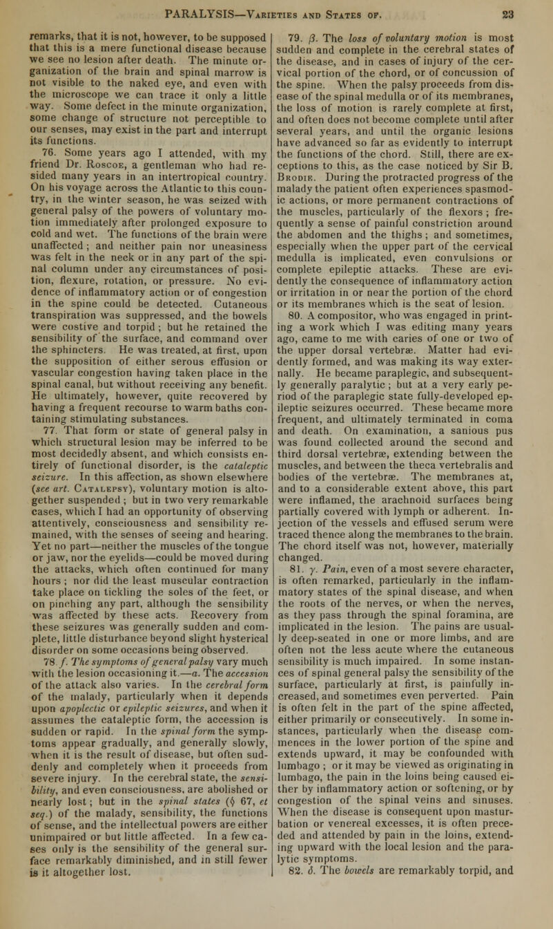 remarks, that it is not, however, to be supposed that this is a mere functional disease because we see no lesion after death. The minute or- ganization of the brain and spinal marrow is not visible to the naked eye, and even with the microscope we can trace it only a little way. Some defect in the minute organization, some change of structure not perceptible to our senses, may exist in the part and interrupt its functions. 76. Some years ago I attended, with my friend Dr. Roscoe, a gentleman who had re- sided many years in an intertropical country. On his voyage across the Atlantic to this coun- try, in the winter season, he was seized with general palsy of the powers of voluntary mo- tion immediately after prolonged exposure to cold and wet. The functions of the brain were unaffected ; and neither pain nor uneasiness was felt in the neck or in any part of the spi- nal column under any circumstances of posi- tion, flexure, rotation, or pressure. No evi- dence of inflammatory action or of congestion in the spine could be detected. Cutaneous transpiration was suppressed, and the bowels were costive and torpid ; but he retained the sensibility of the surface, and command over the sphincters. He was treated, at first, upon the supposition of either serous effusion or vascular congestion having taken place in the spinal canal, but without receiving any benefit. He ultimately, however, quite recovered by having a frequent recourse to warm baths con- taining stimulating substances. 77. That form or state of general palsy in which structural lesion may be inferred to be most decidedly absent, and which consists en- tirely of functional disorder, is the cataleptic seizure. In this affection, as shown elsewhere (see art. Catalepsy), voluntary motion is alto- gether suspended ; but in two very remarkable cases, which I had an opportunity of observing attentively, consciousness and sensibility re- mained, with the senses of seeing and hearing. Yet no part—neither the muscles of the tongue or jaw, nor the eyelids—could be moved during the attacks, which often continued for many hours ; nor did the least muscular contraction take place on tickling the soles of the feet, or on pinching any part, although the sensibility was affected by these acts. Recovery from these seizures was generally sudden and com- plete, little disturbance beyond slight hysterical disorder on some occasions being observed. 78./. The symptoms of general palsy vary much with the lesion occasioning it.—a. The accession of the attack also varies. In the cerebral form of the malady, particularly when it depends upon apoplectic or epileptic seizures, and when it assumes the cataleptic form, the accession is sudden or rapid. In the spinal form the symp- toms appear gradually, and generally slowly, when it is the result of disease, but often sud- denly and completely when it proceeds from severe injury. In the cerebral state, the sensi- bility, and even consciousness, are abolished or nearly lost; but in the spinal states (§ 67, et seq.) of the malady, sensibility, the functions of sense, and the intellectual powers are either unimpaired or but little affected. In a few ca- ses only is the sensibility of the general sur- face remarkably diminished, and in still fewer is it altogether lost. 79. /?. The loss of voluntary motion is most sudden and complete in the cerebral states of the disease, and in cases of injury of the cer- vical portion of the chord, or of concussion of the spine. When the palsy proceeds from dis- ease of the spinal medulla or of its membranes, the loss of motion is rarely complete at first, and often does not become complete until after several years, and until the organic lesions have advanced so far as evidently to interrupt the functions of the chord. Still, there are ex- ceptions to this, as the case noticed by Sir B. Brodie. During the protracted progress of the malady the patient often experiences spasmod- ic actions, or more permanent contractions of the muscles, particularly of the flexors ; fre- quently a sense of painful constriction around the abdomen and the thighs; and sometimes, especially when the upper part of the cervical medulla is implicated, even convulsions or complete epileptic attacks. These are evi- dently the consequence of inflammatory action or irritation in or near the portion of the chord or its membranes which is the seat of lesion. 80. A compositor, who was engaged in print- ing a work which I was editing many years ago, came to me with caries of one or two of the upper dorsal vertebra?. Matter had evi- dently formed, and was making its way exter- nally. He became paraplegic, and subsequent- ly generally paralytic ; but at a very early pe- riod of the paraplegic state fully-developed ep- ileptic seizures occurred. These became more frequent, and ultimately terminated in coma and death. On examination, a sanious pus was found collected around the second and third dorsal vertebrae, extending between the muscles, and between the theca vertebralis and bodies of the vertebra?. The membranes at, and to a considerable extent above, this part were inflamed, the arachnoid surfaces being partially covered with lymph or adherent. In- jection of the vessels and effused serum were traced thence along the membranes to the brain. The chord itself was not, however, materially changed. 81. 7. Pain, even of a most severe character, is often remarked, particularly in the inflam- matory states of the spinal disease, and when the roots of the nerves, or when the nerves, as they pass through the spinal foramina, are implicated in the lesion. The pains are usual- ly deep-seated in one or more limbs, and are often not the less acute where the cutaneous sensibility is much impaired. In some instan- ces of spinal general palsy the sensibility of the surface, particularly at first, is painfully in- creased, and sometimes even perverted. Pain is often felt in the part of the spine affected, either primarily or consecutively. In some in- stances, particularly when the disease com- mences in the lower portion of the spine and extends upward, it may be confounded with lumbago j or it may be viewed as originating in lumbago, the pain in the loins being caused ei- ther by inflammatory action or softening, or by congestion of the spinal veins and sinuses. When the disease is consequent upon mastur- bation or venereal excesses, it is often prece- ded and attended by pain in the loins, extend- ing upward with the local lesion and the para- lytic symptoms. 82. 6. The bowels are remarkably torpid, and