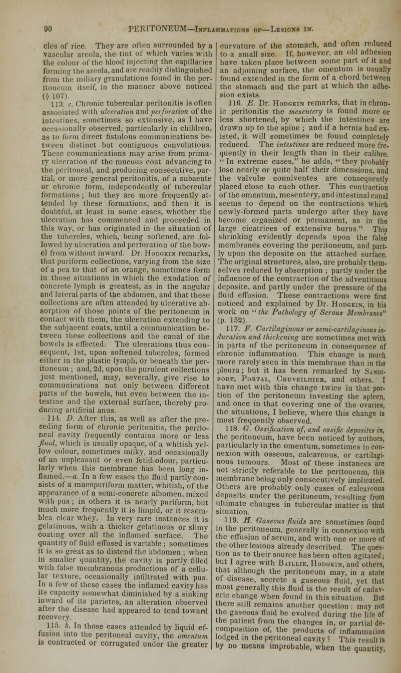 cles of rice. They are often surrounded by a vascular areola, the tint of which varies with the colour of the blood injecting the capillaries forming the areola, and are readily distinguished from the miliary granulations found in the per- itoneum itself, in the manner above noticed ($ 107). 113. c. Chronic tubercular peritonitis is often associated with ulceration and perforation of the intestines, sometimes so extensive, as I have occasionally observed, particularly in children, as to form direct fistulous communications be- tween distinct but contiguous convolutions. These communications may arise from prima- ry ulceration of the mucous coat advancing to the peritoneal, and producing consecutive, par- tial, or more general peritonitis, of a subacute or chronic form, independently of tubercular formations; but they are more frequently at- tended by these formations, and then it is doubtful, at least in some cases, whether the ulceration has commenced and proceeded in this way, or has originated in the situation of the tubercles, which, being softened, are fol- lowed by ulceration and perforation of the bow- el from without inward. Dr. Hodgkin remarks, that puriform collections, varying from the size of a pea to that of an orange, sometimes form in those situations in which the exudation of concrete lymph is greatest, as in the angular and lateral parts of the abdomen, and that these collections are often attended by ulcerative ab- sorption of those points of the peritoneum in contact with them, the ulceration extending to the subjacent coats, until a communication be- tween these collections and the canal of the bowels is effected. The ulcerations thus con- sequent, 1st, upon softened tubercles, formed either in the plastic lymph, or beneath the per- itoneum ; and, 2d, upon the purulent collections just mentioned, may, severally, give rise to communications not only between different parts of the bowels, but even between the in- testine and the external surface, thereby pro- ducing artificial anus. 114. D. After this, as well as after the pre- ceding form of chronic peritonitis, the perito- neal cavity frequently contains more or less fluid, which is usually opaque, of a whitish yel- low colour, sometimes milky, and occasionally of an unpleasant or even fetid odour, particu- larly when this membrane has been long in- flamed.—a. In a few cases the fluid partly con- sists of a mucopuriform matter, whitish, of the appearance of a semi-concrete albumen, mixed With pus ; in others it is nearly puriform, but much more frequently it is limpid, or it resem- bles clear whey. In very rare instances it is gelatinous, with a thicker gelatinous or slimy coating over all the inflamed surface. The quantity of fluid effused is variable ; sometimes it is so great as to distend the abdomen ; when in smaller quantity, the cavity is partly filled with false membranous productions of a cellu- lar texture, occasionally infiltrated with pus. In a few of these cases the inflamed cavity has its capacity somewhat diminished by a sinking inward of its parietes, an alteration observed after the disease had appeared to tend toward recovery. 115. b. In those cases attended by liquid ef- fusion into the peritoneal cavity, the omentum is contracted or corrugated under the greater curvature of the stomach, and often reduced to a small size. If, however, an old adhesion have taken place between some part of it and an adjoining surface, the omentum is usually found extended in the form of a chord between the stomach and the part at which the adhe- sion exists. 116. E. Dr. Hodgkin remarks, that in chron- ic peritonitis the mesentery is found more or less shortened, by which the intestines are drawn up to the spine ; and if a hernia had ex- isted, it will sometimes be found completely reduced. The intestines are reduced more fre- quently in their length than in their calibre. In extreme cases, he adds, they probably lose nearly or quite half their dimensions, and the valvulae conniventes are consequently placed close to each other. This contraction of the omentum, mesentery, and intestinal canal seems to depend on the contractions which newly-formed parts undergo after they have become organized or permanent, as in the large cicatrices of extensive burns. This shrinking evidently depends upon the false membranes covering the peritoneum, and part- ly upon the deposite on the attached surface. The original structures, also, are probably them- selves reduced by absorption ; partly under the influence of the contraction of the adventitious deposite, and partly under the pressure of the fluid effusion. These contractions were first noticed and explained by Dr. Hodgkin, in his work on the Pathology of Serous Membranes (p. 152). 117. F. Cartilaginous or semi-cartilaginous in- duration and thickening are sometimes met with in parts of the peritoneum in consequence of chronic inflammation. This change is much more rarely seen in this membrane than in the pleura ; but it has been remarked by Sandi- fort, Portal, Cruveilhier, and others. I have met with this change twice in that por- tion of the peritoneum investing the spleen, and once in that covering one of the ovaries, the situations, I believe, where this change is most frequently observed. 118. G. Ossification of, and ossific deposites in, the peritoneum, have been noticed by authors, particularly in the omentum, sometimes in con- nexion with osseous, calcareous, or cartilagi- nous tumours. Most of these instances are not strictly referable to the peritoneum, this membrane being only consecutively implicated. Others are probably only cases of calcareous deposits under the peritoneum, resulting from ultimate changes in tubercular matter in that situation. 119. H. Gaseous fluids are sometimes found in the peritoneum, generally in connexion with the effusion of serum, and with one or more of the other lesions already described. The ques- tion as to their source has been often agitated; but I agree with Baillie, Hodgkin, and others, that although the peritoneum may, in a state of disease, secrete a gaseous fluid, vet that most generally this fluid is the result o'f cadav- eric change when found in this situation. But there still remains another question : may not the gaseous fluid be evolved during the life of the patient from the changes in, or partial de- composition of, the products of inflammation lodged in the peritoneal cavity ? This result is by no means improbable, when the quantity,