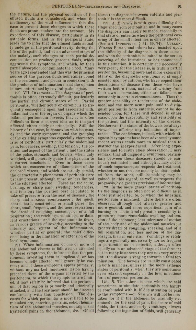 the nature, and the physical condition of the effused fluids are considered, and when the inefficiency of the vital influence in this dis- ease to prevent those changes to which these fluids are prone is taken into the account. My experience of this disease, particularly in its asthenic forms, and in the puerperal state, leads me to infer that the effused fluids actual- ly undergo in the peritoneal cavity, during the life of the patient, and at an advanced stage of the malady, such changes or such partial de- composition as produce gaseous fluids, which aggravate the symptoms, and which, by their partial absorption, contaminate the blood. Many years ago I contended that this was the principal source of the gaseous fluids sometimes found in the peritoneum and pleura in connexion with the products of inflammation ; and the opinion is now entertained by several pathologists. 120. VII. Diagnosis.—The diagnosis of peri- tonitis is often extremely difficult, particularly the partial and chronic states of it. Partial peritonitis, whether acute or chronic, is so fre- quently consequent upon, and associated with, inllammation of the organ or organs which the inflamed peritoneum invests, that it is often difficult to form a correct idea as to the part affected, either solely or principally. Still, the history of the case, in connexion with its caus- es and the early symptoms, and the grouping of the existing symptoms especially character- istic of peritonitis, particularly the abdominal pain, tenderness, swelling, and tension ; the po- sition and aspect of the patient; and the states of the pulse, stomach, and bowels, when duly weighed, will generally guide the physician to a correct conclusion. Even in those cases which are consecutive of inflammation of the enclosed viscus, and which are strictly partial, the characteristic phenomena of peritonitis are usually present, although more or less limited to the situation affected. These are the acute, burning, or sharp pain, swelling, tenderness, and tension; the position best calculated to take off pressure from the seat of disease ; the sharp and anxious countenance ; the quick, sharp, hard, constricted, or small pulse ; the short, small, frequent, and thoracic respiration ; the dread of coughing, sneezing, or of a full respiration ; the retchings, vomitings, or flatu- lent eructations ; and the symptomatic fever, in various grades of severity, according to the intensity and extent of the inflammation, whether partial or general; the chief differ- ence being in the limitation or extension of the local symptoms. 121. When inflammation of one or more of the abdominal viscera is followed or attended by these symptoms, the inference that the per- itoneum investing them is implicated, or has become chiefly affected, will generally be cor- rect ; and if these symptoms appear primarily, without any marked functional lesion having preceded them of the organs invested by the peritoneum, to which the symptoms are limit- ed, it may safely be inferred that the peritone- um of that region is primarily and principally attacked, and the treatment should be directed conformably with this conclusion. The dis- eases for which peritonitis is most liable to be mistaken are, enteritis, gastritis, colic, rheuma- tism of the abdominal muscles, neuralgic and hysterical pains in the abdomen, &c. Of all these the diagnosis between enteritis and peri- tonitis is the most difficult. 122. A. Enteritis is with great difficulty dis- tinguished from peritonitis; and in many cases the diagnosis can hardly be made, especially in that state of enteritis where the peritoneal cov- ering of the small intestines is chiefly affected. (See art. Intestines, ij 31, 69, 74). Cullen, Wilson Philip, and others have insisted upon the difficulty of the diagnosis in these cases ; and when the peritonitis is limited to the serous covering of the intestines, or has commenced in this situation, it is certainly and necessarily very great; for the disease is, in truth, a partial peritonitis, becoming more and more extensive. Many of the diagnostic symptoms so strongly insisted upon by authors, who have copied their descriptions of disease from those who have written before them, instead of writing from their own observation, either are fallacious or occur only in certain circumstances. Thus the greater sensibility or tenderness of the abdo- men, and the more acute pain, said to distin- guish peritonitis from enteritis, cannot be de- pended upon, for these will depend, in either case, upon the susceptibility and sensibility of the patient and the intensity of the disease. Neither can the states of the bowels be always viewed as offering any indication of impor- tance. The confidence, indeed, with which di- agnostic symptoms have been advanced by some recent writers tends more to mislead than to instruct the inexperienced. After long expe- rience and tolerably close observation, I may remark, that all diagnostic symptoms, particu- larly between these diseases, should be cau- tiously estimated ; and although it may not be of much importance, as respects the treatment, whether or not the one malady be distinguish- ed from the other, still something may be gained, in this regard, as well as respects the prognosis, by a greater precision of information. 123. In the more general states of peritoni- tis the diagnosis is often not so difficult as in those just adverted to, or when the intestinal peritoneum is inflamed. Here there are often observed, although not always, greater and more general, and more superficial pain of a burning or acute kind ; greater sensibility to pressure ; more remarkable swelling and ten- sion of the abdomen; less tolerance of motion of the body and of the abdominal muscles ; a greater dread of coughing, sneezing, and of a full respiration, and less motion of the dia- phragm, than in enteritis. Vomitings or retch- ings are generally not so early nor so frequent in peritonitis as in enteritis, although often equally so in an advanced stage of the former; but in many instances they are not very urgent until the disease is verging towards a fatal ter- mination. The bowels are usually constipated in both maladies, unless in the more asthenic states of peritonitis, when they are sometimes even relaxed, especially in the low, infectious form of puerperal peritonitis. 124. B. The other diseases which are said sometimes to simulate peritonitis can hardly be confounded with it, if due attention be paid to the symptoms.—a. Gastritis will not be mis- taken for it if the abdomen be carefully ex- amined ; for the seat of pain, the desire of cold fluids, the thirst, and early vomitings, always following the ingestion of fluids, will generally