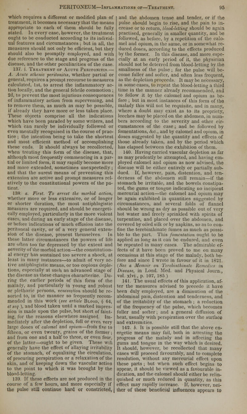 which requires a different or modified plan of treatment, it becomes necessary that the means appropriate to each of them should be fully stated. In every case, however, the treatment ought to be conducted according to its individ- ual features and circumstances; but in all, the measures should not only be efficient, but they should also be promptly employed, and with due reference to the stage and progress of the disease, and the other peculiarities of the case. 137. i. Treatment of Acute Peritonitis.— A. Acute sthenic peritonitis, whether partial or general, requires a prompt recourse to measures calculated, 1st, to arrest the inflammatory ac- tion locally, and the general febrile commotion ; 2d, to prevent the most injurious consequences of inflammatory action from supervening, and to remove them, as much as may be possible, if already they have more or less taken place. These objects comprise all the indications which have been paraded by some writers, and which can rarely be individually followed or even mentally recognised in the course of prac- tice ; the intention being to take the shortest and most efficient method of accomplishing these ends. It should always be recollected, when treating this form of the disease, that, although most frequently commencing in a par- tial or limited form, it may rapidly become more and more extended, sometimes unexpectedly; and that the surest means of preventing this extension are active and prompt measures rel- atively to the constitutional powers of the pa- tient. 138. a. First. To arrest the morbid action, whether more or less extensive, or of longer or shorter duration, the most antiphlogistic measures are required, and should be energeti- cally employed, particularly in the more violent cases, and during an early stage of the disease, or before indications of much effusion into the peritoneal cavity, or of a very general exten- sion of the disease, present themselves. In these latter circumstances the powers of life are often too far depressed by the extent and severity of the morbid action—the constitution- al energy has sustained too severe a shock, at least in many instances—to admit of very ac- tive antiphlogistic means, or too copious deple- tions, especially at such an advanced stage of the disease as these changes characterize. Du- ring the earlier periods of this form of the malady, and particularly in young and robust or plethoric persons, venesection should be re- sorted to, in the manner so frequently recom- mended in this work {see article Blood, § 64, ct seq), and blood taken until a marked impres- sion is made upon the pulse, but short of faint- ing, for the reasons elsewhere assigned. Im- mediately after the depletion, full or even very large doses of calomel and opium—from five to fifteen, or even twenty, grains of the former; and from one and a half to three, or even four, of the latter—ought to be given. These will generally have the effect of allaying irritability of the stomach, of equalizing the circulation, of procuring perspiration or a relaxation of the skin, and of keeping down the vascular action to the point to which it was brought by the blood-letting. 139. If these effects are not produced in the course of a few hours, and more especially if the pulse still continue hard or constricted, and the abdomen tense and tender, or if the pulse should begin to rise, and the pain to in- crease or to return, blood-letting should be again practised, generally in smaller quantity, and be followed, as before, by a repetition of the calo- mel and opium, in the same, or in somewhat re- duced doses, according to the effects produced by the former. In this disease, and more espe- cially at an early period of it, the physician should not be deterred from blood-letting by the smallness of the pulse ; for the pulse will be- come fuller and softer, and often less frequent, as the depletion proceeds. It may be necessary, in some cases, to repeat the blood-letting a third time in the manner already recommended, and to follow it by the calomel and opium as be- fore ; but in most instances of this form of the malady this will not be requisite, and in many, where a doubt may exist as to its propriety, leeches may be placed on the abdomen, in num- bers according to the severity and other cir- cumstances of the case; and be followed by fomentations, &c., and by calomel and opium, in doses suggested by the quantity and effects of those already taken, and by the period which has elapsed between the exhibition of them. 140. Having carried vascular depletion as far as may prudently be attempted, and having em- ployed calomel and opium as now advised, the disease will be either entirely or partially sub- dued. If, however, pain, distention, and. ten- derness of the abdomen still remain—if the stomach be irritable, and the bowels constipa- ted, the gums or tongue indicating no incipient mercurial action—the calomel and opium may be again exhibited in quantities suggested by circumstances, and several folds of flannel should be wrung as dry as possible out of very hot water and freely sprinkled with spirits of turpentine, and placed over the abdomen, and covered by oiled silk or by napkins, so as to con- fine the terebinthinate fumes as much as possi- ble to the part. This fomentation ought to be applied as long as it can be endured, and even be repeated in many cases. The admirable ef- fects of it have been proved to me on many occasions at this stage of the malady, both be- fore and since I wrote in favour of it in 1821. (See a Memoir on Terebinthinate Remedies in Disease, in Lond. Med. and Physical Journ., vol. xlvi., p. 107, 185.) 141. The usual effects of this application, af- ter the measures advised to precede it have been duly employed, are a diminution of the abdominal pain, distention and tenderness, and of the irritability of the stomach ; a reduction of the frequency of the pulse, which becomes fuller and softer; and a general diffusion of heat, usually with perspiration over the surface and extremities. 142. b. It is possible still that the above en- ergetic means may fail, both in arresting the progress of the malady and in affecting the gums and tongue in the way which is desired. It should, however, be recollected that many cases will proceed favourably, and to complete resolution, without any mercurial effect upon these parts ; but when such effect begins to appear, it should be viewed as a favourable in- dication, and the calomel should either be relin- quished or much reduced in quantity, as this effect may rapidly increase. If. however, nei- ther of these beneficial influences appears to