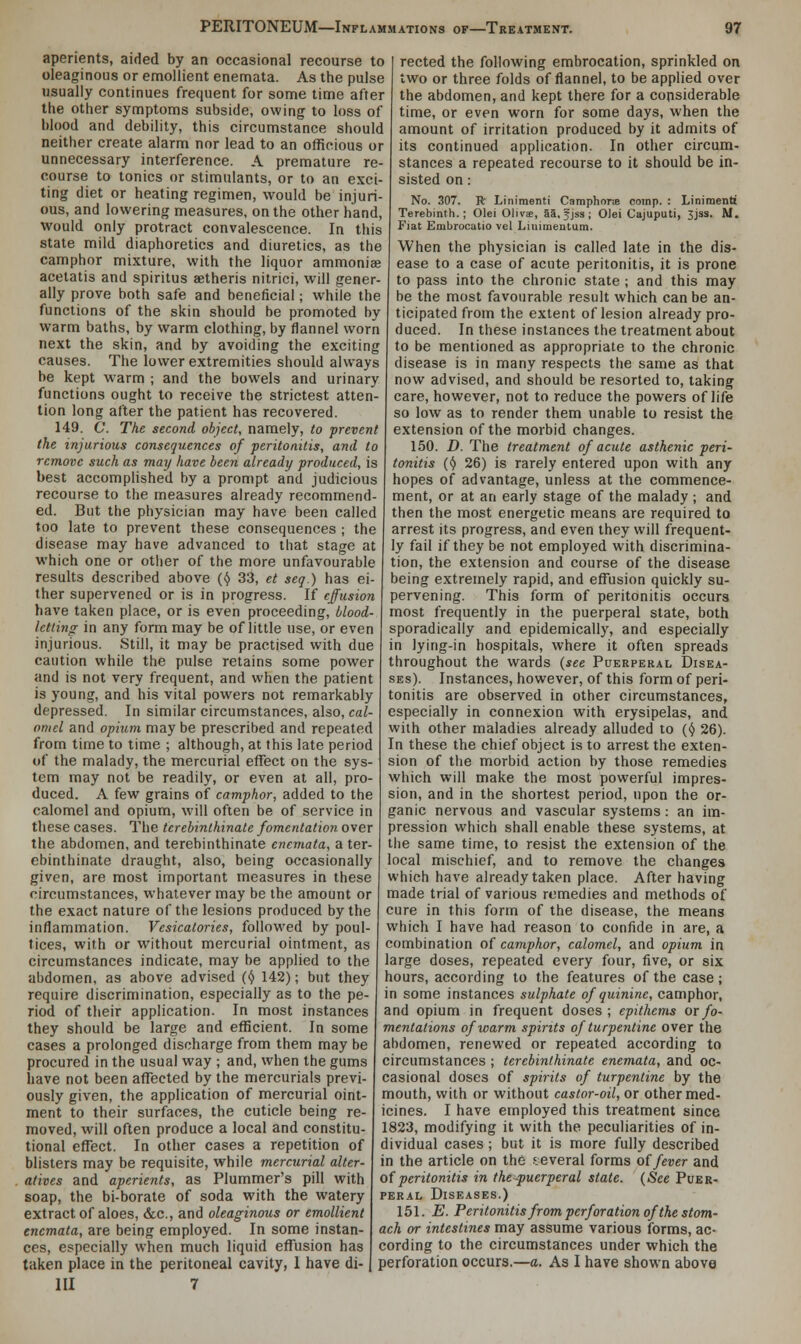 aperients, aided by an occasional recourse to oleaginous or emollient enemata. As the pulse usually continues frequent for some time after the other symptoms subside, owing to loss of blood and debility, this circumstance should neither create alarm nor lead to an officious or unnecessary interference. A premature re- course to tonics or stimulants, or to an exci- ting diet or heating regimen, would be injuri- ous, and lowering measures, on the other hand, would only protract convalescence. In this state mild diaphoretics and diuretics, as the camphor mixture, with the liquor ammonia? acetatis and spiritus aetheris nitrici, will gener- ally prove both safe and beneficial; while the functions of the skin should be promoted by warm baths, by warm clothing, by flannel worn next the skin, and by avoiding the exciting causes. The lower extremities should always be kept warm ; and the bowels and urinary functions ought to receive the strictest atten- tion long after the patient has recovered. 149. C. The second object, namely, to prevent the injurious consequences of peritonitis, and to remove such as may have been already produced, is best accomplished by a prompt and judicious recourse to the measures already recommend- ed. But the physician may have been called too late to prevent these consequences ; the disease may have advanced to that stage at which one or other of the more unfavourable results described above (y 33, et seq.) has ei- ther supervened or is in progress. If effusion have taken place, or is even proceeding, blood- letting in any form may be of little use, or even injurious. Still, it may be practised with due caution while the pulse retains some power and is not very frequent, and when the patient is young, and his vital powers not remarkably depressed. In similar circumstances, also, cal- omel and opium may be prescribed and repeated from time to time ; although, at this late period of the malady, the mercurial effect on the sys- tem may not be readily, or even at all, pro- duced. A few grains of camphor, added to the calomel and opium, will often be of service in these cases. The terebinthinate fomentation over the abdomen, and terebinthinate enemata, a ter- ebinthinate draught, also, being occasionally given, are most important measures in these circumstances, whatever may be the amount or the exact nature of the lesions produced by the inflammation. Vesicatories, followed by poul- tices, with or without mercurial ointment, as circumstances indicate, may be applied to the abdomen, as above advised (y 142); but they require discrimination, especially as to the pe- riod of their application. In most instances they should be large and efficient. In some cases a prolonged discharge from them may be procured in the usual way ; and, when the gums have not been affected by the mercurials previ- ously given, the application of mercurial oint- ment to their surfaces, the cuticle being re- moved, will often produce a local and constitu- tional effect. In other cases a repetition of blisters may be requisite, while mercurial alter- atives and aperients, as Plummer's pill with soap, the bi-borate of soda with the watery extract of aloes, &c, and oleaginous or emollient enemata, are being employed. In some instan- ces, especially when much liquid effusion has taken place in the peritoneal cavity, 1 have di- III 7 rected the following embrocation, sprinkled on two or three folds of flannel, to be applied over the abdomen, and kept there for a considerable time, or even worn for some days, when the amount of irritation produced by it admits of its continued application. In other circum- stances a repeated recourse to it should be in- sisted on: No. 307. R Linimenti Camphnne comp. : Linimenti Terebinth.; Olei Olivse, aa, f jss ; Olei Cajuputi, 3jss. M. Fiat Embrocatio vel Linimentura. When the physician is called late in the dis- ease to a case of acute peritonitis, it is prone to pass into the chronic state ; and this may be the most favourable result which can be an- ticipated from the extent of lesion already pro- duced. In these instances the treatment about to be mentioned as appropriate to the chronic disease is in many respects the same as that now advised, and should be resorted to, taking care, however, not to reduce the powers of life so low as to render them unable to resist the extension of the morbid changes. 150. D. The treatment of acute asthenic peri- tonitis (y 26) is rarely entered upon with any hopes of advantage, unless at the commence- ment, or at an early stage of the malady ; and then the most energetic means are required to arrest its progress, and even they will frequent- ly fail if they be not employed with discrimina- tion, the extension and course of the disease being extremely rapid, and effusion quickly su- pervening. This form of peritonitis occurs most frequently in the puerperal state, both sporadically and epidemically, and especially in lying-in hospitals, where it often spreads throughout the wards {see Puerperal Disea- ses). Instances, however, of this form of peri- tonitis are observed in other circumstances, especially in connexion with erysipelas, and with other maladies already alluded to (y 26). In these the chief object is to arrest the exten- sion of the morbid action by those remedies which will make the most powerful impres- sion, and in the shortest period, upon the or- ganic nervous and vascular systems: an im- pression which shall enable these systems, at the same time, to resist the extension of the local mischief, and to remove the changes which have already taken place. After having made trial of various remedies and methods of cure in this form of the disease, the means which I have had reason to confide in are, a combination of camphor, calomel, and opium in large doses, repeated every four, five, or six hours, according to the features of the case; in some instances sulphate of quinine, camphor, and opium in frequent doses ; epithems ox fo- mentations of warm spirits of turpentine over the abdomen, renewed or repeated according to circumstances ; terebinthinate enemata, and oc- casional doses of spirits of turpentine by the mouth, with or without castor-oil, or other med- icines. I have employed this treatment since 1823, modifying it with the peculiarities of in- dividual cases; but it is more fully described in the article on the several forms of fever and of peritonitis in the-puerperal state. (See Puer- peral Diseases.) 151. E. Peritonitis from perforation of the stom- ach or intestines may assume various forms, ac- cording to the circumstances under which the perforation occurs.—a. As I have shown above