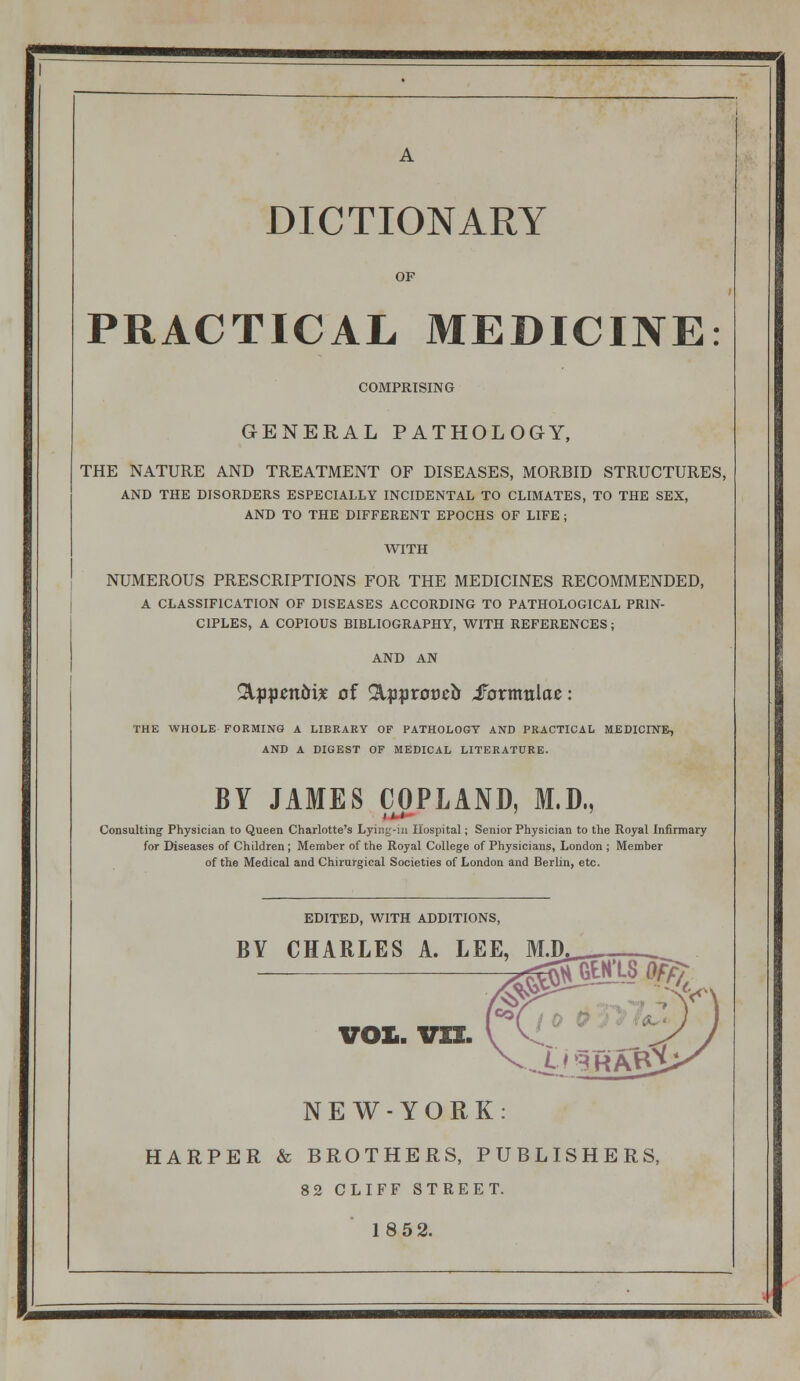 DICTIONARY PRACTICAL MEDICINE: COMPRISING GENERAL PATHOLOGY, THE NATURE AND TREATMENT OF DISEASES, MORBID STRUCTURES, AND THE DISORDERS ESPECIALLY INCIDENTAL TO CLIMATES, TO THE SEX, AND TO THE DIFFERENT EPOCHS OF LIFE ; WITH NUMEROUS PRESCRIPTIONS FOR THE MEDICINES RECOMMENDED, A CLASSIFICATION OF DISEASES ACCORDING TO PATHOLOGICAL PRIN- CIPLES, A COPIOUS BIBLIOGRAPHY, WITH REFERENCES; AND AN ^ppcnbix of ^:p|ir0tJeir iFormulae: THE WHOLE FORMING A LIBRARY OF PATHOLOGY AND PRACTICAL MEDICINE, AND A DIGEST OF MEDICAL LITERATURE. BY JAMES COPLAND, M.D., Consulting Physician to Queen Charlotte's Lyiiif^-ui Hospital; Senior Physician to the Royal Infirmary for Diseases of Children ; Member of the Royal College of Physicians, London ; Member of the Medical and Chirurgical Societies of London and Berlin, etc. EDITED, WITH ADDITIONS, BY CHARLES A. LEE, M.D VOL. VIZ. N E W - Y O R K : HARPER & BROTHERS, PUBLISHERS, 82 CLIFF STREET. 18 52.