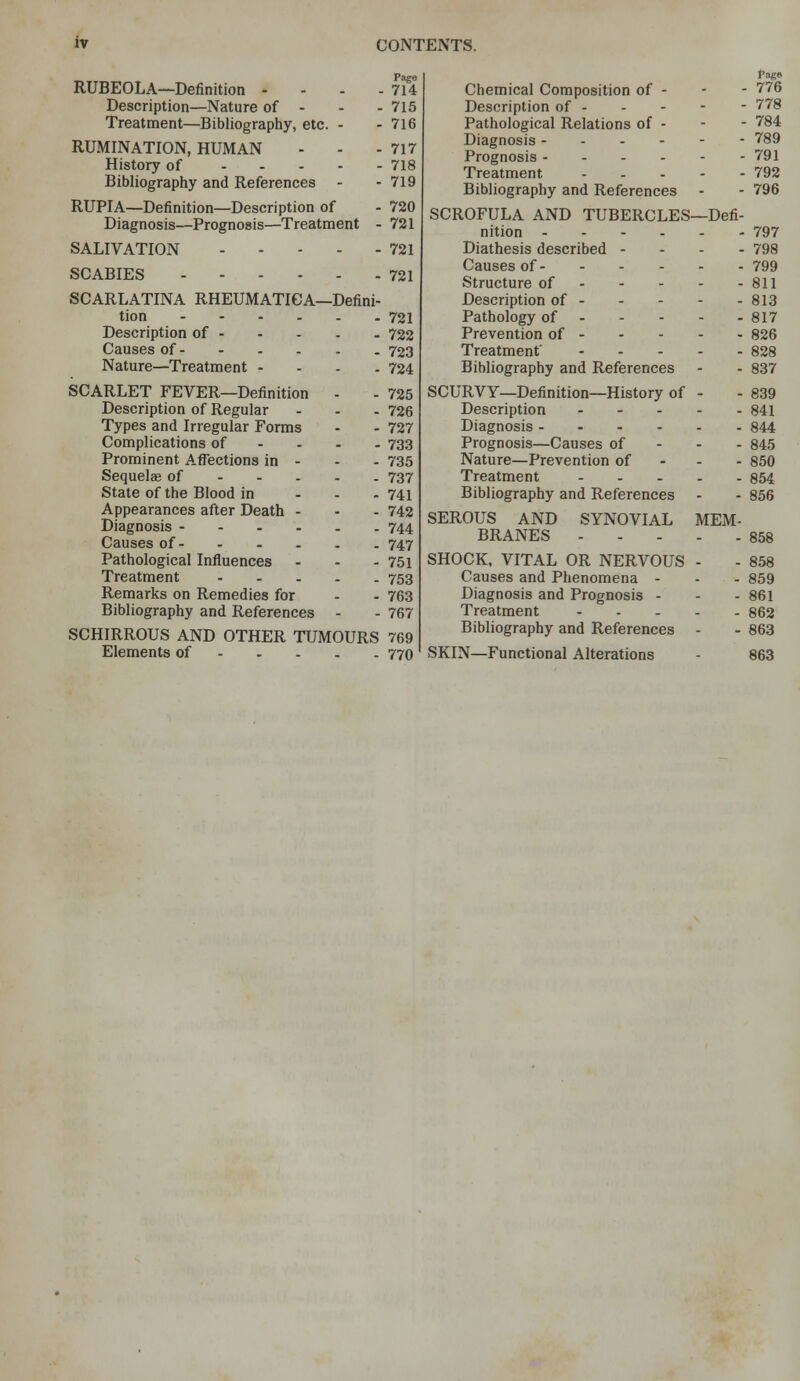 RUBEOLA—Definition - - - - 714 Description—Nature of - - - 715 Treatment—Bibliography, etc. - - 716 RUMINATION, HUMAN - - - 717 History of 718 Bibliography and References - - 719 RUPIA—Definition—Description of - 720 Diagnosis—Prognosis—Treatment - 721 SALIVATION 721 SCABIES 721 SCARLATINA RHEUMATICA—Defini- tion 721 Description of 722 Causes of 723 Nature—Treatment - . . . 724 SCARLET FEVER—Definition - - 725 Description of Regular - - - 726 Types and Irregular Forms - - 727 Complications of - - - . 733 Prominent Afl^ections in - - - 735 Sequelae of 737 State of the Blood in ... 741 Appearances after Death - - - 742 Diagnosis 744 Causes of 747 Pathological Influences - - . 751 Treatment 753 Remarks on Remedies for - - 763 Bibliography and References - - 767 SCHIRROUS AND OTHER TUMOURS 769 Elements of 770 Page Chemical Composition of - - - 776 Description of 778 Pathological Relations of - - - 784 Diagnosis 789 Prognosis 791 Treatment 792 Bibliography and References - - 796 SCROFULA AND TUBERCLES—Defi- nition 797 Diathesis described - - - - 798 Causes of 799 Structure of 811 Description of 813 Pathology of 817 Prevention of 826 Treatment' 828 Bibliography and References - - 837 SCURVY—Definition—History of - - 839 Description 841 Diagnosis 844 Prognosis—Causes of - - - 845 Nature—Prevention of - - - 850 Treatment 854 Bibliography and References - - 856 SEROUS AND SYNOVIAL MEM- BRANES 858 SHOCK. VITAL OR NERVOUS - - 858 Causes and Phenomena - - - 859 Diagnosis and Prognosis - - - 861 Treatment 862 Bibliography and References - - 863 SKIN—Functional Alterations - 863