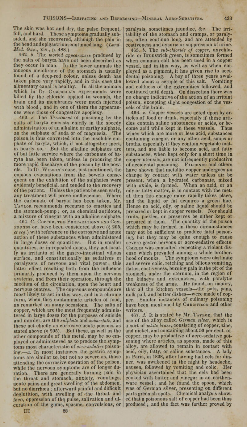 The skin was hot and dry, the pulse frequent, full, and hard. These symptoms gradually sub- sided, and she recovered, although the pain in the head andepigastriumcontinuedlong. {Lo7id. Med. Gaz., xiv., p. 488.) 462. b. The morbid appearances produced by the salts of baryta have not been described as they occur in man. In the lower animals the mucous membrane of the stomach is usually found of a deep-red colour, unless death has taken place very rapidly, and in this case the alimentary canal is healthy. In all the animals which in Dr. Campbell's experiments were killed by the chloride applied to wounds, the brain and its membranes were much injected with blood ; and in one of them the appearan- ces were those of congestive apoplexy. 463. c. The Treatment of poisoning by the salts of baryta consists chiefly in the speedy administration of an alkaline or earthy sulphate, as the sulphate of soda or of magnesia. The poison is thus converted into the insoluble sul- phate of baryta, which, if not altogether inert, is nearly so. But the alkaline sulphates are of but little service where the carbonate of ba- ryta has been taken, unless in procuring the more rapid discharge of the poison by the bow- els. In Dr. Wilson's case, just mentioned, the copious evacuations from the bowels conse- quent on the exhibition of the sulphates were evidently beneficial, and tended to the recovery of the patient. Unless the patient be seen early, any treatment will prove inefficacious. Where the carbonate of baryta has been taken, Mr. Taylor recommends recourse to emetics and the stomach-pump ; or, as chemical antidotes, a mixture of vinegar with an alkaline sulphate. 464. C. Copper, the Preparations and Com- pounds OF, have been considered above (^ 205, et scq.) with reference to the corrosive and acute action of these substances when administered in large doses or quantities. But in smaller quantities, or in repeated doses, they act local- ly as irritants of the gastro-intestinal villous Burface, and constitutionally as sedatives or paralyzers of nervous and vital power; this latter effect resulting both from the influence primarily produced by them upon the nervous systems, and from their operation, through the medium of the circulation, upon the heart and nervous centres. The cupreous compounds are most likely to act in this way, and in a chronic form, when they contaminate articles of food, as remarked on many occasions. The salts of copper, which are the most frequently adminis- tered in large doses for the purposes of suicide and murder, are the sulphate and subacetale, and these act chiefly as corrosive acute poisons, as stated above (^ 205). But these, as well as the other compounds of this metal, may be so em- ployed or administered as to produce the symp- toms most characteristic of acro-sedative poison- ing.—a. In most instances the gastric symp- toms are similar to, but not so severe as, those attending the corrosive operation of the poison, while the nervous symptoms are of longer du- ration. There are generally burning pain in the throat and stomach, anxiety, vomitings, acute pains and great swelling of the abdomen, but no diarrhoea ; afterward painful and difficult deglutition, with swelling of the throat and face, oppression of the pulse, salivation and ul- ceration of the gums, spasms, convulsions, or III 28 paralysis, sometimes jaundice, &c. The irri- tability of the stomach and cramps, or paraly- sis, often continue long, and are attended by costiveness and dysuria or suppression of urine. 465. b. The sub-chloride of copper, oxychlo- ride or Brunswick green, is sometimes formed when common salt has been used in a copper vessel, and in this way, as well as when em- ployed as a pigment, it has given rise to acci- dental poisoning. A boy of three years swal- lowed about a scruple of this salt. Vomiting and coldness of the extremities followed, and continued until death. On dissection there was no change indicative of the action of an irritant poison, excepting slight congestion of the ves- sels of the brain. 466. c. Copper vessels are acted upon by ar- ticles of food or drink, especially if these arti- cles contain saline substances or acids, or be- come acid while kept in these vessels. Thus wines which are more or less acid, substances containing vinegar, or any other acid, soups or broths, especially if they contain vegetable mat- ters, and are liable to become acid, and fatty substances, when kept only for a short time ia copper utensils,.are not infrequently productive of accidental poisoning. Falconer and others have shown that metallic copper undergoes no change by contact with water unless air be present, when a hydrated carbonate, mixed with oxide, is formed. When an acid, or an oily or fatty matter, is in contact with the met- al, then this change more rapidly takes place,, and the liquid or fat acquires a green hue. Hence no acid, oily, or saline liquid should be prepared or kept in copper vessels. Nor should fruits, pickles, or preserves be either kept or prepared in them. The quantity of the poison which may be formed in these circumstances may not be sufficient to produce fatal poison- ing, but they may be quite enough to cause severe gastro-nervous or acro-sedative effects Gmelin was consulted respecting a violent dis- ease which prevailed among a whole brother- hood of monks. The symptoms were obstinate and severe colic, retching and bilious vomitings flatus, costiveness, burning pain in the pit of the stomach, under the sternum, in the region of the kidneys and extremities,, with paralytic weakness of the arms. He found, on inquiry, that all the kitchen vessels—the pots, pans, milk pail, and butter dishes—were made of cop- per. Similar instances of culinary poisoning have been mentioned by Christison and other writers. 467. d. It is stated by Mr. Taylor, that the use of the alloy called German silver, which is a sort of white brass, consisting of copper, zinc, and nickel, and containing about 50 per cent, of copper, may be productive of acro-sedative poi- soning where articles, as spoons, made of this alloy, are allowed to remain in contact with acid, oily, fatty, or saline sul)stances. A lady in Paris, in 1838, after having had eels for din- ner, was awakened in the night by headache, nausea, followed by vomiting and colic. Her physician ascertained that the eels had been cooked with butter and vinegar in an earthen- ware vessel; and he found the spoon, which was of German silver, presenting on different parts greenish spots. Chemical analysis show- ed that a poisonous salt of copper had been thus produced ; and the fact was farther proved by