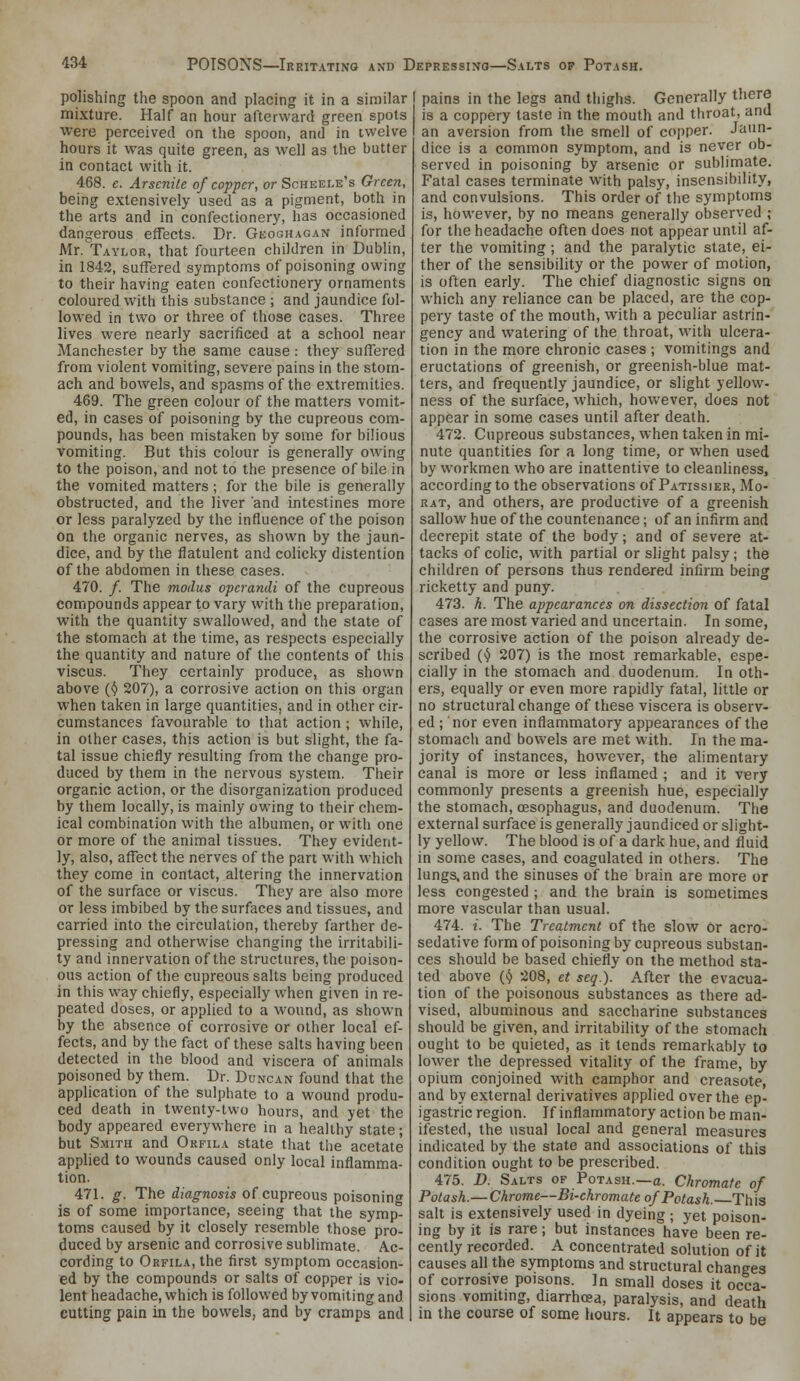 polishing the spoon and placing it in a similar mixture. Half an hour afterward green spots were perceived on the spoon, and in twelve hours it was quite green, as well as the butter in contact with it. 468. e. Arscnite of copper, or Scheele's Green, being e.xtensively used as a pigment, both in the arts and in confectionery, has occasioned dangerous effects. Dr. Geoghagan informed Mr.'TAYLOR, that fourteen children in Dublin, in 1842, suffered symptoms of poisoning owing to their having eaten confectionery ornaments coloured with this substance ; and jaundice fol- lowed in two or three of those cases. Three lives were nearly sacrificed at a school near Manchester by the same cause : they suffered from violent vomiting, severe pains in the stom- ach and bowels, and spasms of the extremities. 469. The green colour of the matters vomit- ed, in cases of poisoning by the cupreous com- pounds, has been mistaken by some for bilious vomiting. But this colour is generally owing to the poison, and not to the presence of bile in the vomited matters ; for the bile is generally obstructed, and the liver and intestines more or less paralyzed by the influence of the poison on the organic nerves, as shown by the jaun- dice, and by the flatulent and colicky distention of the abdomen in these cases. 470. /. The modus operandi of the cupreous compounds appear to vary with the preparation, with the quantity swallowed, and the state of the stomach at the time, as respects especially the quantity and nature of the contents of this viscus. They certainly produce, as shown above (<^ 207), a corrosive action on this organ when taken in large quantities, and in other cir- cumstances favourable to that action ; while, in other cases, this action is but slight, the fa- tal issue chiefly resulting from the change pro- duced by them in the nervous system. Their organic action, or the disorganization produced by them locally, is mainly owing to their chem- ical combination with the albumen, or with one or more of the animal tissues. They evident- ly, also, affect the nerves of the part with which they come in contact, altering the innervation of the surface or viscus. They are also more or less imbibed by the surfaces and tissues, and carried into the circulation, thereby farther de- pressing and otherwise changing the irritabili- ty and innervation of the structures, the poison- ous action of the cupreous salts being produced in this way chiefly, especially when given in re- peated doses, or applied to a wound, as shown by the absence of corrosive or other local ef- fects, and by the fact of theise salts having been detected in the blood and viscera of animals poisoned by them. Dr. Duncan found that the application of the sulphate to a wound produ- ced death in twenty-two hours, and yet the body appeared everywhere in a healthy state; but S.M1TH and Orfila state that the acetate applied to wounds caused only local inflamma- tion. 471. g. The diagnosis of cupreous poisoning is of some importance, seeing that the symp- toms caused by it closely resemble those pro- duced by arsenic and corrosive sublimate. Ac- cording to Orfila, the first symptom occasion- ed by the compounds or salts of copper is vio- lent headache, which is followed by vomiting and cutting pain in the bowels, and by cramps and pains in the legs and thighs. Generally there is a coppery taste in the mouth and throat, and an aversion from the smell of copper. Jaun- dice is a common symptom, and is never ob- served in poisoning by arsenic or sublimate. Fatal cases terminate with palsy, insensibility, and convulsions. This order of the symptoms is, however, by no means generally observed ; for the headache often does not appear until af- ter the vomiting ; and the paralytic state, ei- ther of the sensibility or the power of motion, is often early. The chief diagnostic signs on which any reliance can be placed, are the cop- pery taste of the mouth, with a peculiar astrin- gency and watering of the throat, with ulcera- tion in the more chronic cases ; vomitings and eructations of greenish, or greenish-blue mat- ters, and frequently jaundice, or slight yellow- ness of the surface, which, however, does not appear in some cases until after death. 472. Cupreous substances, when taken in mi- nute quantities for a long time, or when used by workmen who are inattentive to cleanliness, according to the observations of Patissier, Mo- RAT, and others, are productive of a greenish sallow hue of the countenance; of an infirm and decrepit state of the body; and of severe at- tacks of colic, with partial or slight palsy; the children of persons thus rendered infirm being ricketty and puny. 473. h. The appearances on dissection of fatal cases are most varied and uncertain. In some, the corrosive action of the poison already de- scribed {(} 207) is the most remarkable, espe- cially in the stomach and duodenum. In oth- ers, equally or even more rapidly fatal, little or no structural change of these viscera is observ- ed ; nor even inflammatory appearances of the stomach and bowels are met with. In the ma- jority of instances, however, the alimentary canal is more or less inflamed ; and it very commonly presents a greenish hue, especially the stomach, cesophagus, and duodenum. The external surface is generally jaundiced or slight- ly yellow. The blood is of a dark hue, and fluid in some cases, and coagulated in others. The lungs, and the sinuses of the brain are more or less congested ; and the brain is sometimes more vascular than usual. 474. i. The Treatment of the slow or acro- sedative form of poisoning by cupreous substan- ces should be based chiefly on the method sta- ted above ('J 208, et seg). After the evacua- tion of the poisonous substances as there ad- vised, albuminous and saccharine substances should be given, and irritability of the stomach ought to be quieted, as it tends remarkably to lower the depressed vitality of the frame, by opium conjoined with camphor and creasote, and by external derivatives applied over the ep- igastric region. If inflammatory action be man- ifested, the usual local and general measures indicated by the state and associations of this condition ought to be prescribed. 475. D. Salts of Potash.—a. Ckromafe of Potash.— Chrome—Bi-chromate of Potash. This salt is extensively used in dyeing ; yet poison- ing by it is rare; but instances have been re- cently recorded. A concentrated solution of it causes all the symptoms and structural changes of corrosive poisons. In small doses it occa- sions vomiting, diarrhoea, paralysis, and death in the course of some hours. It appears to be