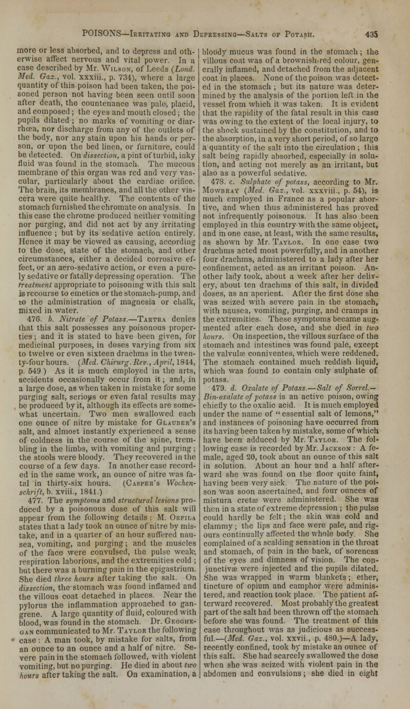 more or less absorbed, and to depress and oth- erwise affect nervous and vital power. In a case described by Mr. Wilson, of Leeds {Land. Med. Gaz., vol. xxxiii., p. 734), where a large quantity of this poison had been taken, the poi- soned person not having been seen until soon after death, the countenance was pale, placid, and composed ; the eyes and mouth closed; the pupils dilated ; no marks of vomiting or diar- rhcea, nor discharge from any of the outlets of the body, nor any stain upon his hands or per- son, or upon the bed hnen, or furniture, could be detected. On dissection, a pint of turbid, inky fluid was found in the stomach. The mucous membrane of this organ was red and very vas- cular, particularly about the cardiac orifice. The brain, its membranes, and all tlie other vis- cera were quite healthy. The contents of the stomach furnished the chromate on analysis. In this case the chrome produced neither vomiting nor purging, and did not act by any irritating influence ; but by its sedative action entirely. Hence it may be viewed as causing, according to the dose, state of the stomach, and other circumstances, either a decided corrosive ef- fect, or an acro-sedative action, or even a pure- ly sedative or fatally depressing operation. The treatment appropriate to poisoning with this salt is recourse to emetics or the stomach-pump, and to the administration of magnesia or chalk, mixed in water. 476. h. Nitrate of Potass.—Tartra denies that this salt possesses any poisonous proper- ties ; and it is stated to have been given, for medicinal purposes, in doses varying from six to twelve or even sixteen drachms in the twen- ty-four hours. {Med. Chirurg. Rev., April, 1844, p. 549 ) As it is much employed in the arts, accidents occasionally occur from it; and, in a large dose, as when taken in mistake for some purging salt, serio)is or even fatal results may be produced by it, although its effects are some- what uncertain. Two men swallowed each one ounce of nitre by mistake for Glauber's salt, and almost instantly experienced a sense of coldness in the course of the spine, trem- bling in the limbs, with vomiting and purging; the stools were bloody. They recovered in the course of a few days. In another case record- ed in the same work, an ounce of nitre was fa- tal in thirty-six hours. (Casper's Wochen- schrift, h. xviii., 1841.) 477. The symptoms and structural lesions pro- duced by a poisonous dose of this salt will appear from the following details : M. Orfila states that a lady took an ounce of nitre by mis- take, and in a quarter of an hour suffered nau- sea, vomiting, and purging; and the muscles of the face were convulsed, the pulse weak-, respiration laborious, and the extremities cold ; but there was a burning pain in the epigastrium. She died three hours after taking the salt. On dissection, the stomach was found inflamed and the villous coat detached in places. Near the pylorus the inflammation approached to gan- grene. A large quantity of fluid, coloured with blood, was found in the stomach. Dr. Geoghe- GAN communicated to Mr. Taylor the following case: A man took, by mistake for salts, from an ounce to an ounce and a half of nitre. Se- vere pain in the stomach followed, with violent vomiting, but no purging. He died in about two hours after taking the salt. On examination, a bloody mucus was found in the stomach; the villous coat was of a brownish-red colour, gen- erally inflamed, and detached from the adjacent coat in places. None of the poison was detect- ed in the stomach ; but its nature was deter- mined by the analysis of the portion left in the vessel from which it was taken. It is evident that the rapidity of the fatal result in this case was owing to the extent of the local injury, to the shock sustained by the constitution, and to the absorption, in a very short period, of so large a quantity of the salt into the circulation ; this salt being rapidly absorbed, especially in solu- tion, and acting not merely as an irritant, but also as a pov/erful sedative. 478. c. Sulphate of potass, according to Mr. Mowbray {Bled. Gaz., vol. xxxviii., p. 54), is much employed in France as a popular abor- tive, and when thus administered has proved not infrequently poisonous. It has also been employed in this country with the same object, and in one case, at least, with the same results, as shown by Mr. Taylor. In one case two drachms acted most powerfully, and in another four drachms, administered to a lady after her confinement, acted as an irritant poison. An- other lady took, about a week after her deliv- ery, about ten drachms of this salt, in divided doses, as an aperient. After the first dose she was seized with severe pain in the stomach, with nausea, vomiting, purging, and cramps in the extremities. These symptoms became aug- mented after each dose, and she died in two hours. On inspection, the villous surface of the stomach and intestines was found pale, except the valvule conniventes, which were reddened. The stomach contained much reddish liquid, which was found to contain only sulphate of potass. 479. d. Oxalate of Potass.—Salt of Sorrel— Bin-oxalate of potass is an active poison, owing chiefly to the oxalic acid. It is much employed under the name of  essential salt of lemons, and instances of poisoning have occurred from its having been taken by mistake, some of which have been adduced by Mr. Taylor. The fol- lowing case is recorded by Mr. Jackson : A fe- male, aged 20, took about an ounce of this salt in solution. About an hour and a half after- ward she was found on the floor quite faint, having been very sick. The nature of the poi- son was soon ascertained, and four ounces of mistura crets were administered. She was then in a state of extreme depression ; the pulse could hardly be felt; the skin was cold and clammy; the lips and face were pale, and rig- ours continually affected the whole body. She complained of a scalding sensation in the throat and stomach, of pain in the back, of soreness of the eyes and dimness of vision. The con- junctivas were injected and the pupils dilated. She was wrapped in warm blankets; ether, tincture of opium and camphor were adminis- tered, and reaction took place. The patient af- terward recovered. Most probably the greatest part of the salt had been thrown off the stomach before she was found. The treatment of this case throughout was as judicious as success- M.—{Med. Gaz., vol. xxvii., p. 480.)—A lady, recently confined, took by mistake an ounce of this salt. She had scarcely swallowed the dose when she was seized with violent pain in the abdomen and convulsions; she died in eight