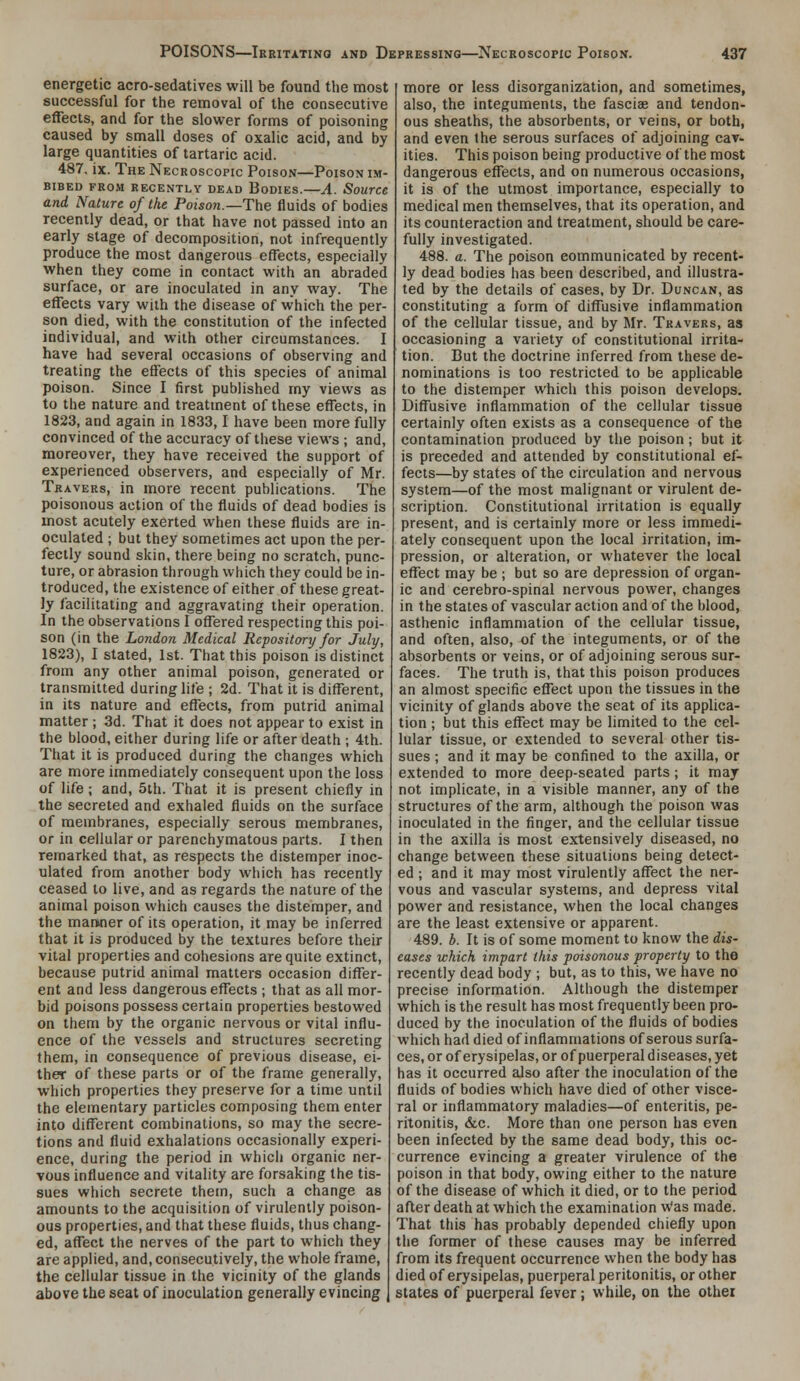 energetic acro-sedatives will be found the most successful for the removal of the consecutive effects, and for the slower forms of poisoning caused by small doses of oxalic acid, and by large quantities of tartaric acid. 487. ix. The Necroscopic Poison—Poison im- bibed FROM recently DEAD BoDIES. A. SourCC and Nature of the Poison.—The fluids of bodies recently dead, or that have not passed into an early stage of decomposition, not infrequently produce the most dangerous effects, especially when they come in contact with an abraded surface, or are inoculated in any way. The effects vary with the disease of which the per- son died, with the constitution of the infected individual, and with other circumstances. I have had several occasions of observing and treating the effects of this species of animal poison. Since I first published my views as to the nature and treatment of these effects, in 1823, and again in 1833,1 have been more fully convinced of the accuracy of these views ; and, moreover, they have received the support of experienced observers, and especially of Mr. Travers, in more recent publications. The poisonous action of the fluids of dead bodies is most acutely exerted when these fluids are in- oculated ; but they sometimes act upon the per- fectly sound skin, there being no scratch, punc- ture, or abrasion through which they could be in- troduced, the existence of either of these great- ly facilitating and aggravating their operation. In the observations I offered respecting this poi- son (in the London Medical Repository for July, 1823), I stated, 1st. That this poison is distinct from any other animal poison, generated or transmitted during life ; 2d. That it is different, in its nature and effects, from putrid animal matter ; 3d. That it does not appear to exist in the blood, either during life or after death ; 4th. That it is produced during the changes which are more immediately consequent upon the loss of life; and, 5th. That it is present chiefly in the secreted and exhaled fluids on the surface of membranes, especially serous membranes, or in cellular or parenchymatous parts. I then remarked that, as respects the distemper inoc- ulated from another body which has recently ceased to live, and as regards the nature of the animal poison which causes the distemper, and the manner of its operation, it may be inferred that it is produced by the textures before their vital properties and cohesions are quite extinct, because putrid animal matters occasion differ- ent and less dangerous effects ; that as all mor- bid poisons possess certain properties bestowed on them by the organic nervous or vital influ- ence of the vessels and structures secreting them, in consequence of previous disease, ei- ther of these parts or of the frame generally, which properties they preserve for a time until the elementary particles composing them enter into different combinations, so may the secre- tions and fluid exhalations occasionally experi- ence, during the period in which organic ner- vous influence and vitality are forsaking the tis- sues which secrete them, such a change as amounts to the acquisition of virulently poison- ous properties, and that these fluids, thus chang- ed, affect the nerves of the part to which they are applied, and, consecutively, the whole frame, the cellular tissue in the vicinity of the glands above the seat of inoculation generally evincing more or less disorganization, and sometimes, also, the integuments, the fasciae and tendon- ous sheaths, the absorbents, or veins, or both, and even the serous surfaces of adjoining cav- ities. This poison being productive of the most dangerous effects, and on numerous occasions, it is of the utmost importance, especially to medical men themselves, that its operation, and its counteraction and treatment, should be care- fully investigated. 488. a. The poison communicated by recent- ly dead bodies has been described, and illustra- ted by the details of cases, by Dr. Duncan, as constituting a form of diffusive inflammation of the cellular tissue, and by Mr. Travers, as occasioning a variety of constitutional irrita- tion. But the doctrine inferred from these de- nominations is too restricted to be applicable to the distemper which this poison develops. Diffusive inflammation of the cellular tissue certainly often exists as a consequence of the contamination produced by the poison; but it is preceded and attended by constitutional ef- fects—by states of the circulation and nervous system—of the most malignant or virulent de- scription. Constitutional irritation is equally present, and is certainly more or less immedi- ately consequent upon the local irritation, im- pression, or alteration, or whatever the local effect may be ; but so are depression of organ- ic and cerebro-spinal nervous power, changes in the states of va.scular action and of the blood, asthenic inflammation of the cellular tissue, and often, also, of the integuments, or of the absorbents or veins, or of adjoining serous sur- faces. The truth is, that this poison produces an almost specific effect upon the tissues in the vicinity of glands above the seat of its applica- tion ; but this effect may be limited to the cel- lular tissue, or extended to several other tis- sues ; and it may be confined to the axilla, or extended to more deep-seated parts; it may not implicate, in a visible manner, any of the structures of the arm, although the poison was inoculated in the finger, and the cellular tissue in the axilla is most extensively diseased, no change between these situations being detect- ed ; and it may most virulently affect the ner- vous and vascular systems, and depress vital power and resistance, when the local changes are the least extensive or apparent. 489. b. It is of some moment to know the dis- eases which impart this poisonous property to the recently dead body ; but, as to this, we have no precise information. Although the distemper which is the result has most frequently been pro- duced by the inoculation of the fluids of bodies which had died of inflammations of serous surfa- ces, or of erysipelas, or of puerperal diseases, yet has it occurred also after the inoculation of the fluids of bodies which have died of other visce- ral or inflammatory maladies—of enteritis, pe- ritonitis, &c. More than one person has even been infected by the same dead body, this oc- currence evincing a greater virulence of the poison in that body, owing either to the nature of the disease of which it died, or to the period after death at which the examination Was made. That this has probably depended chiefly upon the former of these causes may be inferred from its frequent occurrence when the body has died of erysipelas, puerperal peritonitis, or other states of puerperal fever; while, on the othei