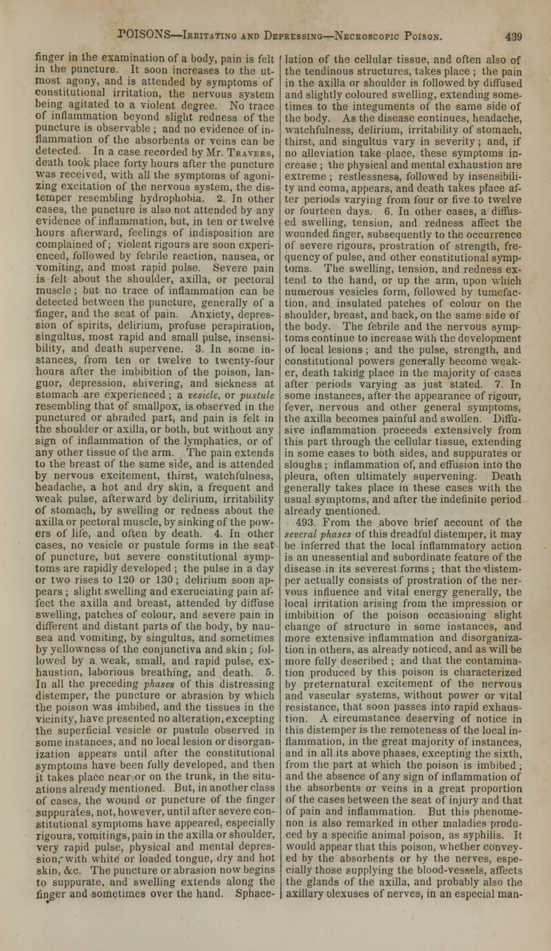 finger in the examination of a body, pain is felt in the puncture. It soon increases to the ut- most agony, and is attended by synnptoms of constitutional irritation, the nervous system being agitated to a violent degree. No trace of inflammation beyond slight redness of the puncture is observable ; and no evidence of in- flammation of the absorbents or veins can be detected. In a case recorded by Mr. Travers, death took place forty hours after the puncture was received, with all the symptoms of agoni- zing excitation of the nervous system, the dis- temper resembling hydrophobia. 2. In other cases, the puncture is also not attended by any evidence of inflammation, but, in ten or twelve hours afterward, feelings of indisposition are complained of; violent rigours are soon experi- enced, followed by febrile reaction, nausea, or vomiting, and most rapid pulse. Severe pain is felt about the shoulder, axilla, or pectoral muscle ; but no trace of inflammation can be detected between the puncture, generally of a finger, and the seat of pain. Anxiety, depres- sion of spirits, delirium, profuse perspiration, singultus, most rapid and small pulse, insensi- bility, and death supervene. 3. In some in- stances, from ten or twelve to twenty-four hours after the imbibition of the poison, lan- guor, depression, shivering, and sickness at stomach are experienced; a vesicle, or pustule resembling that of smallpox, is observed in the punctured or abraded part, and pain is felt in the shoulder or axilla, or both, but without any sign of inflammation of the lymphatics, or of any other tissue of the arm. The pain extends to the breast of the same side, and is attended by nervous excitement, thirst, watchfulness, headache, a hot and dry skin, a frequent and weak pulse, afterward by delirium, irritability of stomach, by swelling or redness about the axilla or pectoral muscle, by sinking of the pow- ers of life, and often by death. 4. In other cases, no vesicle or pustule forms in the seat of puncture, but severe constitutional symp- toms are rapidly developed ; the pulse in a day or two rises to 120 or 130; delirium soon ap- pears ; slight swelling and excruciating pain af- fect the axilla and breast, attended by diffuse swelling, patches of colour, and severe pain in different and distant parts of the body, by nau- sea and vomiting, by singultus, and sometimes by yellowness of the conjunctiva and skin ; fol- lowed by a weak, small, and rapid pulse, ex- haustion, laborious breathing, and death. 5. In all the preceding phases of this distressing distemper, the puncture or abrasion by which the poison was imbibed, and the tissues in the vicinity, have presented no alteration, excepting the superficial vesicle or pustule observed in some instances, and no local lesion or disorgan- ization appears until after the constitutional symptoms have been fully developed, and then it takes place near or on the trunk, in the situ- ations already mentioned. But, in another class of cases, the wound or puncture of the finger suppurates, not, however, until after severe con- stitutional symptoms have appeared, especially rigours, vomitings, pain in the axilla or shoulder, very rapid pulse, physical and mental depres- sion,-with white or loaded tongue, dry and hot skin, (See. The puncture or abrasion now begins to suppurate, and swelling extends along the finger and sometimes over the hand. Sphace- lation of the cellular tissue, and often also of the tendinous structures, takes place ; the pain in the axilla or shoulder is followed by diflused and slightly coloured swelling, extending some- times to the integuments of the same side of the body. As the disease continues, headache, watchfulness, delirium, irritability of stomach, thirst, and singultus vary in severity; and, if no alleviation take place, these symptoms in- crease ; the physical and mental exhaustion are extreme ; restlessness, followed by insensibili- ty and coma, appears, and death takes place af- ter periods varying from four or five to tw^elve or fourteen days. 6. In other cases, a diffus- ed swelling, tension, and redness affect the wounded finger, subsequently to the occurrence of severe rigours, prostration of strength, fre- quency of pulse, and other constitutional symp- toms. The swelling, tension, and redness ex- tend to the hand, or up the arm, upon which numerous vesicles form, followed by tumefac- tion, and insulated patches of colour on the shoulder, breast, and back, on the same side of the body. The febrile and the nervous symp- toms continue to increase with the development of local lesions; and the pulse, strength, and constitutional powers generally become weak- er, death taking place in the majority of cases after periods varying as just stated. 7. In some instances, after the appearance of rigour, fever, nervous and other general symptoms, the axilla becomes painful and swollen. Diffu- sive inflammation proceeds extensively from this part through the cellular tissue, extending in some cases to both sides, and suppurates or sloughs ; inflammation of, and effusion into the pleura, often ultimately supervening. Death generally takes place in these cases with the usual symptoms, and after the indefinite period already mentioned. 493. From the above brief account of the several phases of this dreadful distemper, it may be inferred that the local inflammatory action is an unessential and subordinate feature of the disease in its severest forms ; that the Tlistem- per actually consists of prostration of the ner- vous influence and vital energy generally, the local irritation arising from the impression or imbibition of the poison occasioning slight change of structure in some instances, and more extensive inflammation and disorganiza- tion in others, as already noticed, and as will be more fully described ; and that the contamina- tion produced by this poison is characterized by preternatural excitement of the nervous and vascular systems, without power or vital resistance, that soon passes into rapid exhaus- tion. A circumstance deserving of notice in this distemper is the remoteness of the local in- flammation, in the great majority of instances, and in all its above phases, excepting the sixth, from the part at which the poison is imbibed; and the absence of any sign of inflammation of the absorbents or veins in a great proportion of the cases between the seat of injury and that of pain and inflammation. But this phenome- non is also remarked in other maladies produ- ced by a specific animal poison, as syphilis. It would appear that this poison, whether convey- ed by the absorbents or by the nerves, espe- cially those supplying the blood-vessels, affects the glands of the axilla, and probably also the axillary t^lexuses of nerves, in an especial man-