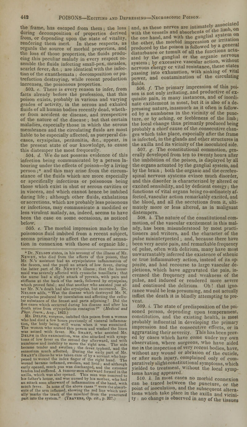 the frame, has escaped from them; the loss during decomposition of properties derived from, or depending upon the state of vitality, rendering them inert. In these respects, as regards the source of morbid properties, and the loss of those properties, the fluids produ- cing this peculiar malady in every respect re- semble the fluids infecting small-pox, measles, scarlet fever, &c.; are identical with the infec- tion of the exanthemata ; decomposition or pu- trefaction destroying, while recent production increases, the poisonous properties. 503. c. There is every reason to infer, from facts already before the profession, that this poison exists, probably in various and varying grades of activity, in the serous and exhaled fluids of all human bodies recently dead, wheth- er from accident or disease, and irrespective of the nature of the disease ; but that certain maladies, especially those in which the serous membranes and the circulating fluids are most liable to be especially affected, as puerperal dis- eases, erysipelas, peritonitis, &c., appear, in the present state of our knowledge, to cause this distemper the most frequently. 504. d. We do not possess evidence of this infection being communicated by a person la- bouring under the effects of poison—by a living person ;* and this may arise from the circum- stance of the fluids which are more especially or specifically infectious or poisonous being those which exist in shut or serous cavities or in viscera, and which cannot hence be imbibed during life; although other fluids, exhalations or secretions, which are probably less poisonous or infectious, may communicate a modified or less virulent malady, as, indeed, seems to have been the case on some occasions, as noticed below. 505. e. The morbid impression made by the poisonous fluid imbibed from a recent subject, seems primarily to affect the nerves of sensa- tion in connexion with those of organic life ; * Dr. Nelson states, in his account of the illness of Mr. Newby, who died from the effects of this poison, that Mr. N.'s assistant had an erysipelatous inflammation of the fauces, and the pupil an attack of low fever, during the latter part of Mr. Newby's illness ; that the house- maid was severely affi'cted with cynanche tonsillaris ; that the nurse had a slight attack of pyrexia, with pain and stiffness at the back of the neck, followed by erysipelas, which proved fatal; and that another who assisted just af- ter Mr. N.'s death Viad also erysipelas, but recovered. Dr. Nelson adds,  Was the disease which destroyed Mr. N. erysipelas produced by inoculation and affecting the cellu- lar substance of the breast and parts adjoining ? Did the five cases which occurred during his disease and after his death arise from erysipelatous contagion? (Medical and Phys. Journ., Aug., 1823.) Mr. Delph, surgeon, imbibed this poison from a woman who had died a few hours previously of visceral inflamma- tion, the body being still warm when it was e.Taniined. The woman who nursed this person and washed the linen was seized with fever. Mr. Smart, who assisted Mr. Delph in this examination, was also attacked with symp- toms of low fever on the second day afterward, and with numbness and inability to move the right arm. The side became tender and swollen ; the fever typhoid, and the sensorium much affected. During the early part of Mr. Smart's illness he was taken care of by a servant who hap- pened to wound the index finger of the right hand. The wound became inflamed, svvollen, and livid ; and although early opened, much pus was discharged, and the extonsor tendon had suffered. A tumour soon afterward formed in the axilla, which was also opened. This man was removed to his father's house, and was nursed by his mother, who had an attack soon afterward of inflammation of the hand, with much fever. In none of the above cases  were the absorb- ents of the arm inflamed, showing the red line which usu- ally marks the track of the mischief from the punctured part into the system. (Tkaveks, Op. cit., p. 327.) jciated and, as these nerves are intimately assoc with the vessels and absorbents of I'e 1°' ° the one hand, and with the ganglml system on the other, the morbid impression or i^^ produced by the poison is followed by a generii disturbance or tumult of all the functions acta- aled by the ganglial or the organic nervous system ; by excessive vascular action, without nervous energy or vital resistance, these states passing into exhaustion, with sinking of vital power, and contamination of the circulating fluids. . ■ e ^\.- ■ 506. /. The primary impression of this poi- son is not only irritating, and productive of ex- quisite pain, in many instances, and of inordi- nate excitement in most, but it is also of a de- pressing nature, inasmuch as it often is follow- ed by a numbness in the vicinity of the punc- ture, or by aching, or feebleness of the limb; the local change thus primarily produced being probably a chief cause of the consecutive chan- ges which take place, especially after the frame is infected, in the glands and other structures in the axilla and its vicinity of the inoculated side. 507. g. The constitutional commotion, gen- erally developed from ten to twenty hours after the imbibition of the poison, is displayed by all the organs actuated by the ganglial system, and by the brain ; both the organic and the cerebro- spinal nervous systems evince much disorder, and this disorder is characterized by altered or excited sensibility, and by deficient energy; the functions of vital organs beingco-ordinately af- fected, vascular action remarkably excited, and the blood, and all the secretions from it, ulti- mately more or less altered, as in malignant distempers. 508. h. The nature of the constitutional com- motion, of the vascular excitement in this mal- ady, has been misunderstood by most practi- tioners and writers, and the character of the pulse misinterpreted ; and, because there have been very acute pain, and remarkable frequency of pulse, often with delirium, many have most unwarrantably inferred the existence of sthenic or true inflammatory action, instead of its op- posite, and had recourse to large vascular de- pletions, which have aggravated the pain, in- creased the frequency and weakness of the pulse, and induced or rendered more severe and continued the delirium. Oh ! that igno- rance would be less presuming, and not actually inflict the death it is blindly attempting to pre- vent. 509. i. The state of predisposition of the poi- soned person, depending upon temperament, constitution, and the existing health, is most probably influential in developing the primary impression and the consecutive effects, or in aggravating their severity. This has been prov- ed by cases which have come under my own ob.servation, where surgeons, who have aided me in the inspection of very recent bodies, have, without any wound or abrasion of the cuticle, or after such injury, complained only of com- paratively slightconstitutional symptoms, which yielded to treatment, without the local symp- toms having appeared. 510. k. In most cases no morbid connexion can be traced between the puncture, or the point of inoculation, and the subsequent altera- tions which take place in the axilla and vicini- ty : no change is observed in any of the tissues