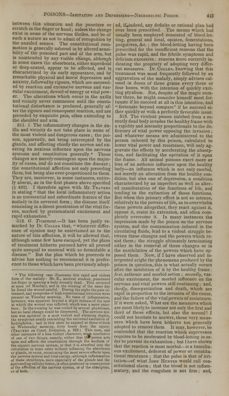 between this situation and the puncture or scratch in the finger or hand; unless the change exist in some of the nervous fibriles, and be of such a nature as not to admit of recognition by the unaided senses. The constitutional com- motion is generally ushered in by altered sensi- bility of the poisoned part and of the arm, but is unattended by any visible change, although in some cases the absorbents, either superficial or deep-seated, appear to be affected, and is characterized by its early appearance, and by remarkable physical and moral depression and anxiety, followed by rigours, which are succeed- ed by reaction and excessive nervous and vas- cular excitement, devoid of energy or vital pow- er. The alterations which occur in the axilla and vicinity never commence until the consti- tutional disturbance is produced, generally af- ter the rigours and consequent reaction, and are preceded by exquisite pain, often extending to the shoulder and arm. 511, /. The inflammatory changes in the ax- illa and vicinity do not take place in some of the most violent and dangerous cases ; the poi- son, apparently, not being intercepted by the glands, and affecting chiefly the nerves and ex- erting its noxious influence upon the nervous systems and constitution generally.* These changes are merely contingent upon the major- ity of cases, and do not constitute the disease ; the constitutional affection not only preceding them, but being also over-proportioned to them. They are, moreover, in some instances, entire- ly absent, as in the first phases above specified (^ 492). I therefore agree with Mr. Travers in stating  that the local inflammatory action is an unessential and subordinate feature of the malady in its severest form ; the disease itself consisting in a direct prostration of the vital for- ces, marked by preternatural excitement and rapid exhaustion. 512. G. Treatment.—It has been justly re- marked by Dr. Colles that, whatever differ- ence of opinion may be entertained as to the nature of this affection, it will be allowed that, although some few have escaped, yet the plans of treatment hitherto pursued have all proved quite unequal to contend with so formidable a disease. But the plan which he proceeds to advise has nothing to recommend it in prefer- ence to those which have been previously adopt- * The following case illustrates this rapid and violent form of the malady: Mr. E., medical student, punctured his finger in opening a body recently dead. This occurred at noon (of Monday), and in the evening of the same day he found the wound painful. During the night the pain in- creased, and symptoms of high constitutional irritation were present on Tuesday morning. No trace of inflammation, however, was apparent beyond a slight redness of the spot at which the wound was inflicted, which was a mere punc- ture. In the evening he was visited by several physicians, but no local change could be discovered. The nervous sys- tem was agitated in a most violent and alarming degree, the symptoms nearly resembling the universal excitation of hydrophobia ; and in this state he expired at three o'clock on Wednesday morning, forty hours from the injury. (Travers on Const. Irritation, p. 262.) This case, and other instances of a less violent character, se^ conclusive of one of two things, namely, either that thF poison acts upon and affects the constitution through the medium of the organic nervous system, or that it is absorbed into the circulation in some cases without inflaming the absorbents or glands, or veins, occasioning the most severe effects upon the nervous system and vital energy, although inflammation of these structures, more especially of the glands and the surrounding cellular tissue, is often produced in consequence of the affection of the nervous system, or of the absorption, or of both. ed, if,»indeed, any definite or rational plan had ever been prescribed. The means winch had usually been employed consisted of blood-let- ting, general and local, opiates, fomentations, purgatives, &c. ; the bloo(l-letting having been prescribed for the insuflicient reasons that the pulse was rapid, and the febrile symptoms and delirium excessive : reasons more correctly in- dicating the propriety of adopting very differ- ent measures. Dr. Colles, knowing that this treatment was most frequently followed by an aggravation of the malady, simply advises cal- omel in doses of three grains every three or four hours, with the intention of quickly exci- ting ptyalism. But, despite of the magic num- ber three, he might consider himself most for- tunate if he succeed at all in this intention, and  fortunate beyond compare if he succeed ei- ther quickly or with a perfectly favorable issue. 513. The virulent poison imbibed from a re- cently dead body invades the healthy frame with a rapidity and intensity proportionate to the de- ficiency of vital power opposing the invasion ; and whatever means are administered to the person infected by this poison, calculated to lower vital power and resistance, will only ag- gravate the effects by accelerating the absorp- tion, and facilitating the operation of it upon the frame. All animal poisons exert more or less of an asthenic influence upon the healthy body—an influence which is not only morbid, not merely an alteration from the healthy con- dition, but also one of depression, a condition characterized by an imperfect as well as alter- ed manifestation of the functions of life, and tending to the extinction of those functions. But when this primary effect is not so intense, relatively to the powers of life, as to overwhelm these powers altogether, they react against it, oppose it, resist its extension, and often com- pletely overcome it. In many instances the impression made by the poison on the nervous system, and the contamination induced in the circulating fluids, lead to a violent struggle be- tween these changes and the powers which re- sist them ; the struggle ultimately terminating either in the removal of these changes or in the anniliilation of the powers which have op- posed them. Now, if I have observed and in- terpreted aright the phenomena produced by the poison in question, this is what actually occurs after the imbibition of it by the healthy frame: first, asthenic and morbid action ; secondly, vas- cular excitement, the morbid influence on the nervous and vital powers still continuing; and, thirdly, disorganization and death, which are rapid in proportion to the invasion of the cause, and the failure of the vital powers of resistance. If it were asked. What are the measures which are most likely to increase not only the first and third of these effects, but also the second 1 I could not hesitate to answer, those very meas- ures which have been hitherto too generally adopted to remove them. It may, however, be contended that the reaction which supervenes requires to be moderated by blood-letting in or- der to prevent its exhaustion ; but I have shown that the reaction is most morbid--is a tumultu- ous excitement, deficient of power or constitu- tional resistance ; that the pulse is that of irri- tation—of what John Hunter would call con- stitutional alarm ; that the blood is not inflam- matory, and the coagulum is not firm; and,