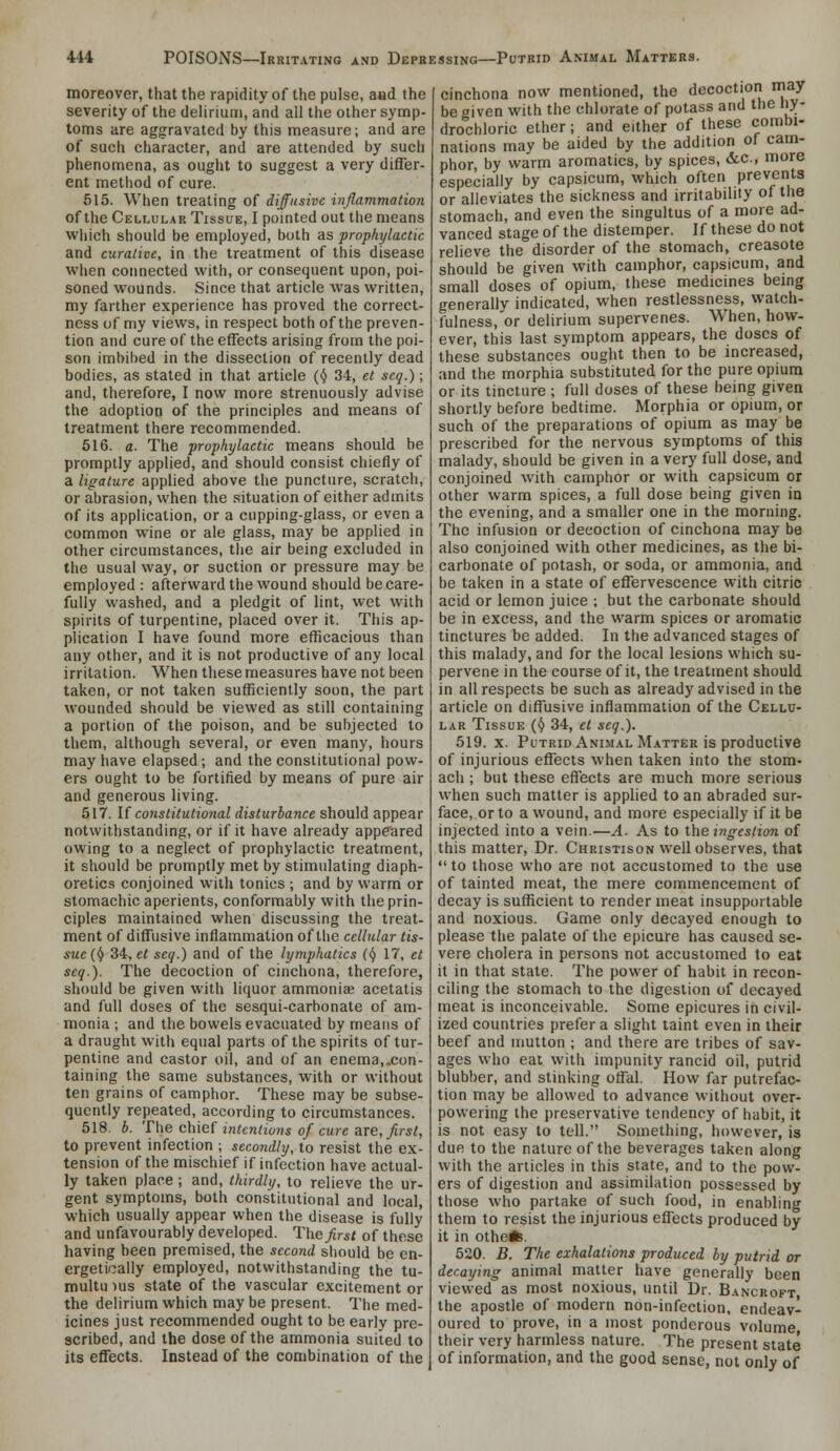 moreover, that the rapidity of the pulse, and the severity of the delirium, and all the other symp- toms are aggravated by this measure; and are of such character, and are attended by such phenomena, as ought to suggest a very differ- ent method of cure. 515. When treating of diffusive inflammation of the Cellular Tissue, I pomted out the means vfhich should be employed, both as prophylactic and curative, in the treatment of this disease when connected with, or consequent upon, poi- soned wounds. Since that article was written, my farther experience has proved the correct- ness of my views, in respect both of the preven- tion and cure of the effects arising from the poi- son imbibed in the dissection of recently dead bodies, as stated in that article (^ 34, et seq.); and, therefore, I now more strenuously advise the adoption of the principles and means of treatment there recommended. 516. a. The prophylactic means should be promptly applied, and should consist chiefly of a ligature applied above the puncture, scratch, or abrasion, when the situation of either admits of its application, or a cupping-glass, or even a common wine or ale glass, may be applied in other circumstances, the air being excluded in the usual way, or suction or pressure may be employed : afterward the wound should be care- fully washed, and a pledgit of lint, wet with spirits of turpentine, placed over it. This ap- plication I have found more efficacious than any other, and it is not productive of any local irritation. When these measures have not been taken, or not taken sufficiently soon, the part wounded should be viewed as still containing a portion of the poison, and be subjected to them, although several, or even many, hours may have elapsed ; and the constitutional pow- ers ought to be fortified by means of pure air and generous living. 517. If constitutional disturbance should appear notwithstanding, or if it have already appeared owing to a neglect of prophylactic treatment, it should be promptly met by stimulating diaph- oretics conjoined with tonics ; and by warm or stomachic aperients, conformably with the prin- ciples maintained when discussing the treat- ment of diffusive inflammation of the cellular tis- sue (^ 34, et seq.) and of the lymphatics (<J 17, et seq.). The decoction of cinchona, therefore, should be given with liquor ammoniae acetatis and full doses of the sesqui-carbonate of am- monia ; and the bowels evacuated by means of a draught with equal parts of the spirits of tur- pentine and castor oil, and of an enema,.con- taining the same substances, with or without ten grains of camphor. These may be subse- quently repeated, according to circumstances. 518. b. The chief intentions of cure are, first, to prevent infection ; secondly, to resist the ex- tension of the mischief if infection have actual- ly taken place ; and, thirdly, to relieve the ur- gent symptoms, both constitutional and local, which usually appear when the disease is fully and unfavourably developed. The_^rs/ of these having been premised, the second should be en- ergetically employed, notwithstanding the tu- multu )us state of the vascular excitement or the delirium which may be present. The med- icines just recommended ought to be early pre- scribed, and the dose of the ammonia suited to its effects. Instead of the combination of the cinchona now mentioned, the decoction may be given with the chlorate of potass and the hy- drochloric ether; and either of these combi- nations may be aided by the addition of cam- phor, by warm aromatics, by spices, 6cc., more especially by capsicum, which often prevents or alleviates the sickness and irritability of the stomach, and even the singultus of a more ad- vanced stage of the distemper. If these do not relieve the disorder of the stomach, creasote should be given with camphor, capsicum, and small doses of opium, these medicines being generally indicated, when restlessness, watch- fulness,'or delirium supervenes. When, how- ever, this last symptom appears, the doses of these substances ought then to be increased, and the morphia substituted for the pure opium or its tincture ; full doses of these being given shortly before bedtime. Morphia or opium, or such of the preparations of opium as may be prescribed for the nervous symptoms of this malady, should be given in a very full dose, and conjoined with camphor or with capsicum or other warm spices, a full dose being given ia the evening, and a smaller one in the morning. The infusion or decoction of cinchona may be also conjoined with other medicines, as the bi- carbonate of potash, or soda, or ammonia, and be taken in a state of effervescence with citric acid or lemon juice ; but the carbonate should be in excess, and the warm spices or aromatic tinctures be added. In the advanced stages of this malady, and for the local lesions which su- pervene in the course of it, the treatment should in all respects be such as already advised in the article on diffusive inflammation of the Cellu- lar Tissue {^ 34, et seq.). 519. x. Putrid Animal Matter is productive of injurious effects when taken into the stom- ach ; but these effects are much more serious when such matter is applied to an abraded sur- face, or to a wound, and more especially if it be injected into a vein.—A. As to the ingestion of this matter. Dr. Christison well observes, that  to those who are not accustomed to the use of tainted meat, the mere commencement of decay is sufficient to render meat insupportable and noxious. Game only decayed enough to please the palate of the epicure has caused se- vere cholera in persons not accustomed to eat it in that state. The power of habit in recon- ciling the stomach to the digestion of decayed meat is inconceivable. Some epicures in civil- ized countries prefer a slight taint even in their beef and mutton ; and there are tribes of sav- ages who eat with impunity rancid oil, putrid blubber, and stinking offal. How far putrefac- tion may be allowed to advance without over- powering the preservative tendency of habit, it is not easy to tell. Something, however, is due to the nature of the beverages taken along with the articles in this state, and to the pow- ers of digestion and assimilation possessed by those who partake of such food, in enabling them to resist the injurious effects produced by it in otheis. 520. B. The exhalations produced by putrid or decaying animal matter have generally been viewed as most noxious, until Dr. Bancroft, the apostle of modern non-infection, endeav- oured to prove, in a most ponderous volume their very harmless nature. The present state of information, and the good sense, not only of