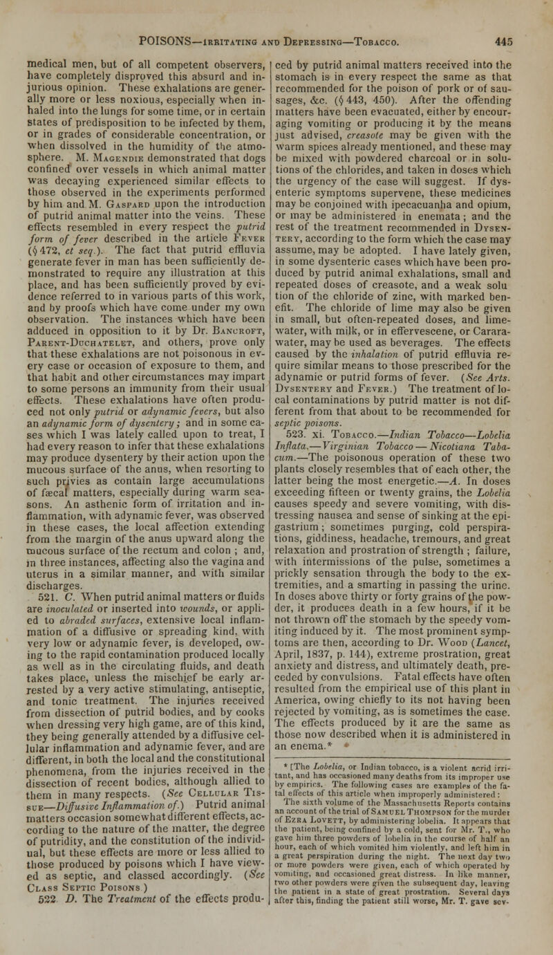 medical men, but of all competent observers, have completely disproved this absurd and in- jurious opinion. These exhalations are gener- ally more or less noxious, especially when in- haled into the lungs for some time, or in certain states of predisposition to be infected by them, or in grades of considerable concentration, or •when dissolved in the humidity of the atmo- sphere. M. Magendie demonstrated that dogs confined over vessels in which animal matter was decaying experienced similar effects to those observed in the experiments performed by him and M. Gaspard upon the introduction of putrid animal matter into the veins. These effects resembled in every respect the jiutrid. form of fever described in the article Fever (|J472, et seq.). The fact that putrid effluvia generate fever in man has been sufficiently de- monstrated to require any illustration at this place, and has been sufficiently proved by evi- dence referred to in various parts of this work, and by proofs which have come under my own observation. The instances which have been adduced in opposition to it by Dr. Bancroft, PARENT-DncHATELET, and others, prove only that these exhalations are not poisonous in ev- ery case or occasion of exposure to them, and that habit and other circumstances may impart to some persons an immunity from their usual effects. These exhalations have often produ- ced not on\y putrid or adynamic fevers, but also an adynamic form of dysentery; and in some ca- ses which I was lately called upon to treat, I had every reason to infer that these exhalations may produce dysentery by their action upon the mucous surface of the anus, when resorting to such privies as contain large accumulations of faecal matters, especially during warm sea- sons. An asthenic form of irritation and in- flammation, with adynamic fever, was observed in these cases, the local affection extending from the margin of the anus upward along the mucous surface of the rectum and colon ; and, jn three instances, affecting also the vagina and uterus in a similar manner, and with similar discharges. 521. C. When putrid animal matters or fluids are inoculated or inserted into wounds, or appli- ed to abraded surfaces, extensive local inflam- mation of a diffusive or spreading kind, with very low or adynamic fever, is developed, ow- ing to the rapid contamination produced locally as well as in the circulating fluids, and death takes place, unless the mischief be early ar- rested by a very active stimulating, antiseptic, and tonic treatment. The injuries received from dissection of putrid bodies, and by cooks when dressing very high game, are of this kind, they being generally attended by a diflusive cel- lular inflammation and adynamic fever, and are difTerent, in both the local and the constitutional phenomena, from the injuries received in the dissection of recent bodies, although allied to them in many respects. {See Cellular Tis- svv:—Diffusive Inflammation of.) Putrid animal matters occasion somewhat different eflfects, ac- cording to the nature of the matter, the degree of putridity, and the constitution of the individ- ual, but these effects are more or less allied to those produced by poisons which I have view- ed as septic, and classed accordingly. {Sec Class Septic Poisons ) 532 D. The Treatment of the eflfects produ- ced by putrid animal matters received into the stomach is in every respect the same as that recommended for the poison of pork or of sau- sages, &c. (<J 443, 450). After the offending matters have been evacuated, either by encour- aging vomiting or producing it by the means just advised, creasote may be given with the warm spices already mentioned, and these may be mixed with powdered charcoal or in solu- tions of the chlorides, and taken in doses which the urgency of the case will suggest. If dys- enteric symptoms supervene, these medicines may be conjoined with ipecacuanha and opium, or may be administered in enemata ; and the rest of the treatment recommended in Dysen- tery, according to the form which the case may assume, may be adopted. I have lately given, in some dysenteric cases which have been pro- duced by putrid animal exhalations, small and repeated doses of creasote, and a weak solu tion of the chloride of zinc, with marked ben- efit. The chloride of lime may also be given in small, but often-repeated doses, and lime- water, with milk, or in efl^ervescene, or Carara- water, may be used as beverages. The effects caused by the inhalation of putrid effluvia re- quire similar means to those prescribed for the adynamic or putrid forms of fever. (See Arts. Dysentery and Fever.) The treatment of lo- cal contaminations by putrid matter is not dif- ferent from that about to be recommended for septic poisons. 523. xi. Tobacco.—Indian Tobacco—Lobelia Inflata.— Virginian Tobacco — Nicotiana Taba- cum.—The poisonous operation of these two plants closely resembles that of each other, the latter being the most energetic.—A. In doses exceeding fifteen or twenty grains, the Lobelia causes speedy and severe vomiting, with dis- tressing nausea and sense of sinking at the epi- gastrium ; sometimes purging, cold perspira- tions, giddiness, headache, tremours, and great relaxation and prostration of strength ; failure, with intermissions of the pulse, sometimes a prickly sensation through the body to the ex- tremities, and a smarting in passing the urine. In doses above thirty or forty grains of the pow- der, it produces death in a few hours, if it be not thrown off the stomach by the speedy vom- iting induced by it. The most prominent symp- toms are then, according to Dr. Wood {Lancet, April, 1837, p. 144), extreme prostration, great anxiety and distress, and ultimately death, pre- ceded by convulsions. Fatal effects have often resulted from the empirical use of this plant in America, owing chiefly to its not having been rejected by vomiting, as is .sometimes the case. The eflfects produced by it are the same as those now described when it is administered in an enema.* *- * [The Lobelia, or Indian tobacco, is a violent acrid irri- tant, and has occasioned many deaths from its improper use by empirics. The following cases are examples of the fa- tal effects of this article when improperly administered : The sixth volume of the Massachusetts Reports contains an account of the trial of Samuel Thompson for the murder of Ezra LovETT, by administering lobelia. It appears that the patient, being confined by a cold, sent for Mr. T., who gave him three powders of lobelia in the course of half an hour, each of which vomited him violently, and left him in a great perspiration during the night. The next day two or more powders were given, cacii of which operated by vomiting, and occasioned g^reat distress. In like manner, two other powders were given the subsequent day, leaving the patient in a state of great prostration. Several days after this, finding the patient still worse, Mr. T. gave sev-