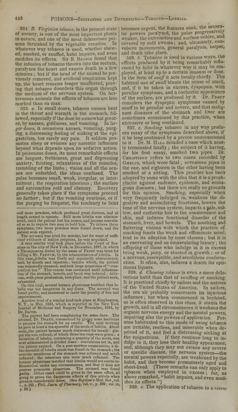 524. B. Virginian tobacco, in the present state of society, is one of the most important plants in nature, and one of the most deleterious poi- sons furnished by the vegetable creation. In whatever way tobacco is used, whether chew- ed, smoked, or snuffed, habit impairs, and even modifies its effects. Sir B. Bkodie found that the infusion of tobacco thrown into the rectum, paralyzes the heart and causes death in a few minutes ; but if the head of the animal be pre- viously removed, and artificial respiration kept up, the heart remains longer unaffected, prov- ing that tobacco disorders this organ through the medium of the nervous system. On her- bivorous animals the effects of tobacco are less marked than on man. 525. a. In small doses, tobacco causes heat in the throat and warmth in the stomach, fol- lowed, especially if the dose be somewhat great- er, by nausea, giddiness, and vomiting. In lar- ger doses, it occasions nausea, vomiting, purg- ing, a distressing feeling of sinking at the epi- gastrium, but rarely any pain. It seldom pro- motes sleep or evinces any narcotic influence beyond what depends upon its sedative action. In poisonous doses, its most remarkable effects are languor, feebleness, great and depressing anxiety, fainting, relaxations of the muscles, trembling of the limbs ; vision and all the sen- ses are enfeebled, the ideas confused. The pulse becomes small, weak, irregular, or inter- mittent ; the respiration laborious ; the surface and extremities cold and clammy. Recovery generally takes place if the symptoms proceed no farther; but if the vomiting continue, or if the purging be frequent, the tendency to faint eral more powders, which produced great distress, and at length ceased to operate. Still more lobelia was adminis- tered, until the patient lost his reason, and became convuls- ed so as to require two men to hold him. To relieve these symptoms, two more powders were forced down, and the patient soon expired. The accused was tried for murder, but for want of suffi- cient evidence of malice prepense, he was acquitted. A very similar trial took place before the Court of Ses- sions in the city of New York, in December, 1837, in which a Thompsonian doctor by the name of Frost was tried for killing a Mr. French, by the administration of lubelia. In this case, lobelia was freely and repeatedly administered, both by mouth and injection ; besides which, the patient was repeatedly steamed, and took large quantities of  com- position tea. This course was continued until inflamma- tion of the stomach, bowels, and brain was induced ; delir- ium, with great prostration, took place, and the patient sank, exhausted. On this trial, several botanic physicians testified that lo- belia was not dangerous in any doses. The accused was found guilty, and sentenced to incur the penalty of fine and imprisonment. Another trial of a similar kind took place at Binghamton, N. Y., in May, 1844, which is reported in the New Y'ork Journal of Medicine and Surgery for November, 1844, by Dr. Davis. The patient had been complaining for some days. The accused, Dr. Drake, commenced by givmg some medicine to prepare the stomach for an emetic. Tlie next morning he gave at least a tea-spoonful of the seeds of lobelia. About noon, the patient became much distressed for breath : gin- cr t^a was ordered, of which three tea-cups were given ; a decoction of lobelia, containing a quantity of the seeds, was next administered in divided doses : cnn\Tilsions set in, and the patient expired. On a post-mortem examination, a ta- ble-spoonful of lobelia seeds was found in the stomach ; the mucous membrane of the stomach was softened and much inflamed; the intestines also were much inflamed. The botanic physicians testified that lobelia would not excite in- flammation under any circumstances, and that it does not possess poisonous properties. The accused was found guilty. Other cases could be given to the same efl^ect, all going to prove the dangerous effects of this article when given in considerable doses. (See Bigelow's Med. Bot,vol. i., p. 181; Phil. Journ. of Pharmacy, vol. v,, p. 300 ; vol. ii, p. S8.] becomes urgent, the features sunk, the muscu- lar powers paralyzed, the pulse progressively weaker, the extremities and surface colder, and covered by cold sweats; and, ultimately, con- vulsive movements, general paralysis, torpor, and death take place. , 526. b. Tobacco is used in various ways, the effects produced by it being remarkably influ- enced by habit in whatever way it may be em- ployed, at least up to a certain amount or dose. In the form oi snuff it acts locally chiefly. The habitual use of snuff blunts the sense of smell, and, if it be taken in excess, dyspepsia, with peculiar symptoms, and a cachectic appearance of the surface, are produced by it. Dr. Prout considers the dyspeptic symptoms caused by snuff to be peculiar and severe, and that malig- nant diseases of the stomach and liver are sometimes occasioned by this practice, when excessive or long continued. 527. c. Smoking tobacco in any way produ- ces many of the symptoms described above, if it be long continued by a person unaccustomed to it. Dr. M. Hall detailed a case which near- ly terminated fatally ; the subject of it having, for his first essay, smoked two pipes. Dr. Christison refers to two cases recorded by Gmelin, which were fatal; seventeen pipes in the one, and eighteen in the other having been smoked at a sitting. This practice has been adopted by some with the idea that it is a proph- ylactic against endemic, epidemic, and conta- gious diseases ; but there are really no grounds for this opinion. Smoking, especially when very frequently indulged in, weakens the di- gestive and assimilating functions, lowers the tone of the nervous system, imparts a pale, sal- low, and cachectic hue to the countenance and skin, and induces functional disorder of the stomach, liver, and bowels. The soothing and flattering visions with which the practice of smoking feasts the weak and effeminate mind, lead to its adoption by most classes; but it is an enervating and an emasculating luxury ; the offspring of tho.se who indulge in it in excess being weak, puny, or stunted in growth ; or of a nervous, susceptible, and scrofulous conform- ation. It often, also, induces a desire for spir- ituous liquors. 528. d. Cheicing tobacco is even a more dele- terious habit than that of snuffing or smoking. It is practiced chiefly by sailors and the natives of the United States of America. In sailors, the sea air probably counteracts its injurious influence ; but when commenced in boyhood, as is often observed in this class, it stunts the growth, and in all circumstances it weakens the organic nervous energy and the mental powers, impairing also the powers of application. Per- sons habituated to this mode of using tobacco are irritable, restless, and miserable when de- prived of it, and feel a distressing sinking at the epigastrium. If they continue long to in- dulge in it, they lose their healthy appearance, and, although they may not evince any severe or specific disease, the nervous system the mental powers especially, are weakened by the habit, and they become prematurely aged and short-lived. [These remarks can only apply to tobacco when employed in excess; for, as above remarked, habit impairs, and even mod- ifies its effects.] 529. e. The application of tobacco to a recent