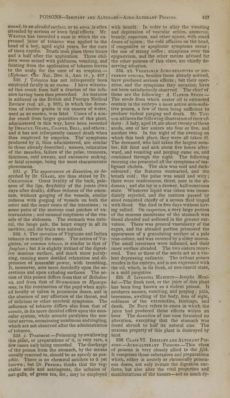 wound, to an abraded surface, or to sores, is often attended by serious or even fatal effects. Mr. Weston has recorded a case in which the ex- pressed juice of tobacco was applied to the head of a boy, aged eight years, for the cure of tinea capitis. Death took place three hours and a half after the application. Three chil- dren were seized with giddiness, vomiting, and fainting from the application of tobacco leaves to the scalp for the cure of an eruption.— {Ephemer. Cur. Nat., Dec. ii., Ann. iv,, p. 467.) 530. /. Tobacco has not infrequently been employed fa*ally in an enema. I have witness- ed this result from half a drachm of the infu- sion having been thus prescribed. An instance is adduced in the British and Foreign Medical Review (vol. xii., p. 552), in which the decoc- tion of twelve grains in six ounces of water, used as an enema, was fatal. Cases of a sim- ilar result from larger quantities of this plant, administered in this way, have been recorded by Desault, Grahl, Cooper, Bell, and others ; and it has not infrequently caused death when thus employed by empirics. The symptoms produced by it, thus administered, are similar to those already described ; nausea, relaxation of the muscles, failure of the pulse, tremours, faintness, cold sweats, and excessive sinking, or fatal syncope, being the most characteristic phenomena. 531. g. The appearances on dissection, as de- scribed by Dr. Grahl, are thus stated by Dr. Christison. Great lividity of the back, pale- ness of the lips, flexibility of the joints (two days after death), diffuse redness of the omen- tum, without gorging of the vessels, similar redness with gorging of vessels on both the outer and the inner coats of the intestines ; in some parts of the mucous coat patches of ex- travasation ; and unusual emptiness of the ves- sels of the abdomen. The stomach was natu- ral, the lungs pale, the heart empty in all its cavities, and the brain was natural. 532. k. The operation of Virginian and Indian tobacco is nearly the same. The action of Vir- ginian,'or common tobacco, is similar to that of foxglove; but it is slightly irritant of the digest- ive mucous surface, and much more paraly- zing, causing more decided relaxation and de- pression of muscular power, with trembling. It, moreover, acts more decidedly upon the se- cretions and upon exhaling surfaces. The ac- tion of this poison differs from that of Belladon- na, and from that of Stramonium or Hyoscya- mus, in the contraction of the pupil when appli- ed locally or taken in poisonous doses, and in the absence of any affection of the throat, and of delirium or other cerebral symptoms. The influence of tobacco differs also from that of aconite, in its more decided effect upon the mus- cular system, while aconite paralyzes the sen- tient nerves, occasioning numbness and tingling, which are not observed after the administration of tobacco. 533. L Treatment.—Toisomng by swallowing this plant, or preparations of it, is very rare, a few cases only being recorded. The discharge of the poison from the stomach, by the means usually resorted to, should be as speedy as pos- sible. There is no chemical antidote to it yet known; but Dr. Pereira thinks that the veg- etable acids and astringents, the infusion of LUt-galls, of green tea, &:c., may be employed with benefit. In order to allay the vomiting and depression of vascular action, ammonia, brandy, capsicum, and other spices, with small doses of opium ; the cold affusion on the head, if congestive or apoplectic symptoms occur; the use of strong coffee; sinapisms over the epigastrium, and the other means advised for the other poisons of this class, are chiefly de- serving adoption. 534. xii. Vegetable Acro-sedatives of dif- ferent SPECIES, besides those already noticed, have produced serious effects ; but their oper- ation, and the symptoms they occasion, have not been satisfactorily observed. The chief of these are the following: A. Castor Seeds.— The seeds from which castor oil is extracted contain in the embryo a most active acro-seda- tive poison, a few of them being sufficient to produce violent purging and death. Mr. Tay- lor adducesthe following illustration of their ef- fects : A lady, aged 18, ate about twenty of these seeds, one of her sisters ate four or five, and another two. In the night of the evening on which this took place, they were all taken ill. The deceased, who had taken the largest num- ber, felt faint and sick about five hours after- ward, and vomiting and purging came on, and continued through the night. The following morning she presented all the symptoms of ma- lignant cholera. The skin was cold and dark- coloured ; the features contracted, and tho breath cold ; the pulse was small and wiry; there were restlessness, thirst, pain in the ab- domen ; and she lay in a drowsy, half-conscious state. Whatever liquid was taken was imme- diately rejected, and the matters passed by stool consisted chiefly of a serous fluid tinged with blood. She died in five days v/ithout hav- ing rallied. On inspection, a very large portion of the mucous membrane of the stomach was found abraded and softened in the greater cur- vature. There was general vascularity of the organ, and the abraded portion presented the appearance of a granulating surface of a pale rose-colour, and was covered by a slimy mucus. The small intestines were inflamed, and their inner surface abraded. The two sisters recov- ered. Two or three of the seeds act as a vio- lent depressing cathartic. The irritant poison resides in the embryo, and is not expressed with the oil, which, in its fresh, or non-rancid state, is a mild purgative. 535. B. Iatropha Manihot—lanipha Mani- hot.—The fresh root, or the juice of this plant has been long known as a violent poison. It produces nausea, vomiting, and purging ; pain, tenesmus, swelling of the body, loss of sight, coldness of the extremities, faintings, and death. Dr. Beck refers to cases in which the juice had produced these effects within an hour. The dissection of one case furnished no alteration, excepting that the stomach was found shrunk to half its natural size. The noxious property of this plant is destroyed by heat. 536. Class VI. Irritant and Alterant Poi- sons.—Acro-alterant Poisons.—This class of poisons is very closely allied to the fifth. It comprises those substances and preparations which, either in acutely or chronically poison- ous doses, not only irritate the digestive sur- faces, but also alter the vital properties and manifestations of the tissues—not so much dy-