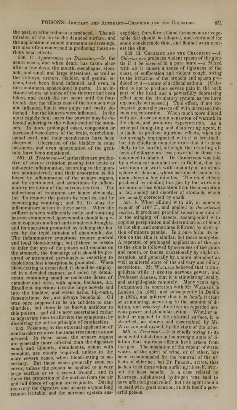 the part, or after redness is produced. The ad- mission of the air to the denuded surface, and the application of rancid ointments as dressings, are also often concerned in producing these se- rious local effects. 550. C. Appearances on Dissection.—In the acute cases, and when death has taken place after a few days, the mouth, oesophagus, stom- ach, and small and large intestines, as well as the kidneys, ureters, bladder, and genital or- gans, have been found inflamed, and even, in rare instances, sphacelated in parts. In an in- stance where an ounce of the tincture had been taken, and death did not occur until the four- teenth day, the villous coat of the stomach was not inflamed, but it was pulpy and easily de- tached ; but the kidneys were inflamed. In the most rapidly fatal cases the powder may be de- tected adhering to the villous coat of the stom- ach. In more prolonged cases, congestion or increased vascularity of the brain, cerebellum, spinal cord, and their membranes have been observed. Ulceration of the bladder in some instances, and even sphacelation of the geni- tals, have been mentioned. 551. D. Treatment.—Cantharides are produc- tive of severe irritation passing into acute or sub-acute inflammation, according to the quan- tity administered; and their absorption is fol- lowed by inflammation of the urinary organs, and by excitement, and sometimes by inflam- matory irritation of the nervous centres. The indications of treatment are hence obviously, 1st. To remove the poison by emetics, and by encouraging vomiting; and, 2d. To allay the inflammatory action in these parts. When the sufferer is seen sufficiently early, and vomiting has not commenced, ipecacuanha should be giv- en in copious emollient and demulcent draughts, and its operation promoted by tickling the fau- ces, by the tepid infusion of chamomile, &c. The inflammatory symptoms require general and local blood-letting; but if there be reason to infer that any of the poison still remains on the stomach, the discharge of it should be pro- cured or attempted previously to resorting to depletions, lest absorption be promoted. When blood-letting is prescribed, it should be employ- ed in a decided manner, and aided by demul- cents containing small or moderate doses of camphor and nitre, with opium, henbane, &c. Emollient injections into the large bowels and into the bladder, and wa^m baths, hip-baths, fomentations, &c., are always beneficial. Oil was once supposed to be an antidote to can- tharides ; but there is no known antidote to this poison ; and oil is now ascertained rather to aggravate than to alleviate the symptoms, by dissolving the active principle of cantharides. 552. Poisoning by the external application of cantharides requires the same treatment as now advised. In these cases, the urinary organs are generally more affected than the digestive canal, and diluents, demulcents, opium with camphor, are chiefly required, unless in the more severe cases, when blood-letting is ne- cessary. But these cases generally soon re- cover. Unless the poison be applied to a very large surface or to a recent wound ; and in these the protection of the surface from the air and full doses of opium are requisite. During recovery the digestive and urinary organs long remain irritable, and the nervous system sus- ceptible ; therefore a bland farinaceous or vege- table diet should be adopted, and continued for some considerable time, and flannel worn near- est the skin. 553. iii. Chlorine and the Chlorides.—A. Chlorine gas produces violent spasm of the glot- tis if it be inspired in a pure state.—a. Mixed with air it causes a sense of tightness of the chest, of suffocation and violent cough, ovving to the irritation of the bronchi and spasm pro- duced by it—a state of artificial asthma. [Chlo- rine is apt to produce severe pain in the back part of the head, and a powerfully depressing effect upon the circulatory system, as we have repeatedly witnessed.] This effect, if not ex- cessive, generally passes off with increased mu- cous expectoration. When much more diluted with air, it occasions a sensation of warmth in the chest, and promotes expectoration. As a principal fumigating and disinfecting agent, it is liable to produce injurious effects, when air too strongly impregnated with it is breathed ; but it is chiefly in manufactories that it is most likely to be hurtful, although the irritating ef- fects of chlorine are less powerful on those ac- customed to inhale it. Dr. Christison was told by a chemical manufacturer in Belfast, that his workmen can work with impunity in an atmo- sphere of chlorine, where he himself cannot re- main above a few minutes. The chief effects produced by inhaling this gas by the workmen are more or less emaciation from the absorption of fat, acidity and disorder of stomach, which are usually corrected by chalk. 554 b. When diluted with air, or aqueous vapour of 116° F., and applied to the external surface, it produces peculiar sensations similar to the stinging of insects, accompanied with copious perspiration and determination of blood to the skin, and sometimes followed by an erup- tion of minute papulaj. In a pure form, its ac- tion on the skin is similar, but more energetic. A repeated or prolonged application of the gas to the skin is followed by soreness of the gums and mouth, or fauces, occasionally by slight ul- ceration, and generally by a more abundant as well as altered state of the salivary and biliary secretions. Mr. Wall.\ce believed that it tran- quillizes while it excites nervous power; and Professor Albers, that it is stimulating locally, and antiphlogistic remotely. Many years ago, I examined its operation with Mr. Walivace in London (in 1823), and subsequently in Dublin (in 1834), and inferred that it is localbj irritant or stimulating, according to the amount of di- lution, and remotely alterative as regarded ner- vous power and glandular action. Whether in- haled or applied to the external surface, it is absorbed, as shown and ascertained by Mr. Walf.ace and myself, by the state of the urine. 555. c. Treatment.—It is chiefly owing to its accidental inhalation in too strong a state of di- lution that injurious effects have arisen from this gas. The inhalation of the vapour of warm water, of the spirit of wine, or of ether, has been recommended for the removal of the ef- fects of chlorine ; but Dr. Pereira states, that he has tried these when suffering himself, with- out the least benefit. In a case related by Kastner, sulphureted hydrogen was said to have afforded great relief; but this agent should be used with great caution, as it is itself a pow- erful poison.