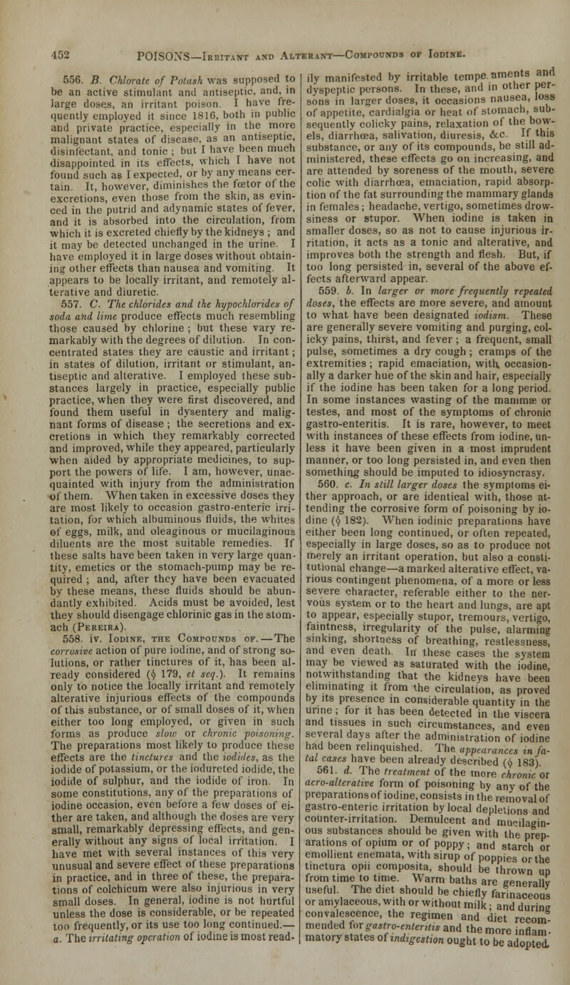 556. B. Chlorate of Potash was supposed to be an active stimulant and antiseptic, and, in large doses, an irritant poison. I have fre- quently employed it since 1816, both in public and private practice, especially in the more malignant states of disease, as an antiseptic, disinfectant, and tonic ; but I have been much disappointed in its effects, which I have not found such as I expected, or by any means cer- tain. It, however, diminishes the foetor of the excretions, even those from the skin, as evin- ced in the putrid and adynamic states of fever, and it is absorbed into the circulation, from which it is excreted chiefly by the kidneys ; and it may be detected unchanged in the urine. I have employed it in large doses without obtain- ing other effects than nausea and vomiting. It appears to be locally irritant, and remotely al- terative and diuretic. 557. C. The chlorides and the hypochlorides of soda and lime produce effects much resembling those caused by chlorine ; but these vary re- markably with the degrees of dilution. In con- centrated states they are caustic and irritant; in states of dilution, irritant or stimulant, an- tiseptic and alterative. I employed these sub- stances largely in practice, especially public practice, when they were first discovered, and found them useful in dysentery and malig- nant forms of disease ; the secretions and ex- cretions in which they remarkably corrected and improved, while they appeared, particularly when aided by appropriate medicines, to sup- port the powers of life. I am, however, unac- quainted with injury from the administration of them. When taken in excessive doses they are most likely to occasion gastro-enteric irri- tation, for which albuminous fluids, the whites of eggs, milk, and oleaginous or mucilaginous diluents are the most suitable remedies. If these salts have been taken in very large quan- tity, emetics or the stomach-pump may be re- quired ; and, after they have been evacuated by these means, these fluids should be abun- dantly exhibited. Acids must be avoided, lest they should disengage chlorinic gas in the stom- ach (Pereira). 558. iv. Iodine, the Compounds of.—The corrosive action of pure iodine, and of strong so- lutions, or rather tinctures of it, has been al- ready considered {() 179, et seq.). It remains only to notice the locally irritant and remotely alterative injurious effects of the compounds of this substance, or of small doses of it, when either too long employed, or given in such forms as produce sloiv or chronic poisoning. The preparations most likely to produce these effects are the tinctures and the iodides, as the iodide of potassium, or the iodureted iodide, the iodide of sulphur, and the iodide of iron. In some constitutions, any of the preparations of iodine occasion, even before a few doses of ei- ther are taken, and although the doses are very small, remarkably depressing effects, and gen- erally without any signs of local irritation. I have met with several instances of this very imusual ^nd severe effect of these preparations in practice, and in three of these, the prepara- tions of colchicum were also injurious in very small doses. In general, iodine is not hurtful unless the dose is considerable, or be repeated too frequently, or its use too long continued.— a. The irritating operation of iodme is most read- ily manifested by irritable tempe.aments and dyspeptic persons. In these, and in other per- sons in larger doses, it occasions nausea, loss of appetite, cardialgia or heat of stomach, sub- sequently colicky pains, relaxation of the bow- els, diarrhoea, salivation, diuresis, &c. If this substance, or any of its compounds, be still ad- ministered, these effects go on increasing, and are attended by soreness of the mouth, severe colic with diarrhoea, emaciation, rapid absorp- tion of the fat surrounding the mammary glands in females; headache, vertigo, sometimes drow- siness or stupor. When iodine is taken in smaller doses, so as not to cause injurious ir- ritation, it acts as a tonic and alterative, and improves both the strength and flesh. But, if too long persisted in, several of the above ef- fects afterward appear. 559. b. In larger or more frequently repealed doses, the effects are more severe, and amount to what have been designated iodism. These are generally severe vomiting and purging, col- icky pains, thirst, and fever ; a frequent, small pulse, sometimes a dry cough ; cramps of the extremities ; rapid emaciation, with occasion- ally a darker hue of the skin and hair, especially if the iodine has been taken for a long period. In some instances wasting of the mamma or testes, and most of the symptoms of chronic gastro-enteritis. It is rare, however, to meet with instances of these effects from iodine, un- less it have been given in a most imprudent manner, or too long persisted in, and even then somethiiig should be imputed to idiosyncrasy. 560. c. In still larger doses the symptoms ei- ther approach, or are identical with, those at- tending the corrosive form of poisoning by io- dine (^ 182). When iodinic preparations have either been long continued, or often repeated, especially in large doses, so as to produce not merely an irritant operation, but also a consti- tutional change—a marked alterative effect, va- rious contingent phenomena, of a more or less severe character, referable either to the ner- vous system or to the heart and lungs, are apt to appear, especially stupor, tremours, vertigo, faintness, irregularity of the pulse, alarming sinkmg, shortness of breathing, restlessness, and even death. In these cases the system may be viewed as saturated with the iodine, notwithstandmg that the kidneys have been eliminating it from the circulation, as proved by Its presence in considerable quantity in the urme; for it has been detected in the viscera and tissues in such circumstances, and eveo several days after the administration of iodine had been relinquished. The appearances in fa- tal cases have been already described (9 183). 561. d. The treatment of the more chronic or aero-alterative form of poisoning by any of the preparations of iodine, consists in the removal of gastro-enteric irritation by local depletions and counter-irritation. Demulcent and mucilagin- ous substances should be given with the prep- arations of opium or of poppy; and starch or emollient enemata, with sirup of poppies or the tinctura opii composita, should be thrown ud from time to time. Warm baths are eenerallv useful. The diet should be chiefly farinaceous or amylaceous, with or without milk; and during convalescence, the regimen and diet recom- mended Ungastro-ententts and the more inflam- matory states oUndigestion ought to be adopted