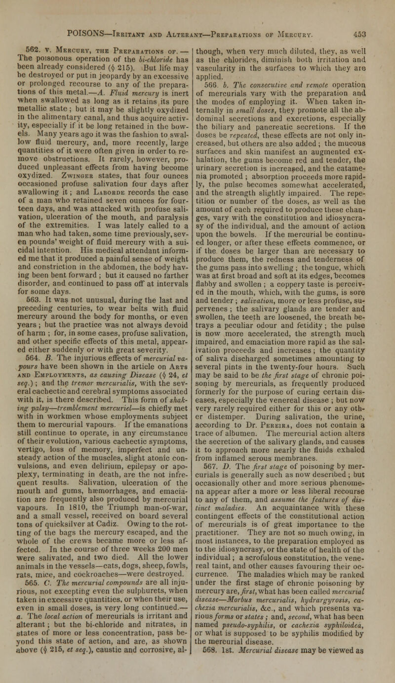 562. V. Mercury, the Preparations of. — The poisonous operation of the bi-chloride has been already considered {(/ 215). But life may be destroyed or put in jeopardy by an excessive or prolonged recourse to any of the prepara- tions of this metal.—^. Fluid mercunj is inert when swallowed as long as it retains its pure metallic state ; but it may be slightly oxydized in the alimentary canal, and thus acquire activ- ity, especially if it be long retained in the bow- els. Many years ago it was the fashion to swal- low fluid mercury, and, more recently, large quantities of it were often given in order to, re- move obstructions. It rarely, however, pro- duced unpleasant effects from having become oxydized. Zwinger states, that four ounces occasioned profuse salivation four days after swallowing it; and Laborde records the case of a man who retained seven ounces for four- teen days, and was attacked with profuse sali- vation, ulceration of the mouth, and paralysis of the extremities. I was lately called to a man who had taken, some time previously, sev- en pounds' weight of fluid mercury with a sui- cidal intention. His medical attendant inform- ed me that it produced a painful sense of weight and constriction in the abdomen, the body hav- ing been bent forward ; but it caused no farther disorder, and continued to pass off at intervals for some days. 563. It was not unusual, during the last and preceding centuries, to wear belts with fluid mercury around the body for months, or even years ; but the practice was not always devoid of harm ; for, in some cases, profuse salivation, and other specific effects of this metal, appear- ed either suddenly or with great severity. 564. B. The injurious effects of jnercunaiua- pours have been shown in the article on Arts AND Employments, as causing Disease {<) 24, el seq.) ; and the tremor mercurialis, with the sev- eral cachectic and cerebral symptoms associated with it, is there described. This form of shak- ing palsy—tremblement mercuriel—is chiefly met with in workmen whose employments subject them to mercurial vapours. If the emanations still continue to operate, in any circumstance of their evolution, various cachectic symptoms, vertigo, loss of memory, imperfect and un- steady action of the muscles, slight atonic con- vulsions, and even delirium, epilepsy or apo- plexy, terminating in death, are the not infre- quent results. Salivation, ulceration of the mouth and gums, haemorrhages, and emacia- tion are frequently also produced by mercurial vapours. In 1810, the Triumph man-of-war, and a small vessel, received on board several tons of quicksilver at Cadiz. Owing to the rot- ting of the bags the mercury escaped, and the whole of the crews became more or less af- fected. In the course of three weeks 200 men were salivated, and two died. All the lower animals in the vessels—cats, dogs, sheep, fowls, rats, mice, and cockroaches—were destroyed. 565. C. The mercurial compounds are a\\ inja- rious, not excepting even the sulphurets, when taken in excessive quantities, or when their use, even in small doses, is very long continued.— a. The local action of mercurials is irritant and alterant; but the bichloride and nitrates, in states of more or less concentration, pass be- yond this state of action, and are, as shown above (^ 215, et seq.), caustic and corrosive, al- though, Avhen very much diluted, they, as well as the chlorides, diminish both irritation and vascularity in the surfaces to which they are applied. 566. b. The consecutive and remote operation of mercurials vary with the preparation and the modes of employing it. When taken in- ternally in small doses, they promote all the ab- dominal secretions and excretions, especially the biliary and pancreatic secretions. If the doses be repeated, these effects are not only in- creased, but others are also added ; the mucous surfaces and skin manifest an augmented ex- halation, the gums become red and tender, the urinary secretion is increased, and the catame- nia promoted ; absorption proceeds more rapid- ly, the pulse becomes somewhat accelerated, and the strength slightly impaired. The repe- tition or number of the doses, as well as the amount of each required to produce these chan- ges, vary with the constitution and idiosyncra- sy of the individual, and the amount of action upon the bowels. If the mercurial be continu- ed longer, or after these effects commence, or if the doses be larger than are necessary to produce them, the redness and tenderness of the gums pass into swelling ; the tongue, which was at first broad and soft at its edges, becomes flabby and swollen ; a coppery taste is perceiv- ed in the mouth, which, with the gums, is sore and tender; salivation, more or less profuse, su- pervenes ; the salivary glands are tender and swollen, the teeth are loosened, the breath be- trays a peculiar odour and fetidity; the pulse is now more accelerated, the strength much impaired, and emaciation more rapid as the sal- ivation proceeds and increases; the quantity of saliva discharged sometimes amounting to several pints in the twenty-four hours. Such may be said to be the first stage of chronic poi- soning by mercurials, as frequently produced formerly for the purpose of curing certain dis- eases, especially the venereal disease ; but now very rarely required either for this or any oth- er distemper. During salivation, the urine, according to Dr. Pereira, does not contain a trace of albumen. The mercurial action alters the secretion of the salivary glands, and causes it to approach more nearly the fluids exhaled from inflamed serous membranes. 567. D. The first stage of poisoning by mer- curials is generally such as now described ; but occasionally other and more serious phenome- na appear after a more or less liberal recourse to any of them, and assume the features of dis- tinct maladies. An acquaintance with these contingent effects of the constitutional action of mercurials is of great importance to the practitioner. They are not so much owing, in most instances, to the preparation employed as to the idiosyncrasy, or the state of heahh of the individual; a scrofulous constitution, the vene- real taint, and other causes favouring their oc- currence. The maladies which may be ranked under the first stage of chronic poisoning by mercury are, ^r5/, what has been called mercurial disease—Morbus mercurialis, hydrargyrosis, ca- chexia mercurialis, die, and which presents va- r'lOMS forms or states; and, second, what has been named pseudo-syphilis, or cachexia syphiloidea, or what is supposed to be syphilis modified by the mercurial disease. 568. 1st. Mercurial disease may be viewed as