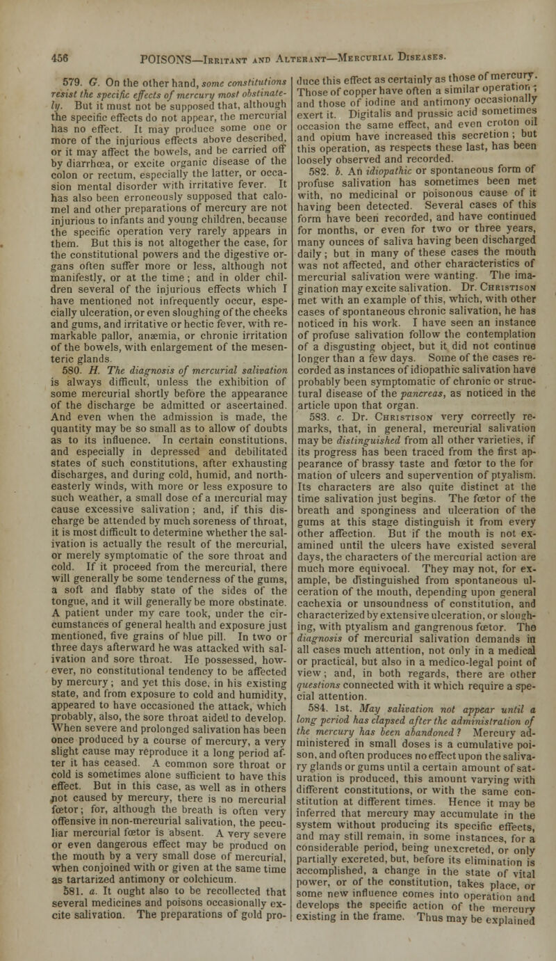 579. G. On the other hand, some constitutions resist the specific effects of mercury most ohstinale- ly. But it must not be supposed that, although the specific effects do not appear, the mercurial has no effect. It may produce some one or more of the injurious effects above described, or it may affect the bowels, and be carried off by diarrhffia, or excite organic disease of the colon or rectum, especially the latter, or occa- sion mental disorder with irritative fever. It has also been erroneously supposed that calo- mel and other preparations of mercury are not injurious to infants and young children, because the specific operation very rarely appears in them. But this is not altogether the case, for the constitutional powers and the digestive or- gans often suffer more or less, although not manifestly, or at the time; and in older chil- dren several of the injurious effects which I have mentioned not infrequently occur, espe- cially ulceration, or even sloughing of the cheeks and gums, and irritative or hectic fever, with re- markable pallor, anaemia, or chronic irritation of the bowels, with enlargement of the mesen- teric glands. 580. H. The diagnosis of mercurial salivation is always difficult, unless the exhibition of some mercurial shortly before the appearance of the discharge be admitted or ascertained. And even when the admission is made, the quantity may be so small as to allow of doubts as to its influence. In certain constitutions, and especially in depressed and debilitated states of such constitutions, after exhausting discharges, and during cold, humid, and north- easterly winds, with more or less exposure to such weather, a small dose of a mercurial may cause excessive salivation ; and, if this dis- charge be attended by much soreness of throat, it is most difficult to determine whether the sal- ivation is actually the result of the mercurial, or merely symptomatic of the sore throat and cold. If it proceed from the mercurial, there will generally be some tenderness of the gums, a soft and flabby state of the sides of the tongue, and it will generally be more obstinate. A patient under my care took, under the cir- cumstances of general health and exposure just mentioned, five grains of blue pill. In two or three days afterward he was attacked with sal- ivation and sore throat. He possessed, how- ever, no constitutional tendency to be affected by mercury; and yet this dose, in his existing state, and from exposure to cold and humidity, appeared to have occasioned the attack, which probably, also, the sore throat aidell to develop. When severe and prolonged salivation has been once produced by a course of mercury, a very slight cause may reproduce it a long period af- ter it has ceased. A common sore throat or cold is sometimes alone sufficient to have this effect. But in this case, as well as in others ^ot caused by mercury, there is no mercurial fcetor; for, although the breath is often very offensive in non-mercurial salivation, the pecu- liar mercurial fcEtor is absent. A very severe or even dangerous effect may be producd on the mouth by a very small dose of mercurial, when conjoined with or given at the same time as tartarized antimony or colchicum. 581. a. It ought also to be recollected that several medicines and poisons occasionally ex- cite salivation. The preparations of gold pro- duce this effect as certainly as those of mercury. Those of copper have often a similar operation-; and those of iodine and antimony occasionally exert it. Digitalis and prussic acid sometimes occasion the same effect, and even croton oil and opium have increased this secretion ; but this operation, as respects these last, has been loosely observed and recorded. 582. b. Ah idiopathic or spontaneous form of profuse salivation has sometimes been met with, no medicinal or poisonous cause of it having been detected. Several cases of this form have been recorded, and have continued for months, or even for two or three years, many ounces of saliva having been discharged daily; but in many of these cases the mouth was not affected, and other characteristics of mercurial salivation were wanting. The ima- gination may excite salivation. Dr. Christison met with an example of this, which, with other cases of spontaneous chronic salivation, he has noticed in his work. I have seen an instance of profuse salivation follow the contemplation of a disgusting object, but it did not continue longer than a few days. Some of the cases re- corded as instances of idiopathic salivation have probably been symptomatic of chronic or struc- tural disease of the pancreas, as noticed in the article upon that organ. 583. c. Dr. Christison very correctly re- marks, that, in general, mercurial salivation may be distinguished from all other varieties, if its progress has been traced from the first ap- pearance of brassy taste and foetor to the for mation of ulcers and supervention of ptyalism. Its characters are also quite distinct at the time salivation just begins. The fcetor of the breath and sponginess and ulceration of the gums at this stage distinguish it from every other affection. But if the mouth is not e.x- amined until the ulcers have existed several days, the characters of the mercurial action are much more equivocal. They may not, for ex- ample, be distinguished from spontaneous ul- ceration of the mouth, depending upon general cachexia or unsoundness of constitution, and characterized by extensive ulceration, or slonsh- ing, with ptyalism and gangrenous fcetor. The diagnosis of mercurial salivation demands in all cases much attention, not only in a medical or practical, but also in a medico-legal point of view; and, in both regards, there are other questions connected with it which require a spe- cial attention. 584. 1st. May salivation not appear until a long period has elapsed after the administration of the mercury has been abandoned? Mercury ad- ministered in small doses is a cumulative poi- son, and often produces no effect upon the saliva- ry glands or gums until a certain amount of sat- uration is produced, this amount varying with different constitutions, or with the same con- stitution at different times. Hence it may be inferred that mercury may accumulate in the system without producing its specific effects, and may still remain, in some instances, for a considerable period, being unexcreted, or only partially excreted, but, before its elimination is accomplished, a change in the state of vital power, or of the constitution, takes place, or some new influence comes into operation and develops the specific action of the mercury existing in the frame. Thus may be explained